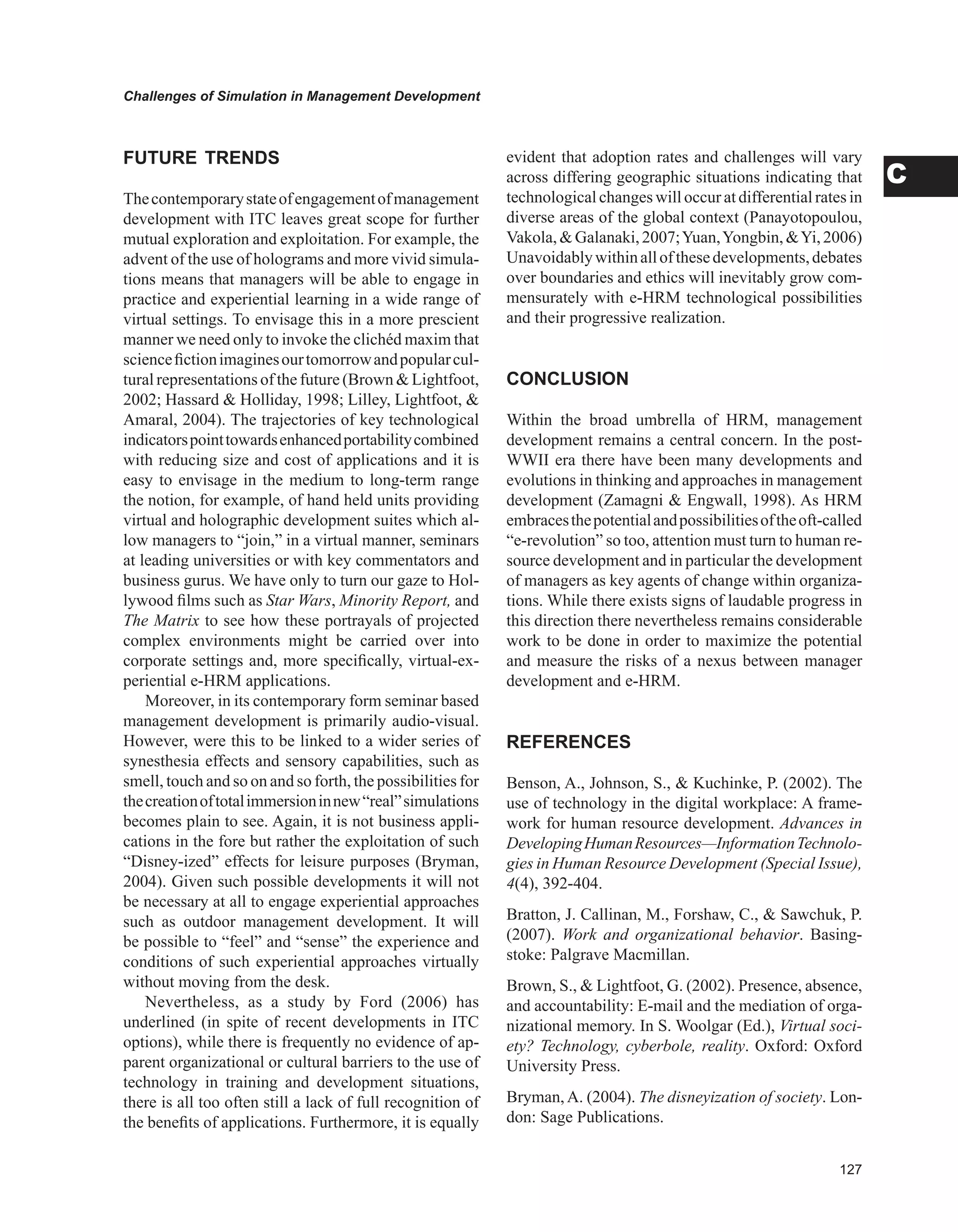 Challenges of Simulation in Management Development
C
FUTURE TRENDS
Thecontemporarystateofengagementofmanagement
development with ITC leaves great scope for further
mutual exploration and exploitation. For example, the
advent of the use of holograms and more vivid simula-
tions means that managers will be able to engage in
practice and experiential learning in a wide range of
virtual settings. To envisage this in a more prescient
manner we need only to invoke the clichéd maxim that
sciencefictionimaginesourtomorrowandpopularcul-
tural representations of the future (Brown  Lightfoot,
2002; Hassard  Holliday, 1998; Lilley, Lightfoot, 
Amaral, 2004). The trajectories of key technological
indicatorspointtowardsenhancedportabilitycombined
with reducing size and cost of applications and it is
easy to envisage in the medium to long-term range
the notion, for example, of hand held units providing
virtual and holographic development suites which al-
low managers to “join,” in a virtual manner, seminars
at leading universities or with key commentators and
business gurus. We have only to turn our gaze to Hol-
lywood films such as Star Wars, Minority Report, and
The Matrix to see how these portrayals of projected
complex environments might be carried over into
corporate settings and, more specifically, virtual-ex-
periential e-HRM applications.
Moreover, in its contemporary form seminar based
management development is primarily audio-visual.
However, were this to be linked to a wider series of
synesthesia effects and sensory capabilities, such as
smell, touch and so on and so forth, the possibilities for
thecreationoftotalimmersioninnew“real”simulations
becomes plain to see. Again, it is not business appli-
cations in the fore but rather the exploitation of such
“Disney-ized” effects for leisure purposes (Bryman,
2004). Given such possible developments it will not
be necessary at all to engage experiential approaches
such as outdoor management development. It will
be possible to “feel” and “sense” the experience and
conditions of such experiential approaches virtually
without moving from the desk.
Nevertheless, as a study by Ford (2006) has
underlined (in spite of recent developments in ITC
options), while there is frequently no evidence of ap-
parent organizational or cultural barriers to the use of
technology in training and development situations,
there is all too often still a lack of full recognition of
the benefits of applications. Furthermore, it is equally
evident that adoption rates and challenges will vary
across differing geographic situations indicating that
technological changes will occur at differential rates in
diverse areas of the global context (Panayotopoulou,
Vakola,Galanaki,2007;Yuan,Yongbin,Yi,2006)
Unavoidablywithinallofthesedevelopments,debates
over boundaries and ethics will inevitably grow com-
mensurately with e-HRM technological possibilities
and their progressive realization.
CONCLUSION
Within the broad umbrella of HRM, management
development remains a central concern. In the post-
WWII era there have been many developments and
evolutions in thinking and approaches in management
development (Zamagni  Engwall, 1998). As HRM
embracesthepotentialandpossibilitiesoftheoft-called
“e-revolution” so too, attention must turn to human re-
source development and in particular the development
of managers as key agents of change within organiza-
tions. While there exists signs of laudable progress in
this direction there nevertheless remains considerable
work to be done in order to maximize the potential
and measure the risks of a nexus between manager
development and e-HRM.
REFERENCES
Benson, A., Johnson, S.,  Kuchinke, P. (2002). The
use of technology in the digital workplace: A frame-
work for human resource development. Advances in
DevelopingHumanResources—InformationTechnolo-
gies in Human Resource Development (Special Issue),
4(4), 392-404.
Bratton, J. Callinan, M., Forshaw, C.,  Sawchuk, P.
(2007). Work and organizational behavior. Basing-
stoke: Palgrave Macmillan.
Brown, S.,  Lightfoot, G. (2002). Presence, absence,
and accountability: E-mail and the mediation of orga-
nizational memory. In S. Woolgar (Ed.), Virtual soci-
ety? Technology, cyberbole, reality. Oxford: Oxford
University Press.
Bryman, A. (2004). The disneyization of society. Lon-
don: Sage Publications.
 