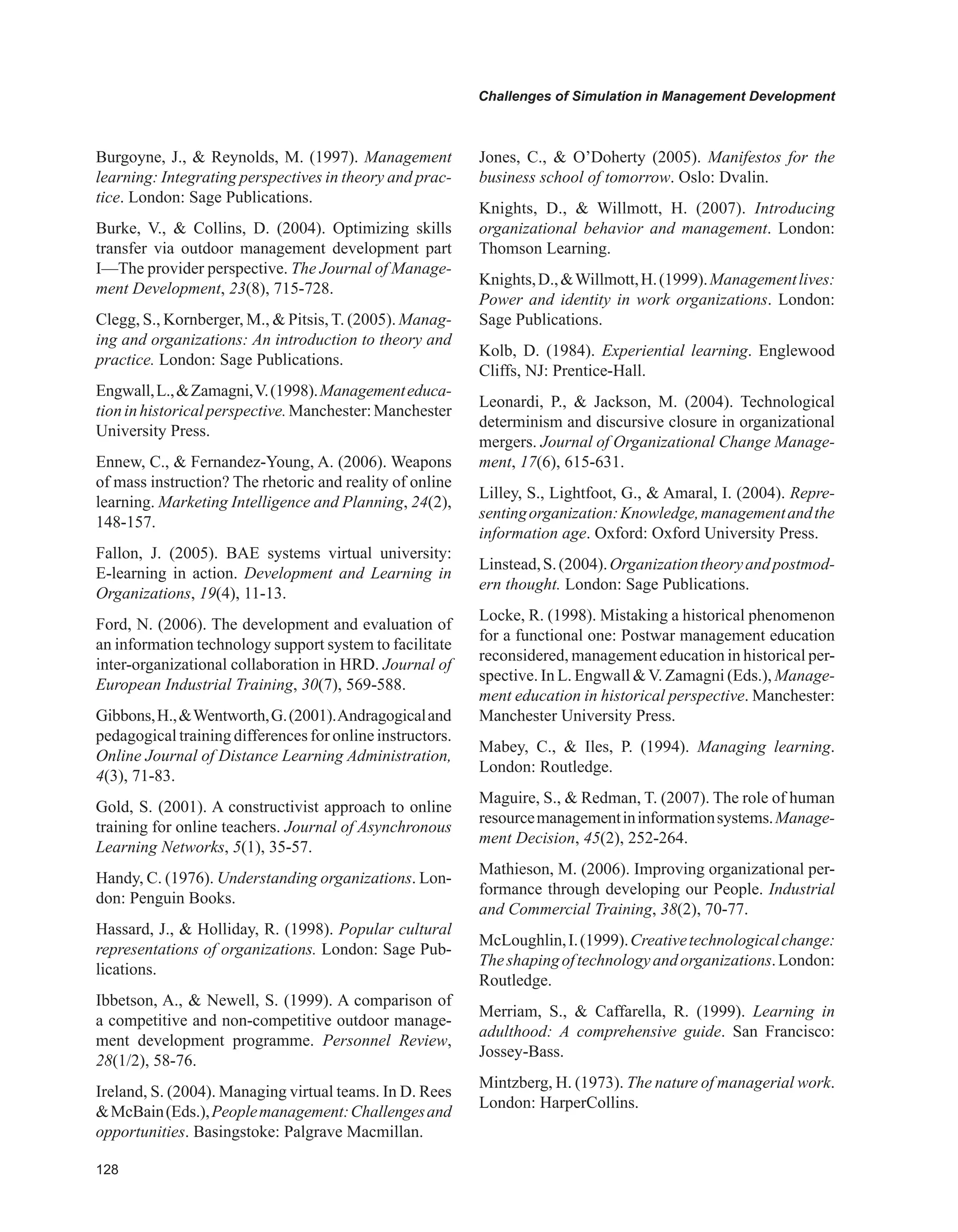 Challenges of Simulation in Management Development
Burgoyne, J.,  Reynolds, M. (1997). Management
learning: Integrating perspectives in theory and prac-
tice. London: Sage Publications.
Burke, V.,  Collins, D. (2004). Optimizing skills
transfer via outdoor management development part
I—The provider perspective. The Journal of Manage-
ment Development, 23(8), 715-728.
Clegg, S., Kornberger, M.,  Pitsis,T. (2005). Manag-
ing and organizations: An introduction to theory and
practice. London: Sage Publications.
Engwall,L.,Zamagni,V.(1998).Managementeduca-
tioninhistoricalperspective.Manchester:Manchester
University Press.
Ennew, C.,  Fernandez-Young, A. (2006). Weapons
of mass instruction? The rhetoric and reality of online
learning. Marketing Intelligence and Planning, 24(2),
148-157.
Fallon, J. (2005). BAE systems virtual university:
E-learning in action. Development and Learning in
Organizations, 19(4), 11-13.
Ford, N. (2006). The development and evaluation of
an information technology support system to facilitate
inter-organizational collaboration in HRD. Journal of
European Industrial Training, 30(7), 569-588.
Gibbons,H.,Wentworth,G.(2001).Andragogicaland
pedagogical training differences for online instructors.
Online Journal of Distance Learning Administration,
4(3), 71-83.
Gold, S. (2001). A constructivist approach to online
training for online teachers. Journal of Asynchronous
Learning Networks, 5(1), 35-57.
Handy, C. (1976). Understanding organizations. Lon-
don: Penguin Books.
Hassard, J.,  Holliday, R. (1998). Popular cultural
representations of organizations. London: Sage Pub-
lications.
Ibbetson, A.,  Newell, S. (1999). A comparison of
a competitive and non-competitive outdoor manage-
ment development programme. Personnel Review,
28(1/2), 58-76.
Ireland, S. (2004). Managing virtual teams. In D. Rees
McBain(Eds.),Peoplemanagement:Challengesand
opportunities. Basingstoke: Palgrave Macmillan.
Jones, C.,  O’Doherty (2005). Manifestos for the
business school of tomorrow. Oslo: Dvalin.
Knights, D.,  Willmott, H. (2007). Introducing
organizational behavior and management. London:
Thomson Learning.
Knights,D.,Willmott,H.(1999).Managementlives:
Power and identity in work organizations. London:
Sage Publications.
Kolb, D. (1984). Experiential learning. Englewood
Cliffs, NJ: Prentice-Hall.
Leonardi, P.,  Jackson, M. (2004). Technological
determinism and discursive closure in organizational
mergers. Journal of Organizational Change Manage-
ment, 17(6), 615-631.
Lilley, S., Lightfoot, G.,  Amaral, I. (2004). Repre-
sentingorganization:Knowledge,managementandthe
information age. Oxford: Oxford University Press.
Linstead,S.(2004).Organizationtheoryandpostmod-
ern thought. London: Sage Publications.
Locke, R. (1998). Mistaking a historical phenomenon
for a functional one: Postwar management education
reconsidered, management education in historical per-
spective. In L. Engwall V. Zamagni (Eds.), Manage-
ment education in historical perspective. Manchester:
Manchester University Press.
Mabey, C.,  Iles, P. (1994). Managing learning.
London: Routledge.
Maguire, S.,  Redman, T. (2007). The role of human
resourcemanagementininformationsystems.Manage-
ment Decision, 45(2), 252-264.
Mathieson, M. (2006). Improving organizational per-
formance through developing our People. Industrial
and Commercial Training, 38(2), 70-77.
McLoughlin,I.(1999).Creativetechnologicalchange:
Theshapingoftechnologyandorganizations.London:
Routledge.
Merriam, S.,  Caffarella, R. (1999). Learning in
adulthood: A comprehensive guide. San Francisco:
Jossey-Bass.
Mintzberg, H. (1973). The nature of managerial work.
London: HarperCollins.
 
