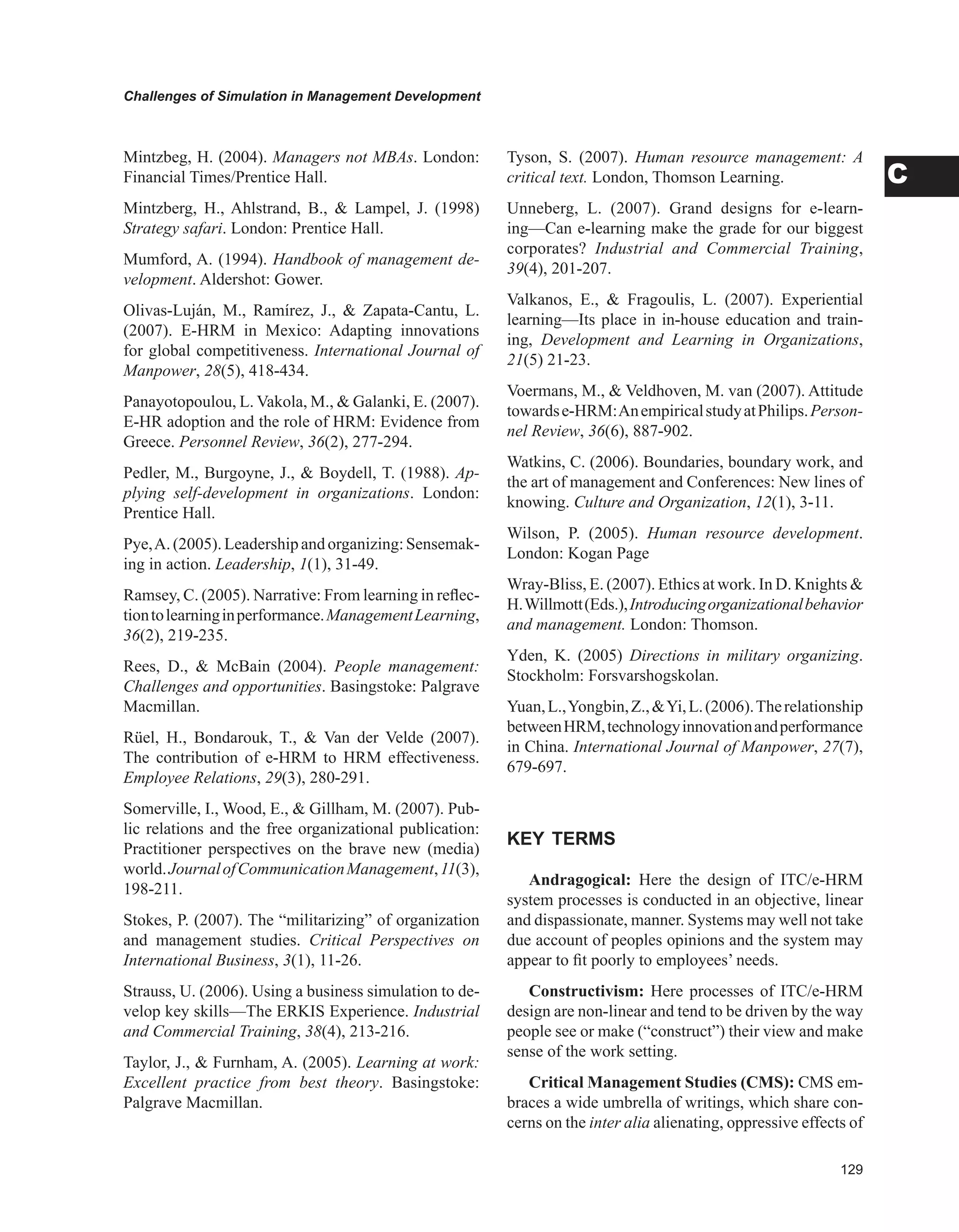Challenges of Simulation in Management Development
C
Mintzbeg, H. (2004). Managers not MBAs. London:
Financial Times/Prentice Hall.
Mintzberg, H., Ahlstrand, B.,  Lampel, J. (1998)
Strategy safari. London: Prentice Hall.
Mumford, A. (1994). Handbook of management de-
velopment. Aldershot: Gower.
Olivas-Luján, M., Ramírez, J.,  Zapata-Cantu, L.
(2007). E-HRM in Mexico: Adapting innovations
for global competitiveness. International Journal of
Manpower, 28(5), 418-434.
Panayotopoulou, L. Vakola, M.,  Galanki, E. (2007).
E-HR adoption and the role of HRM: Evidence from
Greece. Personnel Review, 36(2), 277-294.
Pedler, M., Burgoyne, J.,  Boydell, T. (1988). Ap-
plying self-development in organizations. London:
Prentice Hall.
Pye,A.(2005).Leadershipandorganizing:Sensemak-
ing in action. Leadership, 1(1), 31-49.
Ramsey, C. (2005). Narrative: From learning in reflec-
tiontolearninginperformance.ManagementLearning,
36(2), 219-235.
Rees, D.,  McBain (2004). People management:
Challenges and opportunities. Basingstoke: Palgrave
Macmillan.
Rüel, H., Bondarouk, T.,  Van der Velde (2007).
The contribution of e-HRM to HRM effectiveness.
Employee Relations, 29(3), 280-291.
Somerville, I., Wood, E.,  Gillham, M. (2007). Pub-
lic relations and the free organizational publication:
Practitioner perspectives on the brave new (media)
world.JournalofCommunicationManagement,11(3),
198-211.
Stokes, P. (2007). The “militarizing” of organization
and management studies. Critical Perspectives on
International Business, 3(1), 11-26.
Strauss, U. (2006). Using a business simulation to de-
velop key skills—The ERKIS Experience. Industrial
and Commercial Training, 38(4), 213-216.
Taylor, J.,  Furnham, A. (2005). Learning at work:
Excellent practice from best theory. Basingstoke:
Palgrave Macmillan.
Tyson, S. (2007). Human resource management: A
critical text. London, Thomson Learning.
Unneberg, L. (2007). Grand designs for e-learn-
ing—Can e-learning make the grade for our biggest
corporates? Industrial and Commercial Training,
39(4), 201-207.
Valkanos, E.,  Fragoulis, L. (2007). Experiential
learning—Its place in in-house education and train-
ing, Development and Learning in Organizations,
21(5) 21-23.
Voermans, M.,  Veldhoven, M. van (2007). Attitude
towardse-HRM:AnempiricalstudyatPhilips.Person-
nel Review, 36(6), 887-902.
Watkins, C. (2006). Boundaries, boundary work, and
the art of management and Conferences: New lines of
knowing. Culture and Organization, 12(1), 3-11.
Wilson, P. (2005). Human resource development.
London: Kogan Page
Wray-Bliss, E. (2007). Ethics at work. In D. Knights 
H.Willmott(Eds.),Introducingorganizationalbehavior
and management. London: Thomson.
Yden, K. (2005) Directions in military organizing.
Stockholm: Forsvarshogskolan.
Yuan,L.,Yongbin,Z.,Yi,L.(2006).Therelationship
betweenHRM,technologyinnovationandperformance
in China. International Journal of Manpower, 27(7),
679-697.
KEY TERMS
Andragogical: Here the design of ITC/e-HRM
system processes is conducted in an objective, linear
and dispassionate, manner. Systems may well not take
due account of peoples opinions and the system may
appear to fit poorly to employees’ needs.
Constructivism: Here processes of ITC/e-HRM
design are non-linear and tend to be driven by the way
people see or make (“construct”) their view and make
sense of the work setting.
Critical Management Studies (CMS): CMS em-
braces a wide umbrella of writings, which share con-
cerns on the inter alia alienating, oppressive effects of
 