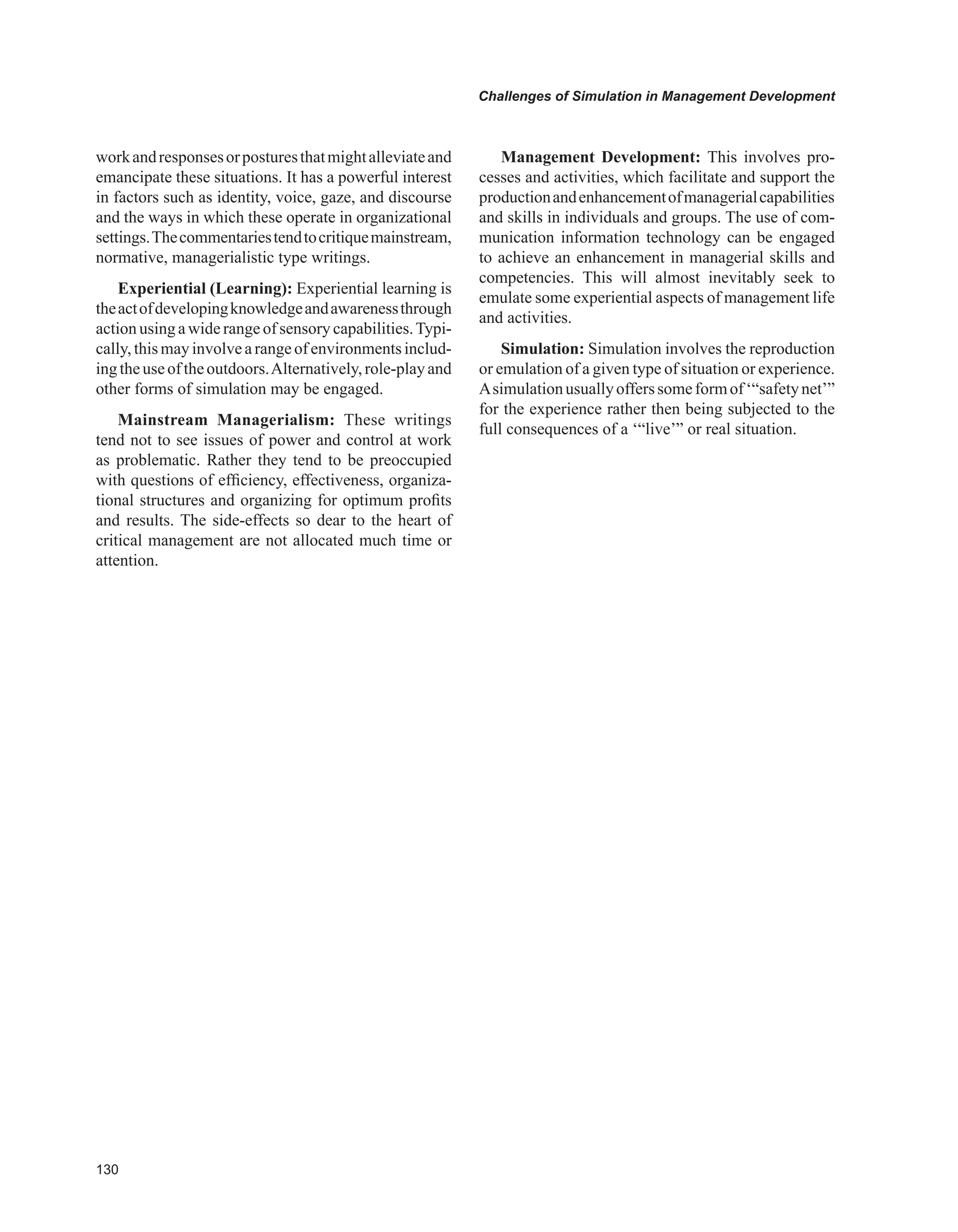 0
Challenges of Simulation in Management Development
workandresponsesorposturesthatmightalleviateand
emancipate these situations. It has a powerful interest
in factors such as identity, voice, gaze, and discourse
and the ways in which these operate in organizational
settings.Thecommentariestendtocritiquemainstream,
normative, managerialistic type writings.
Experiential (Learning): Experiential learning is
theactofdevelopingknowledgeandawarenessthrough
action using a wide range of sensory capabilities.Typi-
cally, thismayinvolvearangeof environmentsinclud-
ingtheuseoftheoutdoors.Alternatively,role-playand
other forms of simulation may be engaged.
Mainstream Managerialism: These writings
tend not to see issues of power and control at work
as problematic. Rather they tend to be preoccupied
with questions of efficiency, effectiveness, organiza-
tional structures and organizing for optimum profits
and results. The side-effects so dear to the heart of
critical management are not allocated much time or
attention.
Management Development: This involves pro-
cesses and activities, which facilitate and support the
productionandenhancementofmanagerialcapabilities
and skills in individuals and groups. The use of com-
munication information technology can be engaged
to achieve an enhancement in managerial skills and
competencies. This will almost inevitably seek to
emulate some experiential aspects of management life
and activities.
Simulation: Simulation involves the reproduction
or emulation of a given type of situation or experience.
Asimulationusuallyofferssomeformof‘“safetynet’”
for the experience rather then being subjected to the
full consequences of a ‘“live’” or real situation.
 