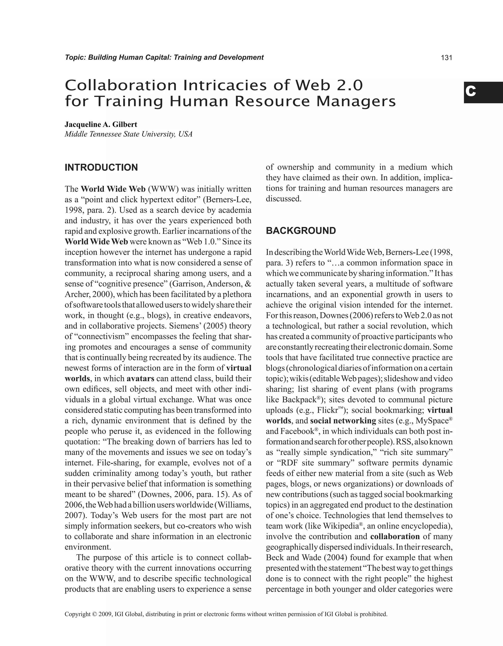 C
Topic: Building Human Capital: Training and Development
INTRODUCTION
The World Wide Web (WWW) was initially written
as a “point and click hypertext editor” (Berners-Lee,
1998, para. 2). Used as a search device by academia
and industry, it has over the years experienced both
rapid and explosive growth. Earlier incarnations of the
World Wide Web were known as “Web 1.0.” Since its
inception however the internet has undergone a rapid
transformation into what is now considered a sense of
community, a reciprocal sharing among users, and a
sense of “cognitive presence” (Garrison,Anderson, 
Archer, 2000), which has been facilitated by a plethora
ofsoftwaretoolsthatalloweduserstowidelysharetheir
work, in thought (e.g., blogs), in creative endeavors,
and in collaborative projects. Siemens’ (2005) theory
of “connectivism” encompasses the feeling that shar-
ing promotes and encourages a sense of community
that is continually being recreated by its audience. The
newest forms of interaction are in the form of virtual
worlds, in which avatars can attend class, build their
own edifices, sell objects, and meet with other indi-
viduals in a global virtual exchange. What was once
considered static computing has been transformed into
a rich, dynamic environment that is defined by the
people who peruse it, as evidenced in the following
quotation: “The breaking down of barriers has led to
many of the movements and issues we see on today’s
internet. File-sharing, for example, evolves not of a
sudden criminality among today’s youth, but rather
in their pervasive belief that information is something
meant to be shared” (Downes, 2006, para. 15). As of
2006,theWebhadabillionusersworldwide(Williams,
2007). Today’s Web users for the most part are not
simply information seekers, but co-creators who wish
to collaborate and share information in an electronic
environment.
The purpose of this article is to connect collab-
orative theory with the current innovations occurring
on the WWW, and to describe specific technological
products that are enabling users to experience a sense
of ownership and community in a medium which
they have claimed as their own. In addition, implica-
tions for training and human resources managers are
discussed.
BACKGROUND
IndescribingtheWorldWideWeb,Berners-Lee(1998,
para. 3) refers to “…a common information space in
whichwecommunicatebysharinginformation.”Ithas
actually taken several years, a multitude of software
incarnations, and an exponential growth in users to
achieve the original vision intended for the internet.
Forthisreason,Downes(2006)referstoWeb2.0asnot
a technological, but rather a social revolution, which
has created a community of proactive participants who
areconstantlyrecreatingtheirelectronicdomain.Some
tools that have facilitated true connective practice are
blogs(chronologicaldiariesofinformationonacertain
topic);wikis(editableWebpages);slideshowandvideo
sharing; list sharing of event plans (with programs
like Backpack®
); sites devoted to communal picture
uploads (e.g., Flickr™
); social bookmarking; virtual
worlds, and social networking sites (e.g., MySpace®
and Facebook®
, in which individuals can both post in-
formationandsearchforotherpeople).RSS,alsoknown
as “really simple syndication,” “rich site summary”
or “RDF site summary” software permits dynamic
feeds of either new material from a site (such as Web
pages, blogs, or news organizations) or downloads of
new contributions (such as tagged social bookmarking
topics) in an aggregated end product to the destination
of one’s choice. Technologies that lend themselves to
team work (like Wikipedia®
, an online encyclopedia),
involve the contribution and collaboration of many
geographicallydispersedindividuals.Intheirresearch,
Beck and Wade (2004) found for example that when
presentedwiththestatement“Thebestwaytogetthings
done is to connect with the right people” the highest
percentage in both younger and older categories were
Collaboration Intricacies of Web 2.0
for Training Human Resource Managers
Jacqueline A. Gilbert
Middle Tennessee State University, USA
Copyright © 2009, IGI Global, distributing in print or electronic forms without written permission of IGI Global is prohibited.
 