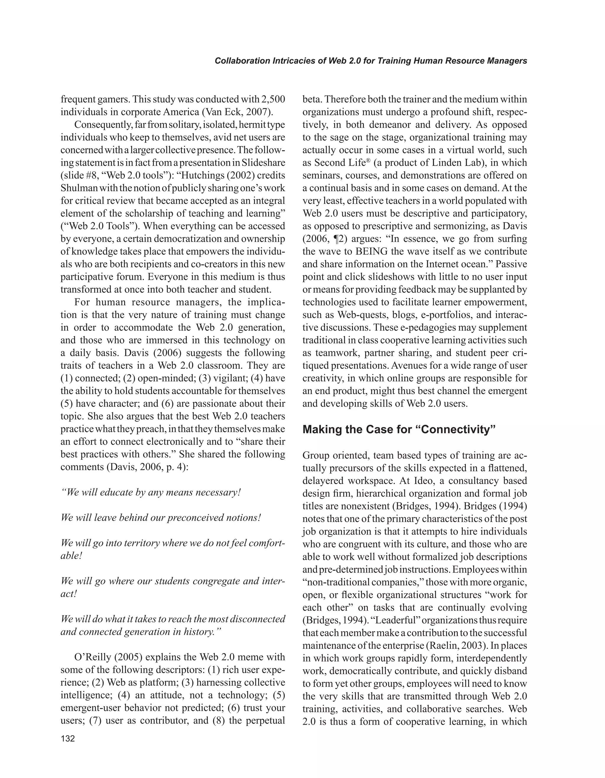 Collaboration Intricacies of Web 2.0 for Training Human Resource Managers
frequent gamers. This study was conducted with 2,500
individuals in corporate America (Van Eck, 2007).
Consequently,farfromsolitary,isolated,hermittype
individuals who keep to themselves, avid net users are
concernedwithalargercollectivepresence.Thefollow-
ingstatementisinfactfromapresentationinSlideshare
(slide #8, “Web 2.0 tools”): “Hutchings (2002) credits
Shulmanwiththenotionofpubliclysharingone’swork
for critical review that became accepted as an integral
element of the scholarship of teaching and learning”
(“Web 2.0 Tools”). When everything can be accessed
by everyone, a certain democratization and ownership
of knowledge takes place that empowers the individu-
als who are both recipients and co-creators in this new
participative forum. Everyone in this medium is thus
transformed at once into both teacher and student.
For human resource managers, the implica-
tion is that the very nature of training must change
in order to accommodate the Web 2.0 generation,
and those who are immersed in this technology on
a daily basis. Davis (2006) suggests the following
traits of teachers in a Web 2.0 classroom. They are
(1) connected; (2) open-minded; (3) vigilant; (4) have
the ability to hold students accountable for themselves
(5) have character; and (6) are passionate about their
topic. She also argues that the best Web 2.0 teachers
practicewhattheypreach,inthattheythemselvesmake
an effort to connect electronically and to “share their
best practices with others.” She shared the following
comments (Davis, 2006, p. 4):
“We will educate by any means necessary!
We will leave behind our preconceived notions!
We will go into territory where we do not feel comfort-
able!
We will go where our students congregate and inter-
act!
We will do what it takes to reach the most disconnected
and connected generation in history.”
O’Reilly (2005) explains the Web 2.0 meme with
some of the following descriptors: (1) rich user expe-
rience; (2) Web as platform; (3) harnessing collective
intelligence; (4) an attitude, not a technology; (5)
emergent-user behavior not predicted; (6) trust your
users; (7) user as contributor, and (8) the perpetual
beta.Therefore both the trainer and the medium within
organizations must undergo a profound shift, respec-
tively, in both demeanor and delivery. As opposed
to the sage on the stage, organizational training may
actually occur in some cases in a virtual world, such
as Second Life®
(a product of Linden Lab), in which
seminars, courses, and demonstrations are offered on
a continual basis and in some cases on demand. At the
very least, effective teachers in a world populated with
Web 2.0 users must be descriptive and participatory,
as opposed to prescriptive and sermonizing, as Davis
(2006, ¶2) argues: “In essence, we go from surfing
the wave to BEING the wave itself as we contribute
and share information on the Internet ocean.” Passive
point and click slideshows with little to no user input
or means for providing feedback may be supplanted by
technologies used to facilitate learner empowerment,
such as Web-quests, blogs, e-portfolios, and interac-
tive discussions. These e-pedagogies may supplement
traditional in class cooperative learning activities such
as teamwork, partner sharing, and student peer cri-
tiqued presentations.Avenues for a wide range of user
creativity, in which online groups are responsible for
an end product, might thus best channel the emergent
and developing skills of Web 2.0 users.
Making the Case for “Connectivity”
Group oriented, team based types of training are ac-
tually precursors of the skills expected in a flattened,
delayered workspace. At Ideo, a consultancy based
design firm, hierarchical organization and formal job
titles are nonexistent (Bridges, 1994). Bridges (1994)
notes that one of the primary characteristics of the post
job organization is that it attempts to hire individuals
who are congruent with its culture, and those who are
able to work well without formalized job descriptions
andpre-determinedjobinstructions.Employeeswithin
“non-traditionalcompanies,”thosewithmoreorganic,
open, or flexible organizational structures “work for
each other” on tasks that are continually evolving
(Bridges,1994).“Leaderful”organizationsthusrequire
thateachmembermakeacontributiontothesuccessful
maintenance of the enterprise (Raelin, 2003). In places
in which work groups rapidly form, interdependently
work, democratically contribute, and quickly disband
to form yet other groups, employees will need to know
the very skills that are transmitted through Web 2.0
training, activities, and collaborative searches. Web
2.0 is thus a form of cooperative learning, in which
 