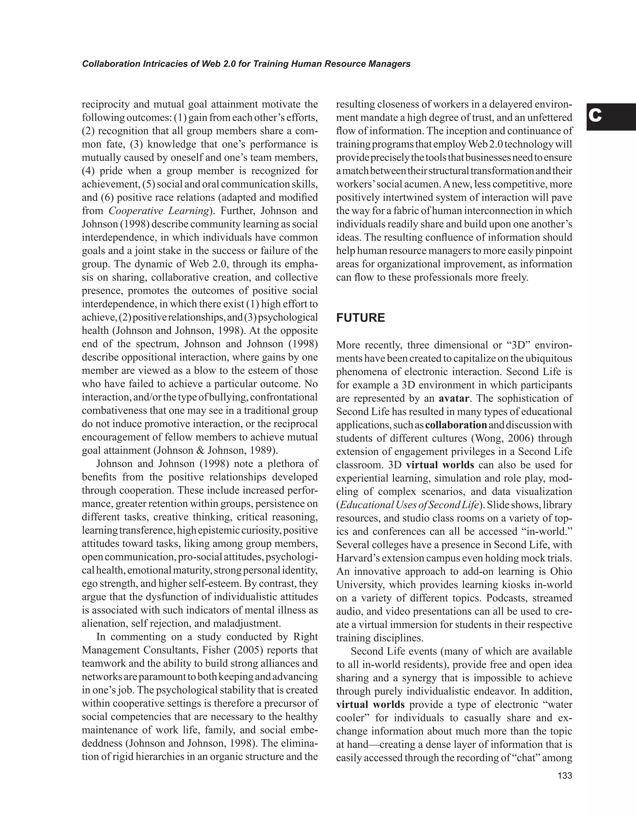 Collaboration Intricacies of Web 2.0 for Training Human Resource Managers
C
reciprocity and mutual goal attainment motivate the
followingoutcomes:(1)gainfromeachother’sefforts,
(2) recognition that all group members share a com-
mon fate, (3) knowledge that one’s performance is
mutually caused by oneself and one’s team members,
(4) pride when a group member is recognized for
achievement,(5)socialandoralcommunicationskills,
and (6) positive race relations (adapted and modified
from Cooperative Learning). Further, Johnson and
Johnson (1998) describe community learning as social
interdependence, in which individuals have common
goals and a joint stake in the success or failure of the
group. The dynamic of Web 2.0, through its empha-
sis on sharing, collaborative creation, and collective
presence, promotes the outcomes of positive social
interdependence, in which there exist (1) high effort to
achieve,(2)positiverelationships,and(3)psychological
health (Johnson and Johnson, 1998). At the opposite
end of the spectrum, Johnson and Johnson (1998)
describe oppositional interaction, where gains by one
member are viewed as a blow to the esteem of those
who have failed to achieve a particular outcome. No
interaction,and/orthetypeofbullying,confrontational
combativeness that one may see in a traditional group
do not induce promotive interaction, or the reciprocal
encouragement of fellow members to achieve mutual
goal attainment (Johnson  Johnson, 1989).
Johnson and Johnson (1998) note a plethora of
benefits from the positive relationships developed
through cooperation. These include increased perfor-
mance, greater retention within groups, persistence on
different tasks, creative thinking, critical reasoning,
learningtransference,highepistemiccuriosity,positive
attitudes toward tasks, liking among group members,
opencommunication,pro-socialattitudes,psychologi-
calhealth,emotionalmaturity,strongpersonalidentity,
ego strength, and higher self-esteem. By contrast, they
argue that the dysfunction of individualistic attitudes
is associated with such indicators of mental illness as
alienation, self rejection, and maladjustment.
In commenting on a study conducted by Right
Management Consultants, Fisher (2005) reports that
teamwork and the ability to build strong alliances and
networksareparamounttobothkeepingandadvancing
in one’s job. The psychological stability that is created
within cooperative settings is therefore a precursor of
social competencies that are necessary to the healthy
maintenance of work life, family, and social embe-
deddness (Johnson and Johnson, 1998). The elimina-
tion of rigid hierarchies in an organic structure and the
resulting closeness of workers in a delayered environ-
ment mandate a high degree of trust, and an unfettered
flow of information. The inception and continuance of
trainingprogramsthatemployWeb2.0technologywill
providepreciselythetoolsthatbusinessesneedtoensure
amatchbetweentheirstructuraltransformationandtheir
workers’social acumen.Anew, less competitive, more
positively intertwined system of interaction will pave
the way for a fabric of human interconnection in which
individuals readily share and build upon one another’s
ideas. The resulting confluence of information should
help human resource managers to more easily pinpoint
areas for organizational improvement, as information
can flow to these professionals more freely.
FUTURE
More recently, three dimensional or “3D” environ-
mentshavebeencreatedtocapitalizeontheubiquitous
phenomena of electronic interaction. Second Life is
for example a 3D environment in which participants
are represented by an avatar. The sophistication of
Second Life has resulted in many types of educational
applications,suchascollaborationanddiscussionwith
students of different cultures (Wong, 2006) through
extension of engagement privileges in a Second Life
classroom. 3D virtual worlds can also be used for
experiential learning, simulation and role play, mod-
eling of complex scenarios, and data visualization
(EducationalUsesofSecondLife).Slideshows,library
resources, and studio class rooms on a variety of top-
ics and conferences can all be accessed “in-world.”
Several colleges have a presence in Second Life, with
Harvard’s extension campus even holding mock trials.
An innovative approach to add-on learning is Ohio
University, which provides learning kiosks in-world
on a variety of different topics. Podcasts, streamed
audio, and video presentations can all be used to cre-
ate a virtual immersion for students in their respective
training disciplines.
Second Life events (many of which are available
to all in-world residents), provide free and open idea
sharing and a synergy that is impossible to achieve
through purely individualistic endeavor. In addition,
virtual worlds provide a type of electronic “water
cooler” for individuals to casually share and ex-
change information about much more than the topic
at hand—creating a dense layer of information that is
easily accessed through the recording of “chat” among
 