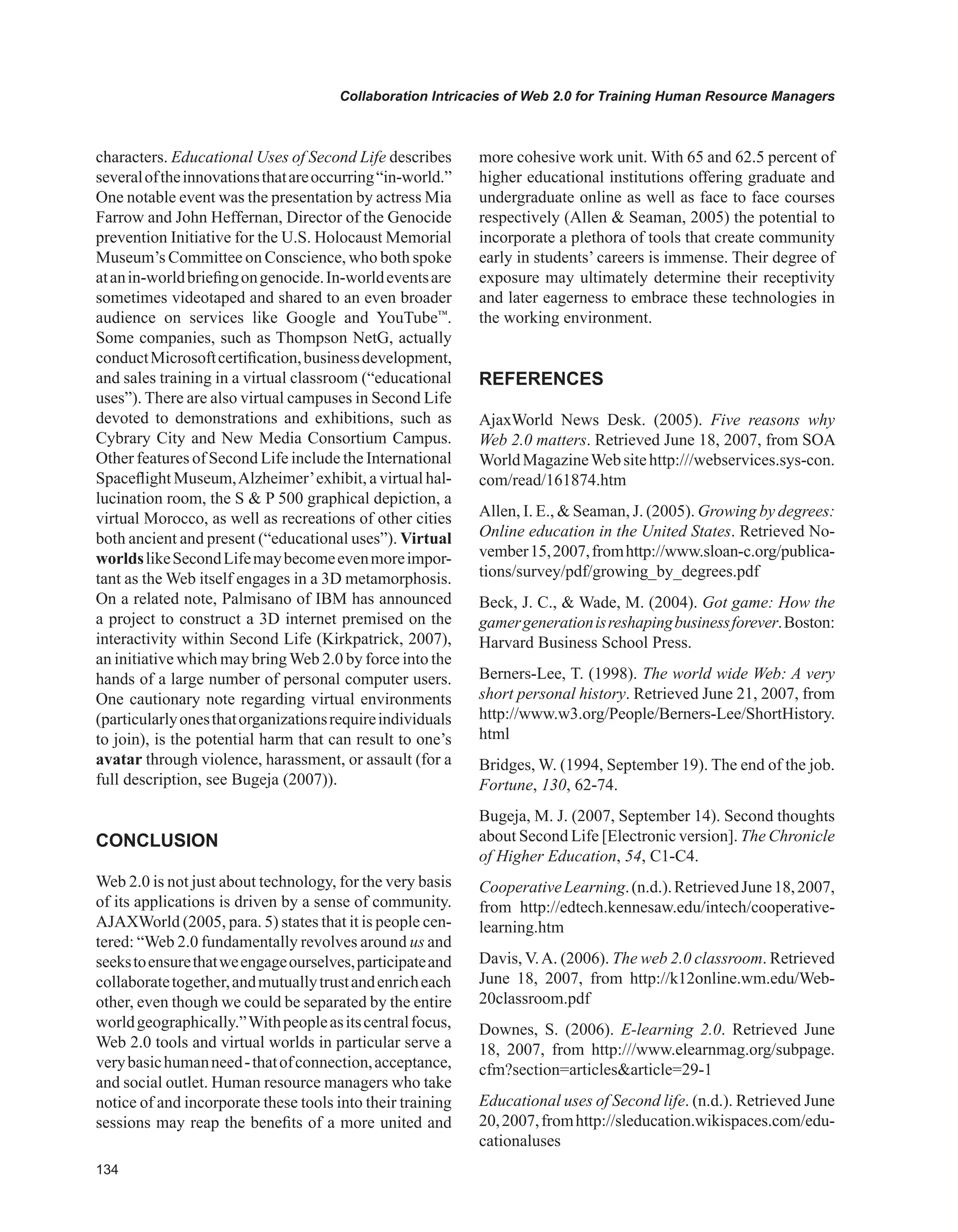 Collaboration Intricacies of Web 2.0 for Training Human Resource Managers
characters. Educational Uses of Second Life describes
severaloftheinnovationsthatareoccurring“in-world.”
One notable event was the presentation by actress Mia
Farrow and John Heffernan, Director of the Genocide
prevention Initiative for the U.S. Holocaust Memorial
Museum’s Committee on Conscience, who both spoke
atanin-worldbriefingongenocide.In-worldeventsare
sometimes videotaped and shared to an even broader
audience on services like Google and YouTube™
.
Some companies, such as Thompson NetG, actually
conductMicrosoftcertification,businessdevelopment,
and sales training in a virtual classroom (“educational
uses”). There are also virtual campuses in Second Life
devoted to demonstrations and exhibitions, such as
Cybrary City and New Media Consortium Campus.
Other features of Second Life include the International
Spaceflight Museum,Alzheimer’exhibit, a virtual hal-
lucination room, the S  P 500 graphical depiction, a
virtual Morocco, as well as recreations of other cities
both ancient and present (“educational uses”). Virtual
worldslikeSecondLifemaybecomeevenmoreimpor-
tant as the Web itself engages in a 3D metamorphosis.
On a related note, Palmisano of IBM has announced
a project to construct a 3D internet premised on the
interactivity within Second Life (Kirkpatrick, 2007),
an initiative which may bringWeb 2.0 by force into the
hands of a large number of personal computer users.
One cautionary note regarding virtual environments
(particularlyonesthatorganizationsrequireindividuals
to join), is the potential harm that can result to one’s
avatar through violence, harassment, or assault (for a
full description, see Bugeja (2007)).
CONCLUSION
Web 2.0 is not just about technology, for the very basis
of its applications is driven by a sense of community.
AJAXWorld (2005, para. 5) states that it is people cen-
tered: “Web 2.0 fundamentally revolves around us and
seekstoensurethatweengageourselves,participateand
collaboratetogether,andmutuallytrustandenricheach
other, even though we could be separated by the entire
worldgeographically.”Withpeopleasitscentralfocus,
Web 2.0 tools and virtual worlds in particular serve a
verybasichumanneed-thatofconnection,acceptance,
and social outlet. Human resource managers who take
notice of and incorporate these tools into their training
sessions may reap the benefits of a more united and
more cohesive work unit. With 65 and 62.5 percent of
higher educational institutions offering graduate and
undergraduate online as well as face to face courses
respectively (Allen  Seaman, 2005) the potential to
incorporate a plethora of tools that create community
early in students’ careers is immense. Their degree of
exposure may ultimately determine their receptivity
and later eagerness to embrace these technologies in
the working environment.
REFERENCES
AjaxWorld News Desk. (2005). Five reasons why
Web 2.0 matters. Retrieved June 18, 2007, from SOA
WorldMagazineWebsitehttp:///webservices.sys-con.
com/read/161874.htm
Allen, I. E.,  Seaman, J. (2005). Growing by degrees:
Online education in the United States. Retrieved No-
vember15,2007,fromhttp://www.sloan-c.org/publica-
tions/survey/pdf/growing_by_degrees.pdf
Beck, J. C.,  Wade, M. (2004). Got game: How the
gamergenerationisreshapingbusinessforever.Boston:
Harvard Business School Press.
Berners-Lee, T. (1998). The world wide Web: A very
short personal history. Retrieved June 21, 2007, from
http://www.w3.org/People/Berners-Lee/ShortHistory.
html
Bridges, W. (1994, September 19). The end of the job.
Fortune, 130, 62-74.
Bugeja, M. J. (2007, September 14). Second thoughts
about Second Life [Electronic version]. The Chronicle
of Higher Education, 54, C1-C4.
CooperativeLearning.(n.d.).RetrievedJune18,2007,
from http://edtech.kennesaw.edu/intech/cooperative-
learning.htm
Davis, V.A. (2006). The web 2.0 classroom. Retrieved
June 18, 2007, from http://k12online.wm.edu/Web-
20classroom.pdf
Downes, S. (2006). E-learning 2.0. Retrieved June
18, 2007, from http:///www.elearnmag.org/subpage.
cfm?section=articlesarticle=29-1
Educational uses of Second life. (n.d.). Retrieved June
20,2007,fromhttp://sleducation.wikispaces.com/edu-
cationaluses
 