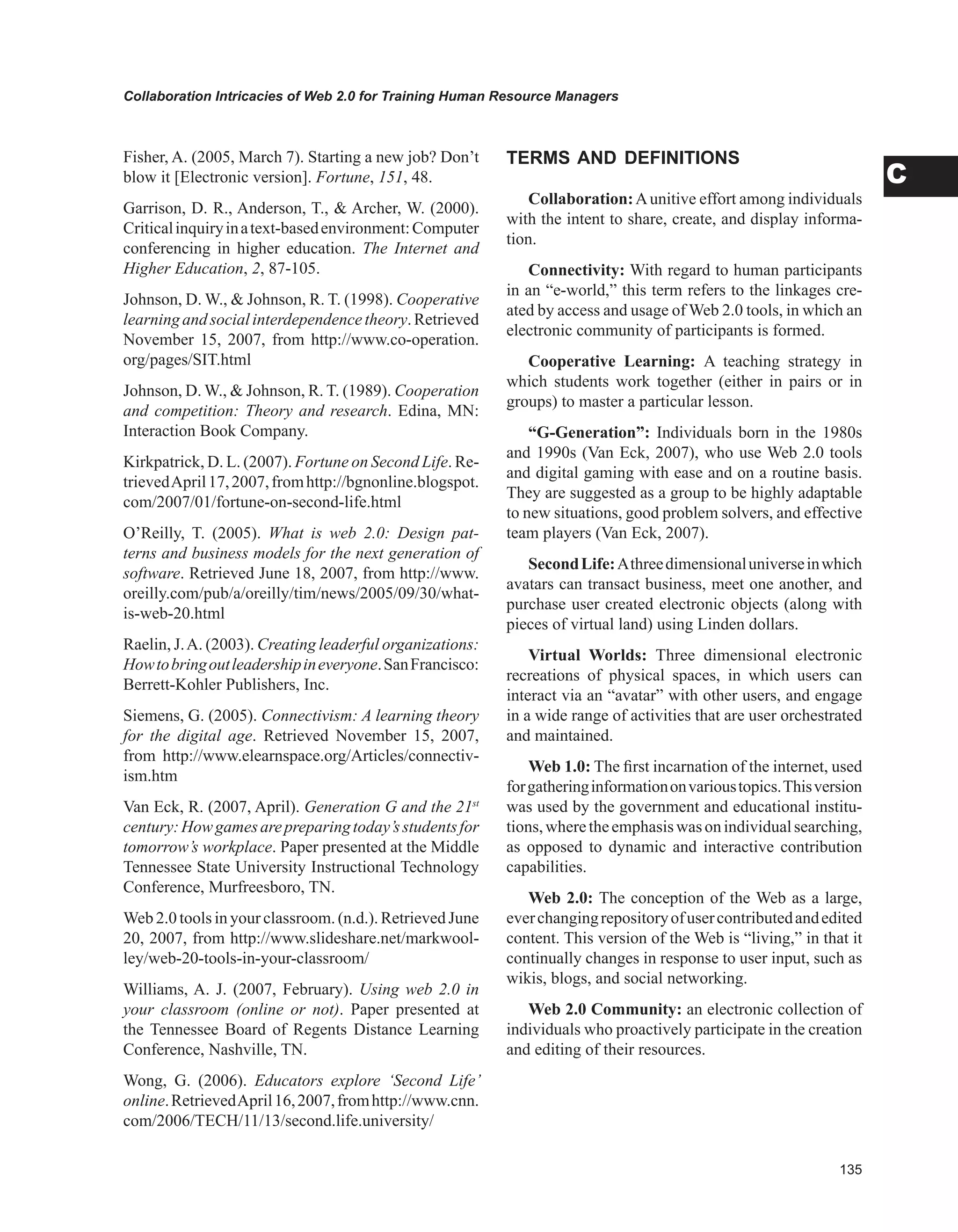 Collaboration Intricacies of Web 2.0 for Training Human Resource Managers
C
Fisher, A. (2005, March 7). Starting a new job? Don’t
blow it [Electronic version]. Fortune, 151, 48.
Garrison, D. R., Anderson, T.,  Archer, W. (2000).
Criticalinquiryinatext-basedenvironment:Computer
conferencing in higher education. The Internet and
Higher Education, 2, 87-105.
Johnson, D. W.,  Johnson, R. T. (1998). Cooperative
learningandsocialinterdependencetheory.Retrieved
November 15, 2007, from http://www.co-operation.
org/pages/SIT.html
Johnson, D. W.,  Johnson, R. T. (1989). Cooperation
and competition: Theory and research. Edina, MN:
Interaction Book Company.
Kirkpatrick, D. L. (2007). Fortune on Second Life. Re-
trievedApril17,2007,fromhttp://bgnonline.blogspot.
com/2007/01/fortune-on-second-life.html
O’Reilly, T. (2005). What is web 2.0: Design pat-
terns and business models for the next generation of
software. Retrieved June 18, 2007, from http://www.
oreilly.com/pub/a/oreilly/tim/news/2005/09/30/what-
is-web-20.html
Raelin, J.A. (2003). Creating leaderful organizations:
Howtobringoutleadershipineveryone.SanFrancisco:
Berrett-Kohler Publishers, Inc.
Siemens, G. (2005). Connectivism: A learning theory
for the digital age. Retrieved November 15, 2007,
from http://www.elearnspace.org/Articles/connectiv-
ism.htm
Van Eck, R. (2007, April). Generation G and the 21st
century:Howgamesarepreparingtoday’sstudentsfor
tomorrow’s workplace. Paper presented at the Middle
Tennessee State University Instructional Technology
Conference, Murfreesboro, TN.
Web 2.0 tools in your classroom. (n.d.). Retrieved June
20, 2007, from http://www.slideshare.net/markwool-
ley/web-20-tools-in-your-classroom/
Williams, A. J. (2007, February). Using web 2.0 in
your classroom (online or not). Paper presented at
the Tennessee Board of Regents Distance Learning
Conference, Nashville, TN.
Wong, G. (2006). Educators explore ‘Second Life’
online.RetrievedApril16,2007,fromhttp://www.cnn.
com/2006/TECH/11/13/second.life.university/
TERMS AND DEFINITIONS
Collaboration:Aunitive effort among individuals
with the intent to share, create, and display informa-
tion.
Connectivity: With regard to human participants
in an “e-world,” this term refers to the linkages cre-
ated by access and usage of Web 2.0 tools, in which an
electronic community of participants is formed.
Cooperative Learning: A teaching strategy in
which students work together (either in pairs or in
groups) to master a particular lesson.
“G-Generation”: Individuals born in the 1980s
and 1990s (Van Eck, 2007), who use Web 2.0 tools
and digital gaming with ease and on a routine basis.
They are suggested as a group to be highly adaptable
to new situations, good problem solvers, and effective
team players (Van Eck, 2007).
SecondLife:Athreedimensionaluniverseinwhich
avatars can transact business, meet one another, and
purchase user created electronic objects (along with
pieces of virtual land) using Linden dollars.
Virtual Worlds: Three dimensional electronic
recreations of physical spaces, in which users can
interact via an “avatar” with other users, and engage
in a wide range of activities that are user orchestrated
and maintained.
Web 1.0: The first incarnation of the internet, used
forgatheringinformationonvarioustopics.Thisversion
was used by the government and educational institu-
tions,wheretheemphasiswasonindividualsearching,
as opposed to dynamic and interactive contribution
capabilities.
Web 2.0: The conception of the Web as a large,
everchangingrepositoryofusercontributedandedited
content. This version of the Web is “living,” in that it
continually changes in response to user input, such as
wikis, blogs, and social networking.
Web 2.0 Community: an electronic collection of
individuals who proactively participate in the creation
and editing of their resources.
 