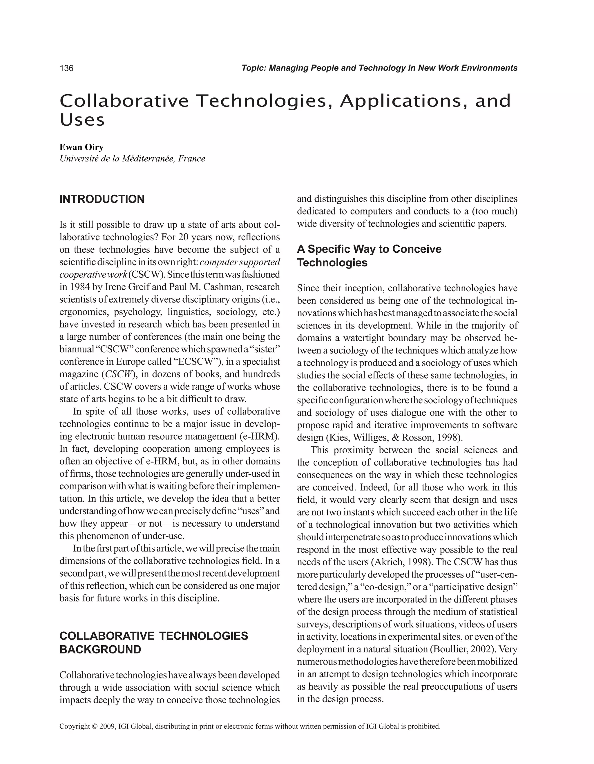 Topic: Managing People and Technology in New Work Environments
INTRODUCTION
Is it still possible to draw up a state of arts about col-
laborative technologies? For 20 years now, reflections
on these technologies have become the subject of a
scientificdisciplineinitsownright:computersupported
cooperativework(CSCW).Sincethistermwasfashioned
in 1984 by Irene Greif and Paul M. Cashman, research
scientists of extremely diverse disciplinary origins (i.e.,
ergonomics, psychology, linguistics, sociology, etc.)
have invested in research which has been presented in
a large number of conferences (the main one being the
biannual“CSCW”conferencewhichspawneda“sister”
conference in Europe called “ECSCW”), in a specialist
magazine (CSCW), in dozens of books, and hundreds
of articles. CSCW covers a wide range of works whose
state of arts begins to be a bit difficult to draw.
In spite of all those works, uses of collaborative
technologies continue to be a major issue in develop-
ing electronic human resource management (e-HRM).
In fact, developing cooperation among employees is
often an objective of e-HRM, but, as in other domains
of firms, those technologies are generally under-used in
comparisonwithwhatiswaitingbeforetheirimplemen-
tation. In this article, we develop the idea that a better
understandingofhowwecanpreciselydefine“uses”and
how they appear—or not—is necessary to understand
this phenomenon of under-use.
Inthefirstpartofthisarticle,wewillprecisethemain
dimensions of the collaborative technologies field. In a
secondpart,wewillpresentthemostrecentdevelopment
of this reflection, which can be considered as one major
basis for future works in this discipline.
COLLABORATIvE TECHNOLOGIES
BACKGROUND
Collaborativetechnologieshavealwaysbeendeveloped
through a wide association with social science which
impacts deeply the way to conceive those technologies
and distinguishes this discipline from other disciplines
dedicated to computers and conducts to a (too much)
wide diversity of technologies and scientific papers.
A Specific Way to Conceive
Technologies
Since their inception, collaborative technologies have
been considered as being one of the technological in-
novationswhichhasbestmanagedtoassociatethesocial
sciences in its development. While in the majority of
domains a watertight boundary may be observed be-
tween a sociology of the techniques which analyze how
a technology is produced and a sociology of uses which
studies the social effects of these same technologies, in
the collaborative technologies, there is to be found a
specificconfigurationwherethesociologyoftechniques
and sociology of uses dialogue one with the other to
propose rapid and iterative improvements to software
design (Kies, Williges,  Rosson, 1998).
This proximity between the social sciences and
the conception of collaborative technologies has had
consequences on the way in which these technologies
are conceived. Indeed, for all those who work in this
field, it would very clearly seem that design and uses
are not two instants which succeed each other in the life
of a technological innovation but two activities which
shouldinterpenetratesoastoproduceinnovationswhich
respond in the most effective way possible to the real
needs of the users (Akrich, 1998). The CSCW has thus
moreparticularlydevelopedtheprocessesof“user-cen-
tered design,” a “co-design,” or a “participative design”
where the users are incorporated in the different phases
of the design process through the medium of statistical
surveys, descriptions of work situations, videos of users
inactivity,locationsinexperimentalsites,orevenofthe
deployment in a natural situation (Boullier, 2002). Very
numerousmethodologieshavethereforebeenmobilized
in an attempt to design technologies which incorporate
as heavily as possible the real preoccupations of users
in the design process.
Collaborative Technologies, Applications, and
Uses
Ewan Oiry
Université de la Méditerranée, France
Copyright © 2009, IGI Global, distributing in print or electronic forms without written permission of IGI Global is prohibited.
 