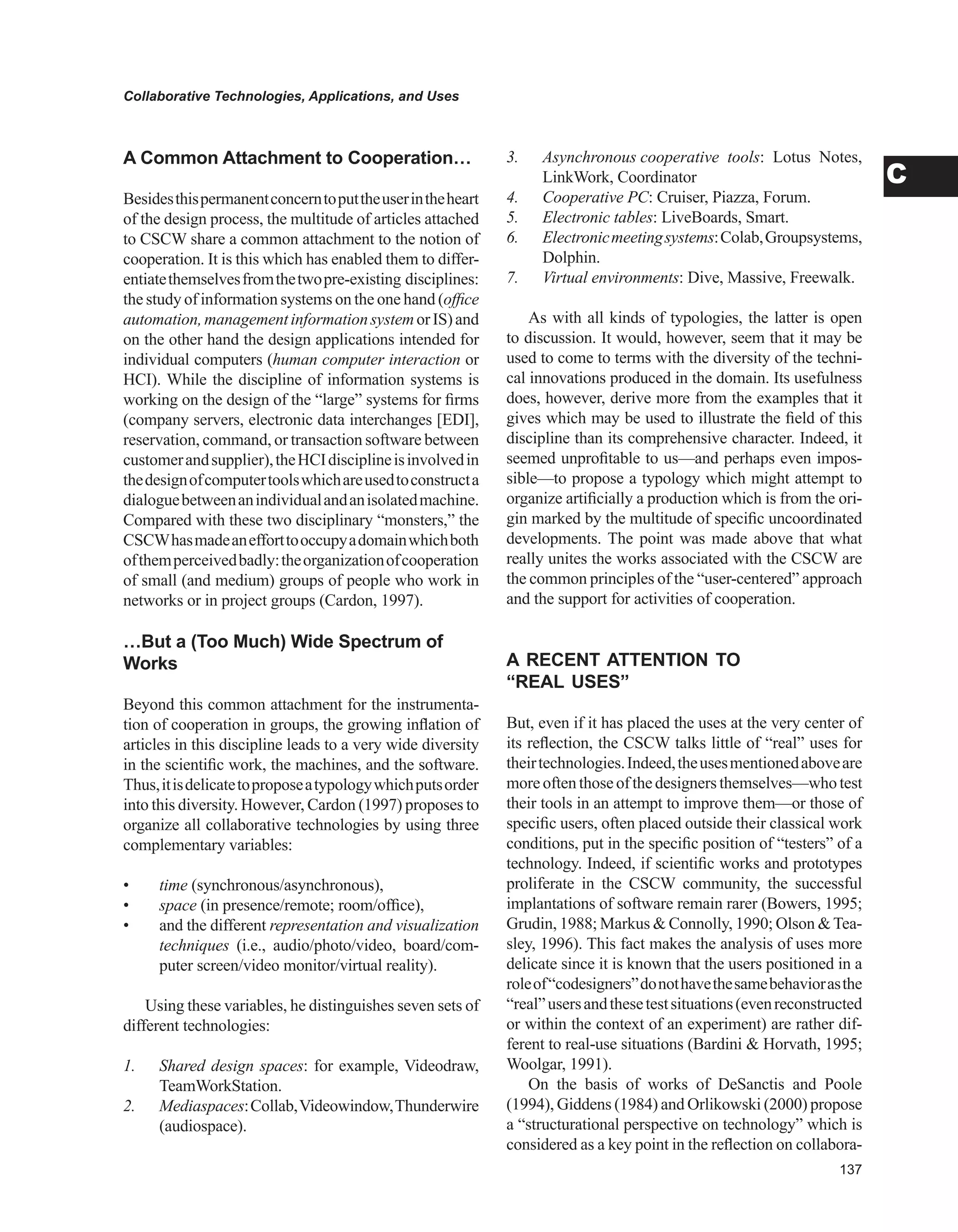 Collaborative Technologies, Applications, and Uses
C
A Common Attachment to Cooperation…
Besidesthispermanentconcerntoputtheuserintheheart
of the design process, the multitude of articles attached
to CSCW share a common attachment to the notion of
cooperation. It is this which has enabled them to differ-
entiatethemselvesfromthetwopre-existing disciplines:
the study of information systems on the one hand (office
automation,managementinformationsystemorIS)and
on the other hand the design applications intended for
individual computers (human computer interaction or
HCI). While the discipline of information systems is
working on the design of the “large” systems for firms
(company servers, electronic data interchanges [EDI],
reservation, command, or transaction software between
customerandsupplier),theHCIdisciplineisinvolvedin
thedesignofcomputertoolswhichareusedtoconstructa
dialoguebetweenanindividualandanisolatedmachine.
Compared with these two disciplinary “monsters,” the
CSCWhasmadeanefforttooccupyadomainwhichboth
ofthemperceivedbadly:theorganizationofcooperation
of small (and medium) groups of people who work in
networks or in project groups (Cardon, 1997).
…But a (Too Much) wide Spectrum of
works
Beyond this common attachment for the instrumenta-
tion of cooperation in groups, the growing inflation of
articles in this discipline leads to a very wide diversity
in the scientific work, the machines, and the software.
Thus,itisdelicatetoproposeatypologywhichputsorder
into this diversity. However, Cardon (1997) proposes to
organize all collaborative technologies by using three
complementary variables:
• time (synchronous/asynchronous),
• space (in presence/remote; room/office),
• and the different representation and visualization
techniques (i.e., audio/photo/video, board/com-
puter screen/video monitor/virtual reality).
Using these variables, he distinguishes seven sets of
different technologies:
1. Shared design spaces: for example, Videodraw,
TeamWorkStation.
2. Mediaspaces:Collab,Videowindow,Thunderwire
(audiospace).
3. Asynchronous cooperative tools: Lotus Notes,
LinkWork, Coordinator
4. Cooperative PC: Cruiser, Piazza, Forum.
5. Electronic tables: LiveBoards, Smart.
6. Electronicmeetingsystems:Colab,Groupsystems,
Dolphin.
7. Virtual environments: Dive, Massive, Freewalk.
As with all kinds of typologies, the latter is open
to discussion. It would, however, seem that it may be
used to come to terms with the diversity of the techni-
cal innovations produced in the domain. Its usefulness
does, however, derive more from the examples that it
gives which may be used to illustrate the field of this
discipline than its comprehensive character. Indeed, it
seemed unprofitable to us—and perhaps even impos-
sible—to propose a typology which might attempt to
organize artificially a production which is from the ori-
gin marked by the multitude of specific uncoordinated
developments. The point was made above that what
really unites the works associated with the CSCW are
the common principles of the “user-centered” approach
and the support for activities of cooperation.
A RECENT ATTENTION TO
“REAL USES”
But, even if it has placed the uses at the very center of
its reflection, the CSCW talks little of “real” uses for
theirtechnologies.Indeed,theusesmentionedaboveare
moreoftenthoseofthedesignersthemselves—whotest
their tools in an attempt to improve them—or those of
specific users, often placed outside their classical work
conditions, put in the specific position of “testers” of a
technology. Indeed, if scientific works and prototypes
proliferate in the CSCW community, the successful
implantations of software remain rarer (Bowers, 1995;
Grudin, 1988; Markus  Connolly, 1990; Olson Tea-
sley, 1996). This fact makes the analysis of uses more
delicate since it is known that the users positioned in a
roleof“codesigners”donothavethesamebehaviorasthe
“real”usersandthesetestsituations(evenreconstructed
or within the context of an experiment) are rather dif-
ferent to real-use situations (Bardini  Horvath, 1995;
Woolgar, 1991).
On the basis of works of DeSanctis and Poole
(1994), Giddens (1984) and Orlikowski (2000) propose
a “structurational perspective on technology” which is
considered as a key point in the reflection on collabora-
 