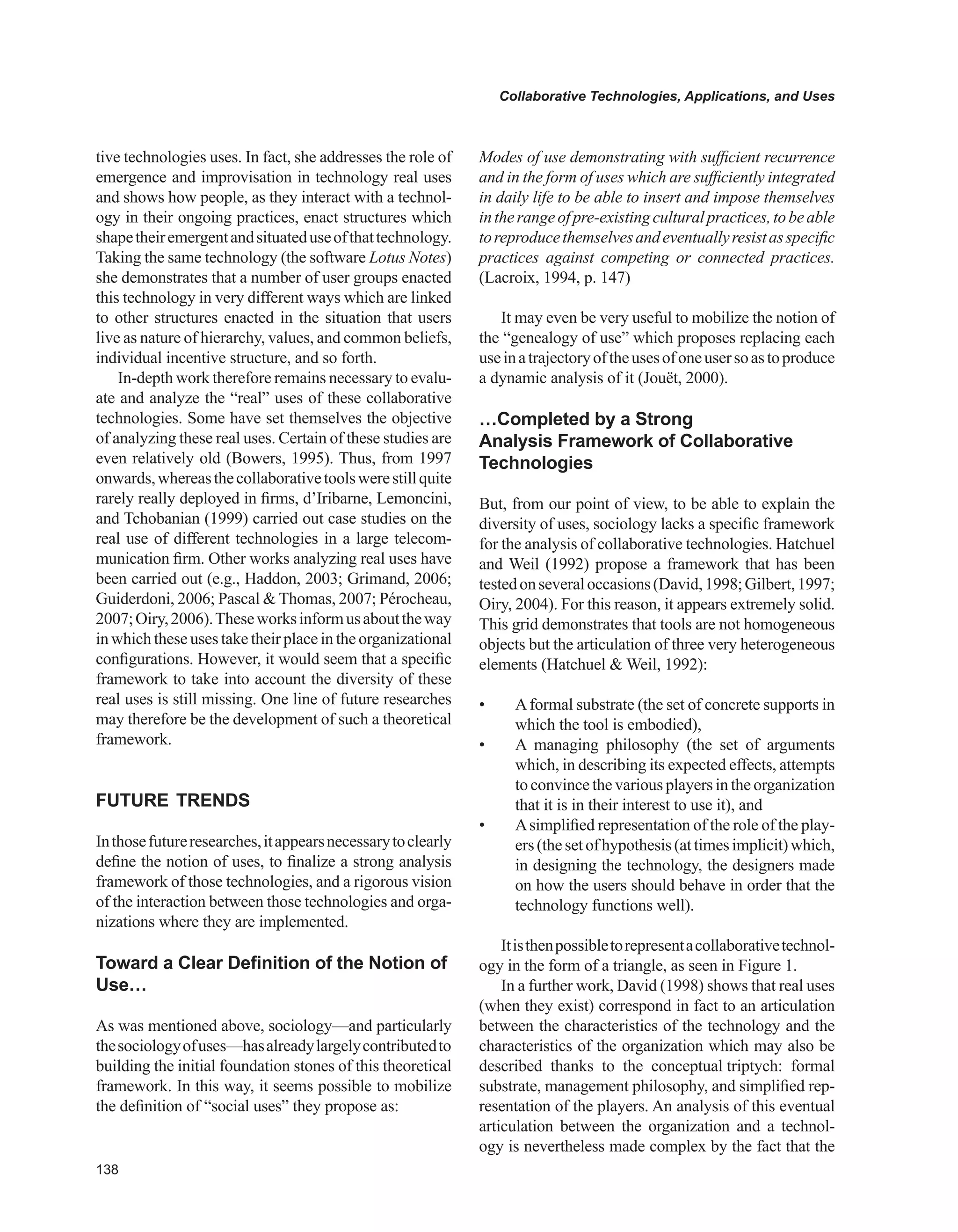 Collaborative Technologies, Applications, and Uses
tive technologies uses. In fact, she addresses the role of
emergence and improvisation in technology real uses
and shows how people, as they interact with a technol-
ogy in their ongoing practices, enact structures which
shapetheiremergentandsituateduseofthattechnology.
Taking the same technology (the software Lotus Notes)
she demonstrates that a number of user groups enacted
this technology in very different ways which are linked
to other structures enacted in the situation that users
live as nature of hierarchy, values, and common beliefs,
individual incentive structure, and so forth.
In-depth work therefore remains necessary to evalu-
ate and analyze the “real” uses of these collaborative
technologies. Some have set themselves the objective
of analyzing these real uses. Certain of these studies are
even relatively old (Bowers, 1995). Thus, from 1997
onwards,whereasthecollaborativetoolswerestillquite
rarely really deployed in firms, d’Iribarne, Lemoncini,
and Tchobanian (1999) carried out case studies on the
real use of different technologies in a large telecom-
munication firm. Other works analyzing real uses have
been carried out (e.g., Haddon, 2003; Grimand, 2006;
Guiderdoni, 2006; Pascal  Thomas, 2007; Pérocheau,
2007;Oiry,2006).Theseworksinformusabouttheway
in which these uses take their place in the organizational
configurations. However, it would seem that a specific
framework to take into account the diversity of these
real uses is still missing. One line of future researches
may therefore be the development of such a theoretical
framework.
FUTURE TRENDS
Inthosefutureresearches,itappearsnecessarytoclearly
define the notion of uses, to finalize a strong analysis
framework of those technologies, and a rigorous vision
of the interaction between those technologies and orga-
nizations where they are implemented.
Toward a Clear Definition of the Notion of
Use…
As was mentioned above, sociology—and particularly
thesociologyofuses—hasalreadylargelycontributedto
building the initial foundation stones of this theoretical
framework. In this way, it seems possible to mobilize
the definition of “social uses” they propose as:
Modes of use demonstrating with sufficient recurrence
and in the form of uses which are sufficiently integrated
in daily life to be able to insert and impose themselves
intherangeofpre-existingculturalpractices,tobeable
toreproducethemselvesandeventuallyresistasspecific
practices against competing or connected practices.
(Lacroix, 1994, p. 147)
It may even be very useful to mobilize the notion of
the “genealogy of use” which proposes replacing each
useinatrajectoryoftheusesofoneusersoastoproduce
a dynamic analysis of it (Jouët, 2000).
…Completed by a Strong
Analysis Framework of Collaborative
Technologies
But, from our point of view, to be able to explain the
diversity of uses, sociology lacks a specific framework
for the analysis of collaborative technologies. Hatchuel
and Weil (1992) propose a framework that has been
testedonseveraloccasions(David,1998;Gilbert,1997;
Oiry, 2004). For this reason, it appears extremely solid.
This grid demonstrates that tools are not homogeneous
objects but the articulation of three very heterogeneous
elements (Hatchuel  Weil, 1992):
• Aformal substrate (the set of concrete supports in
which the tool is embodied),
• A managing philosophy (the set of arguments
which, in describing its expected effects, attempts
to convince the various playersin the organization
that it is in their interest to use it), and
• Asimplified representation of the role of the play-
ers(thesetofhypothesis(attimesimplicit)which,
in designing the technology, the designers made
on how the users should behave in order that the
technology functions well).
Itisthenpossibletorepresentacollaborativetechnol-
ogy in the form of a triangle, as seen in Figure 1.
In a further work, David (1998) shows that real uses
(when they exist) correspond in fact to an articulation
between the characteristics of the technology and the
characteristics of the organization which may also be
described thanks to the conceptual triptych: formal
substrate, management philosophy, and simplified rep-
resentation of the players. An analysis of this eventual
articulation between the organization and a technol-
ogy is nevertheless made complex by the fact that the
 