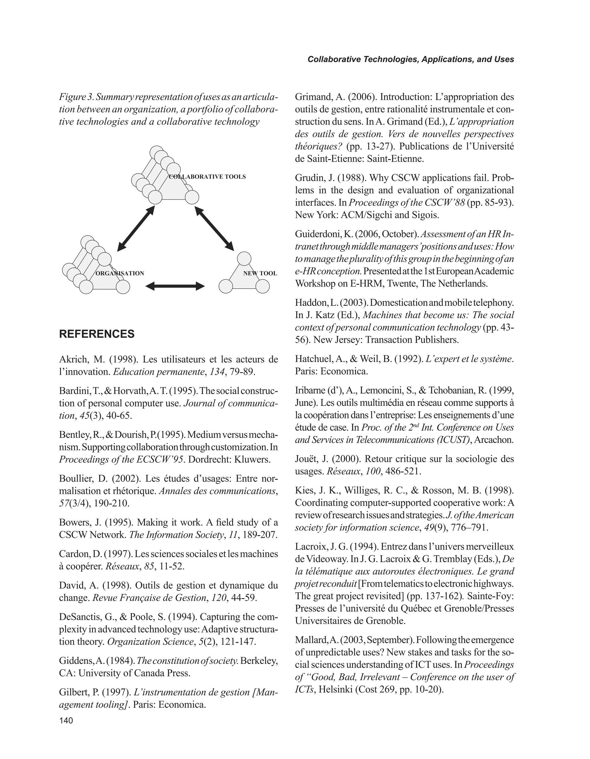 0
Collaborative Technologies, Applications, and Uses
REFERENCES
Akrich, M. (1998). Les utilisateurs et les acteurs de
l’innovation. Education permanente, 134, 79-89.
Bardini,T.,Horvath,A.T.(1995).Thesocialconstruc-
tion of personal computer use. Journal of communica-
tion, 45(3), 40-65.
Bentley,R.,Dourish,P.(1995).Mediumversusmecha-
nism.Supportingcollaborationthroughcustomization.In
Proceedings of the ECSCW’95. Dordrecht: Kluwers.
Boullier, D. (2002). Les études d’usages: Entre nor-
malisation et rhétorique. Annales des communications,
57(3/4), 190-210.
Bowers, J. (1995). Making it work. A field study of a
CSCW Network. The Information Society, 11, 189-207.
Cardon,D.(1997).Lessciencessocialesetlesmachines
à coopérer. Réseaux, 85, 11-52.
David, A. (1998). Outils de gestion et dynamique du
change. Revue Française de Gestion, 120, 44-59.
DeSanctis, G.,  Poole, S. (1994). Capturing the com-
plexityinadvancedtechnologyuse:Adaptivestructura-
tion theory. Organization Science, 5(2), 121-147.
Giddens,A.(1984).Theconstitutionofsociety.Berkeley,
CA: University of Canada Press.
Gilbert, P. (1997). L’instrumentation de gestion [Man-
agement tooling]. Paris: Economica.
Grimand, A. (2006). Introduction: L’appropriation des
outils de gestion, entre rationalité instrumentale et con-
struction du sens. InA. Grimand (Ed.), L’appropriation
des outils de gestion. Vers de nouvelles perspectives
théoriques? (pp. 13-27). Publications de l’Université
de Saint-Etienne: Saint-Etienne.
Grudin, J. (1988). Why CSCW applications fail. Prob-
lems in the design and evaluation of organizational
interfaces. In Proceedings of the CSCW’88 (pp. 85-93).
New York: ACM/Sigchi and Sigois.
Guiderdoni,K.(2006,October).AssessmentofanHRIn-
tranetthroughmiddlemanagers’positionsanduses:How
tomanagethepluralityofthisgroupinthebeginningofan
e-HRconception.Presentedatthe1stEuropeanAcademic
Workshop on E-HRM, Twente, The Netherlands.
Haddon,L.(2003).Domesticationandmobiletelephony.
In J. Katz (Ed.), Machines that become us: The social
context of personal communication technology (pp. 43-
56). New Jersey: Transaction Publishers.
Hatchuel,A.,  Weil, B. (1992). L’expert et le système.
Paris: Economica.
Iribarne (d’),A., Lemoncini, S.,  Tchobanian, R. (1999,
June). Les outils multimédia en réseau comme supports à
lacoopérationdansl’entreprise:Lesenseignementsd’une
étude de case. In Proc. of the 2nd
Int. Conference on Uses
and Services in Telecommunications (ICUST),Arcachon.
Jouët, J. (2000). Retour critique sur la sociologie des
usages. Réseaux, 100, 486-521.
Kies, J. K., Williges, R. C.,  Rosson, M. B. (1998).
Coordinating computer-supported cooperative work:A
reviewofresearchissuesandstrategies.J.oftheAmerican
society for information science, 49(9), 776–791.
Lacroix,J.G.(1994).Entrezdansl’universmerveilleux
deVideoway.InJ.G.LacroixG.Tremblay(Eds.),De
la télématique aux autoroutes électroniques. Le grand
projetreconduit[Fromtelematicstoelectronichighways.
The great project revisited] (pp. 137-162). Sainte-Foy:
Presses de l’université du Québec et Grenoble/Presses
Universitaires de Grenoble.
Mallard,A.(2003,September).Followingtheemergence
of unpredictable uses? New stakes and tasks for the so-
cialsciencesunderstandingofICTuses.InProceedings
of “Good, Bad, Irrelevant – Conference on the user of
ICTs, Helsinki (Cost 269, pp. 10-20).
Figure3.Summaryrepresentationofusesasanarticula-
tion between an organization, a portfolio of collabora-
tive technologies and a collaborative technology
COLLABORATIVE TOOLS
NEW TOOLORGANISATION
 