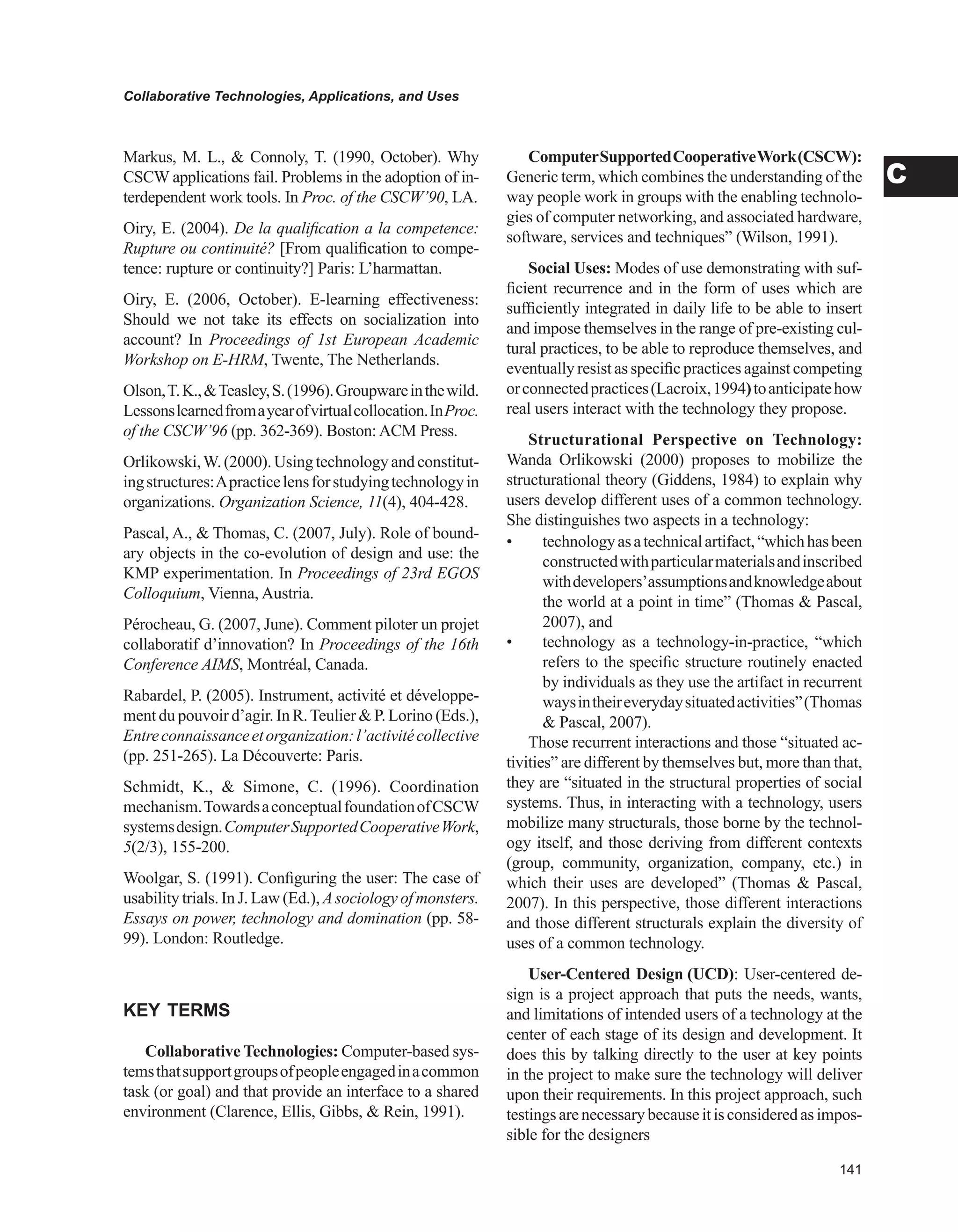 Collaborative Technologies, Applications, and Uses
C
Markus, M. L.,  Connoly, T. (1990, October). Why
CSCW applications fail. Problems in the adoption of in-
terdependent work tools. In Proc. of the CSCW’90, LA.
Oiry, E. (2004). De la qualification a la competence:
Rupture ou continuité? [From qualification to compe-
tence: rupture or continuity?] Paris: L’harmattan.
Oiry, E. (2006, October). E-learning effectiveness:
Should we not take its effects on socialization into
account? In Proceedings of 1st European Academic
Workshop on E-HRM, Twente, The Netherlands.
Olson,T.K.,Teasley,S.(1996).Groupwareinthewild.
Lessonslearnedfromayearofvirtualcollocation.InProc.
of the CSCW’96 (pp. 362-369). Boston: ACM Press.
Orlikowski,W.(2000).Usingtechnologyandconstitut-
ingstructures:Apracticelensforstudyingtechnologyin
organizations. Organization Science, 11(4), 404-428.
Pascal, A.,  Thomas, C. (2007, July). Role of bound-
ary objects in the co-evolution of design and use: the
KMP experimentation. In Proceedings of 23rd EGOS
Colloquium, Vienna, Austria.
Pérocheau, G. (2007, June). Comment piloter un projet
collaboratif d’innovation? In Proceedings of the 16th
Conference AIMS, Montréal, Canada.
Rabardel, P. (2005). Instrument, activité et développe-
ment du pouvoir d’agir. In R.Teulier  P. Lorino (Eds.),
Entreconnaissanceetorganization:l’activitécollective
(pp. 251-265). La Découverte: Paris.
Schmidt, K.,  Simone, C. (1996). Coordination
mechanism.TowardsaconceptualfoundationofCSCW
systemsdesign.ComputerSupportedCooperativeWork,
5(2/3), 155-200.
Woolgar, S. (1991). Configuring the user: The case of
usability trials. In J. Law (Ed.), Asociology of monsters.
Essays on power, technology and domination (pp. 58-
99). London: Routledge.
KEY TERMS
Collaborative Technologies: Computer-based sys-
temsthatsupportgroupsofpeopleengagedinacommon
task (or goal) and that provide an interface to a shared
environment (Clarence, Ellis, Gibbs,  Rein, 1991).
ComputerSupportedCooperativeWork(CSCW):
Generic term, which combines the understanding of the
way people work in groups with the enabling technolo-
gies of computer networking, and associated hardware,
software, services and techniques” (Wilson, 1991).
Social Uses: Modes of use demonstrating with suf-
ficient recurrence and in the form of uses which are
sufficiently integrated in daily life to be able to insert
and impose themselves in the range of pre-existing cul-
tural practices, to be able to reproduce themselves, and
eventually resist as specific practices against competing
orconnectedpractices(Lacroix,1994)toanticipatehow
real users interact with the technology they propose.
Structurational Perspective on Technology:
Wanda Orlikowski (2000) proposes to mobilize the
structurational theory (Giddens, 1984) to explain why
users develop different uses of a common technology.
She distinguishes two aspects in a technology:
• technologyasatechnicalartifact,“whichhasbeen
constructedwithparticularmaterialsandinscribed
withdevelopers’assumptionsandknowledgeabout
the world at a point in time” (Thomas  Pascal,
2007), and
• technology as a technology-in-practice, “which
refers to the specific structure routinely enacted
by individuals as they use the artifact in recurrent
waysintheireverydaysituatedactivities”(Thomas
 Pascal, 2007).
Those recurrent interactions and those “situated ac-
tivities” are different by themselves but, more than that,
they are “situated in the structural properties of social
systems. Thus, in interacting with a technology, users
mobilize many structurals, those borne by the technol-
ogy itself, and those deriving from different contexts
(group, community, organization, company, etc.) in
which their uses are developed” (Thomas  Pascal,
2007). In this perspective, those different interactions
and those different structurals explain the diversity of
uses of a common technology.
User-Centered Design (UCD): User-centered de-
sign is a project approach that puts the needs, wants,
and limitations of intended users of a technology at the
center of each stage of its design and development. It
does this by talking directly to the user at key points
in the project to make sure the technology will deliver
upon their requirements. In this project approach, such
testingsarenecessarybecauseitisconsideredasimpos-
sible for the designers
 