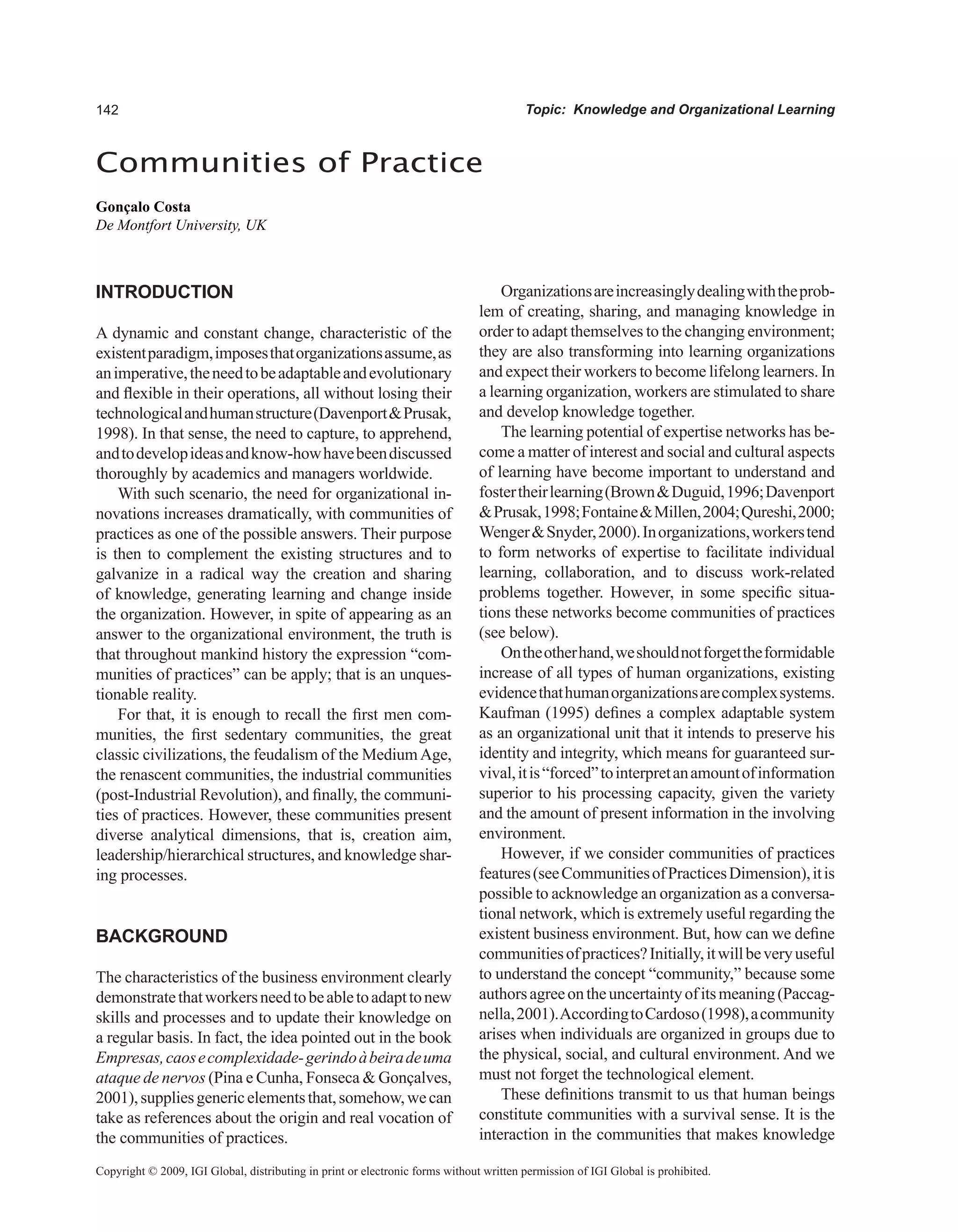 Topic: Knowledge and Organizational Learning
Communities of Practice
Gonçalo Costa
De Montfort University, UK
Copyright © 2009, IGI Global, distributing in print or electronic forms without written permission of IGI Global is prohibited.
INTRODUCTION
A dynamic and constant change, characteristic of the
existentparadigm,imposesthatorganizationsassume,as
animperative,theneedtobeadaptableandevolutionary
and flexible in their operations, all without losing their
technologicalandhumanstructure(DavenportPrusak,
1998). In that sense, the need to capture, to apprehend,
andtodevelopideasandknow-howhavebeendiscussed
thoroughly by academics and managers worldwide.
With such scenario, the need for organizational in-
novations increases dramatically, with communities of
practices as one of the possible answers. Their purpose
is then to complement the existing structures and to
galvanize in a radical way the creation and sharing
of knowledge, generating learning and change inside
the organization. However, in spite of appearing as an
answer to the organizational environment, the truth is
that throughout mankind history the expression “com-
munities of practices” can be apply; that is an unques-
tionable reality.
For that, it is enough to recall the first men com-
munities, the first sedentary communities, the great
classic civilizations, the feudalism of the MediumAge,
the renascent communities, the industrial communities
(post-Industrial Revolution), and finally, the communi-
ties of practices. However, these communities present
diverse analytical dimensions, that is, creation aim,
leadership/hierarchical structures, and knowledge shar-
ing processes.
BACKGROUND
The characteristics of the business environment clearly
demonstratethatworkersneedtobeabletoadapttonew
skills and processes and to update their knowledge on
a regular basis. In fact, the idea pointed out in the book
Empresas,caosecomplexidade-gerindoàbeiradeuma
ataque de nervos (Pina e Cunha, Fonseca  Gonçalves,
2001),suppliesgenericelementsthat,somehow,wecan
take as references about the origin and real vocation of
the communities of practices.
Organizationsareincreasinglydealingwiththeprob-
lem of creating, sharing, and managing knowledge in
order to adapt themselves to the changing environment;
they are also transforming into learning organizations
and expect their workers to become lifelong learners. In
a learning organization, workers are stimulated to share
and develop knowledge together.
The learning potential of expertise networks has be-
come a matter of interest and social and cultural aspects
of learning have become important to understand and
fostertheirlearning(BrownDuguid,1996;Davenport
Prusak,1998;FontaineMillen,2004;Qureshi,2000;
WengerSnyder,2000).Inorganizations,workerstend
to form networks of expertise to facilitate individual
learning, collaboration, and to discuss work-related
problems together. However, in some specific situa-
tions these networks become communities of practices
(see below).
Ontheotherhand,weshouldnotforgettheformidable
increase of all types of human organizations, existing
evidencethathumanorganizationsarecomplexsystems.
Kaufman (1995) defines a complex adaptable system
as an organizational unit that it intends to preserve his
identity and integrity, which means for guaranteed sur-
vival,itis“forced”tointerpretanamountofinformation
superior to his processing capacity, given the variety
and the amount of present information in the involving
environment.
However, if we consider communities of practices
features(seeCommunitiesofPracticesDimension),itis
possible to acknowledge an organization as a conversa-
tional network, which is extremely useful regarding the
existent business environment. But, how can we define
communitiesofpractices?Initially,itwillbeveryuseful
to understand the concept “community,” because some
authorsagreeontheuncertaintyofitsmeaning(Paccag-
nella,2001).AccordingtoCardoso(1998),acommunity
arises when individuals are organized in groups due to
the physical, social, and cultural environment. And we
must not forget the technological element.
These definitions transmit to us that human beings
constitute communities with a survival sense. It is the
interaction in the communities that makes knowledge
 