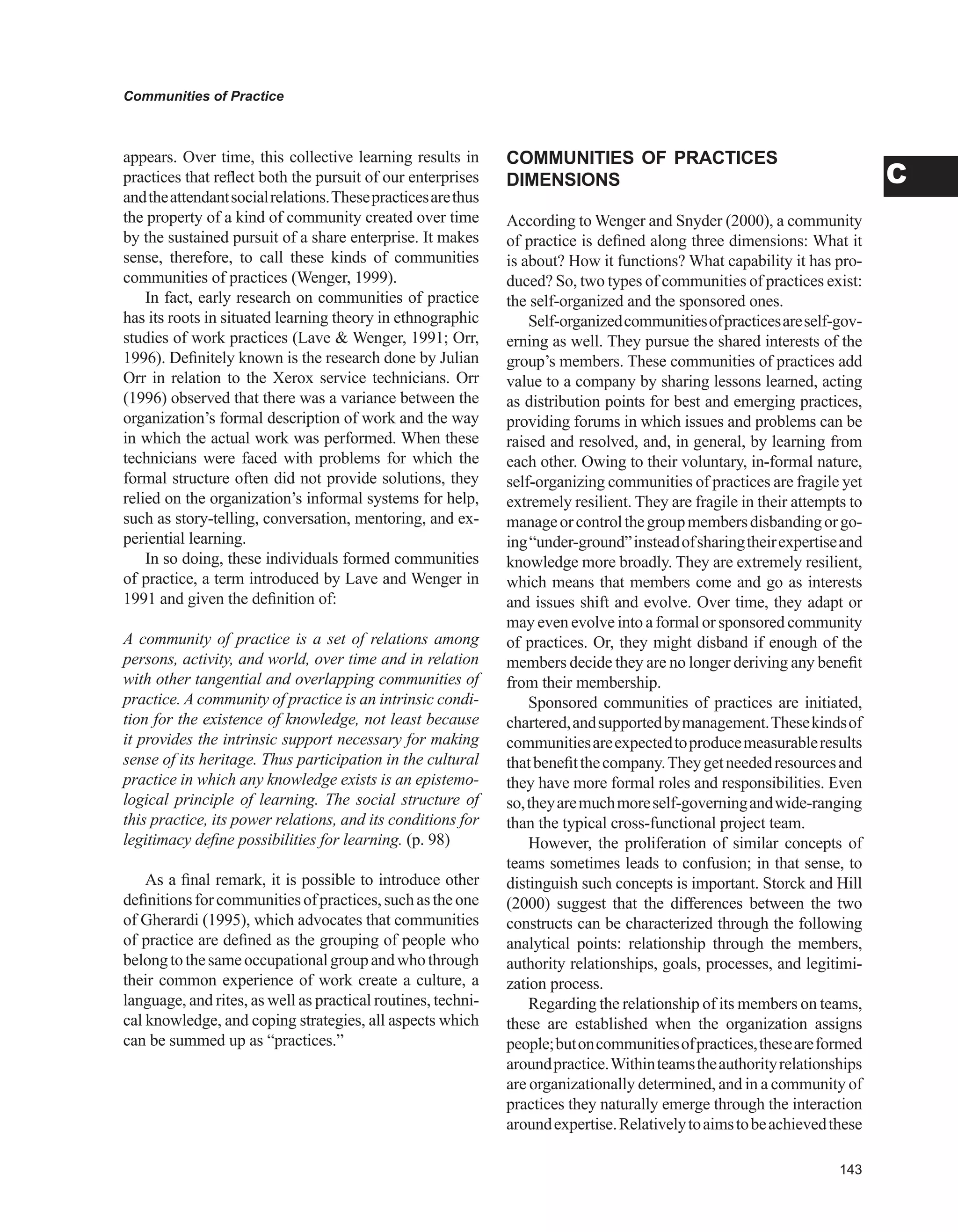 Communities of Practice
C
appears. Over time, this collective learning results in
practices that reflect both the pursuit of our enterprises
andtheattendantsocialrelations.Thesepracticesarethus
the property of a kind of community created over time
by the sustained pursuit of a share enterprise. It makes
sense, therefore, to call these kinds of communities
communities of practices (Wenger, 1999).
In fact, early research on communities of practice
has its roots in situated learning theory in ethnographic
studies of work practices (Lave  Wenger, 1991; Orr,
1996). Definitely known is the research done by Julian
Orr in relation to the Xerox service technicians. Orr
(1996) observed that there was a variance between the
organization’s formal description of work and the way
in which the actual work was performed. When these
technicians were faced with problems for which the
formal structure often did not provide solutions, they
relied on the organization’s informal systems for help,
such as story-telling, conversation, mentoring, and ex-
periential learning.
In so doing, these individuals formed communities
of practice, a term introduced by Lave and Wenger in
1991 and given the definition of:
A community of practice is a set of relations among
persons, activity, and world, over time and in relation
with other tangential and overlapping communities of
practice. A community of practice is an intrinsic condi-
tion for the existence of knowledge, not least because
it provides the intrinsic support necessary for making
sense of its heritage. Thus participation in the cultural
practice in which any knowledge exists is an epistemo-
logical principle of learning. The social structure of
this practice, its power relations, and its conditions for
legitimacy define possibilities for learning. (p. 98)
As a final remark, it is possible to introduce other
definitionsforcommunitiesofpractices,suchastheone
of Gherardi (1995), which advocates that communities
of practice are defined as the grouping of people who
belongtothesameoccupationalgroupandwhothrough
their common experience of work create a culture, a
language, and rites, as well as practical routines, techni-
cal knowledge, and coping strategies, all aspects which
can be summed up as “practices.”
COMMUNITIES OF PRACTICES
DIMENSIONS
According to Wenger and Snyder (2000), a community
of practice is defined along three dimensions: What it
is about? How it functions? What capability it has pro-
duced? So, two types of communities of practices exist:
the self-organized and the sponsored ones.
Self-organizedcommunitiesofpracticesareself-gov-
erning as well. They pursue the shared interests of the
group’s members. These communities of practices add
value to a company by sharing lessons learned, acting
as distribution points for best and emerging practices,
providing forums in which issues and problems can be
raised and resolved, and, in general, by learning from
each other. Owing to their voluntary, in-formal nature,
self-organizing communities of practices are fragile yet
extremely resilient. They are fragile in their attempts to
manageorcontrolthegroupmembersdisbandingorgo-
ing“under-ground”insteadofsharingtheirexpertiseand
knowledge more broadly. They are extremely resilient,
which means that members come and go as interests
and issues shift and evolve. Over time, they adapt or
may even evolve into a formal or sponsored community
of practices. Or, they might disband if enough of the
members decide they are no longer deriving any benefit
from their membership.
Sponsored communities of practices are initiated,
chartered,andsupportedbymanagement.Thesekindsof
communitiesareexpectedtoproducemeasurableresults
thatbenefitthecompany.Theygetneededresourcesand
they have more formal roles and responsibilities. Even
so,theyaremuchmoreself-governingandwide-ranging
than the typical cross-functional project team.
However, the proliferation of similar concepts of
teams sometimes leads to confusion; in that sense, to
distinguish such concepts is important. Storck and Hill
(2000) suggest that the differences between the two
constructs can be characterized through the following
analytical points: relationship through the members,
authority relationships, goals, processes, and legitimi-
zation process.
Regarding the relationship of its members on teams,
these are established when the organization assigns
people;butoncommunitiesofpractices,theseareformed
aroundpractice.Withinteamstheauthorityrelationships
are organizationally determined, and in a community of
practices they naturally emerge through the interaction
aroundexpertise.Relativelytoaimstobeachievedthese
 
