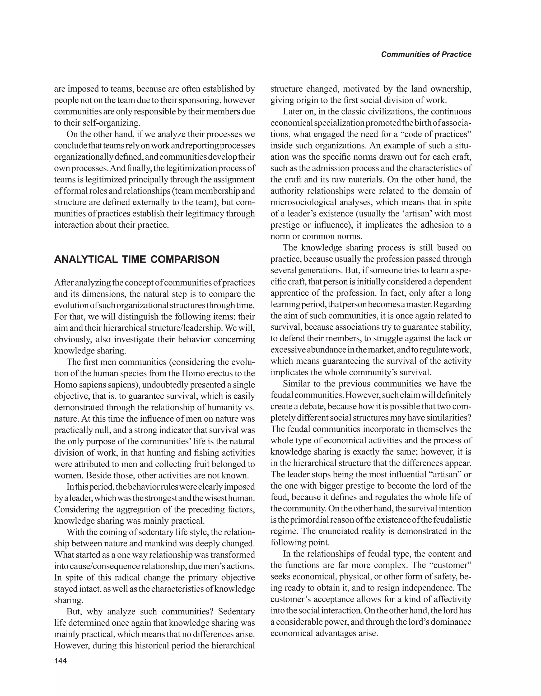 Communities of Practice
are imposed to teams, because are often established by
people not on the team due to their sponsoring, however
communitiesareonlyresponsiblebytheirmembersdue
to their self-organizing.
On the other hand, if we analyze their processes we
concludethatteamsrelyonworkandreportingprocesses
organizationallydefined,andcommunitiesdeveloptheir
ownprocesses.Andfinally,thelegitimizationprocessof
teams is legitimized principally through the assignment
offormalrolesandrelationships(teammembershipand
structure are defined externally to the team), but com-
munities of practices establish their legitimacy through
interaction about their practice.
ANALYTICAL TIME COMPARISON
Afteranalyzingtheconceptofcommunitiesofpractices
and its dimensions, the natural step is to compare the
evolutionofsuchorganizationalstructuresthroughtime.
For that, we will distinguish the following items: their
aim and their hierarchical structure/leadership.We will,
obviously, also investigate their behavior concerning
knowledge sharing.
The first men communities (considering the evolu-
tion of the human species from the Homo erectus to the
Homo sapiens sapiens), undoubtedly presented a single
objective, that is, to guarantee survival, which is easily
demonstrated through the relationship of humanity vs.
nature. At this time the influence of men on nature was
practically null, and a strong indicator that survival was
the only purpose of the communities’life is the natural
division of work, in that hunting and fishing activities
were attributed to men and collecting fruit belonged to
women. Beside those, other activities are not known.
Inthisperiod,thebehaviorruleswereclearlyimposed
byaleader,whichwasthestrongestandthewisesthuman.
Considering the aggregation of the preceding factors,
knowledge sharing was mainly practical.
With the coming of sedentary life style, the relation-
ship between nature and mankind was deeply changed.
What started as a one way relationship was transformed
intocause/consequencerelationship,duemen’sactions.
In spite of this radical change the primary objective
stayedintact,aswellasthecharacteristicsofknowledge
sharing.
But, why analyze such communities? Sedentary
life determined once again that knowledge sharing was
mainly practical, which means that no differences arise.
However, during this historical period the hierarchical
structure changed, motivated by the land ownership,
giving origin to the first social division of work.
Later on, in the classic civilizations, the continuous
economicalspecializationpromotedthebirthofassocia-
tions, what engaged the need for a “code of practices”
inside such organizations. An example of such a situ-
ation was the specific norms drawn out for each craft,
such as the admission process and the characteristics of
the craft and its raw materials. On the other hand, the
authority relationships were related to the domain of
microsociological analyses, which means that in spite
of a leader’s existence (usually the ‘artisan’ with most
prestige or influence), it implicates the adhesion to a
norm or common norms.
The knowledge sharing process is still based on
practice, because usually the profession passed through
several generations. But, if someone tries to learn a spe-
cificcraft,thatpersonisinitiallyconsideredadependent
apprentice of the profession. In fact, only after a long
learningperiod,thatpersonbecomesamaster.Regarding
the aim of such communities, it is once again related to
survival, because associations try to guarantee stability,
to defend their members, to struggle against the lack or
excessiveabundanceinthemarket,andtoregulatework,
which means guaranteeing the survival of the activity
implicates the whole community’s survival.
Similar to the previous communities we have the
feudalcommunities.However,suchclaimwilldefinitely
createadebate,becausehowitispossiblethattwocom-
pletelydifferentsocialstructuresmayhavesimilarities?
The feudal communities incorporate in themselves the
whole type of economical activities and the process of
knowledge sharing is exactly the same; however, it is
in the hierarchical structure that the differences appear.
The leader stops being the most influential “artisan” or
the one with bigger prestige to become the lord of the
feud, because it defines and regulates the whole life of
thecommunity.Ontheotherhand,thesurvivalintention
istheprimordialreasonoftheexistenceofthefeudalistic
regime. The enunciated reality is demonstrated in the
following point.
In the relationships of feudal type, the content and
the functions are far more complex. The “customer”
seeks economical, physical, or other form of safety, be-
ing ready to obtain it, and to resign independence. The
customer’s acceptance allows for a kind of affectivity
intothesocialinteraction.Ontheotherhand,thelordhas
aconsiderablepower,andthroughthelord’sdominance
economical advantages arise.
 