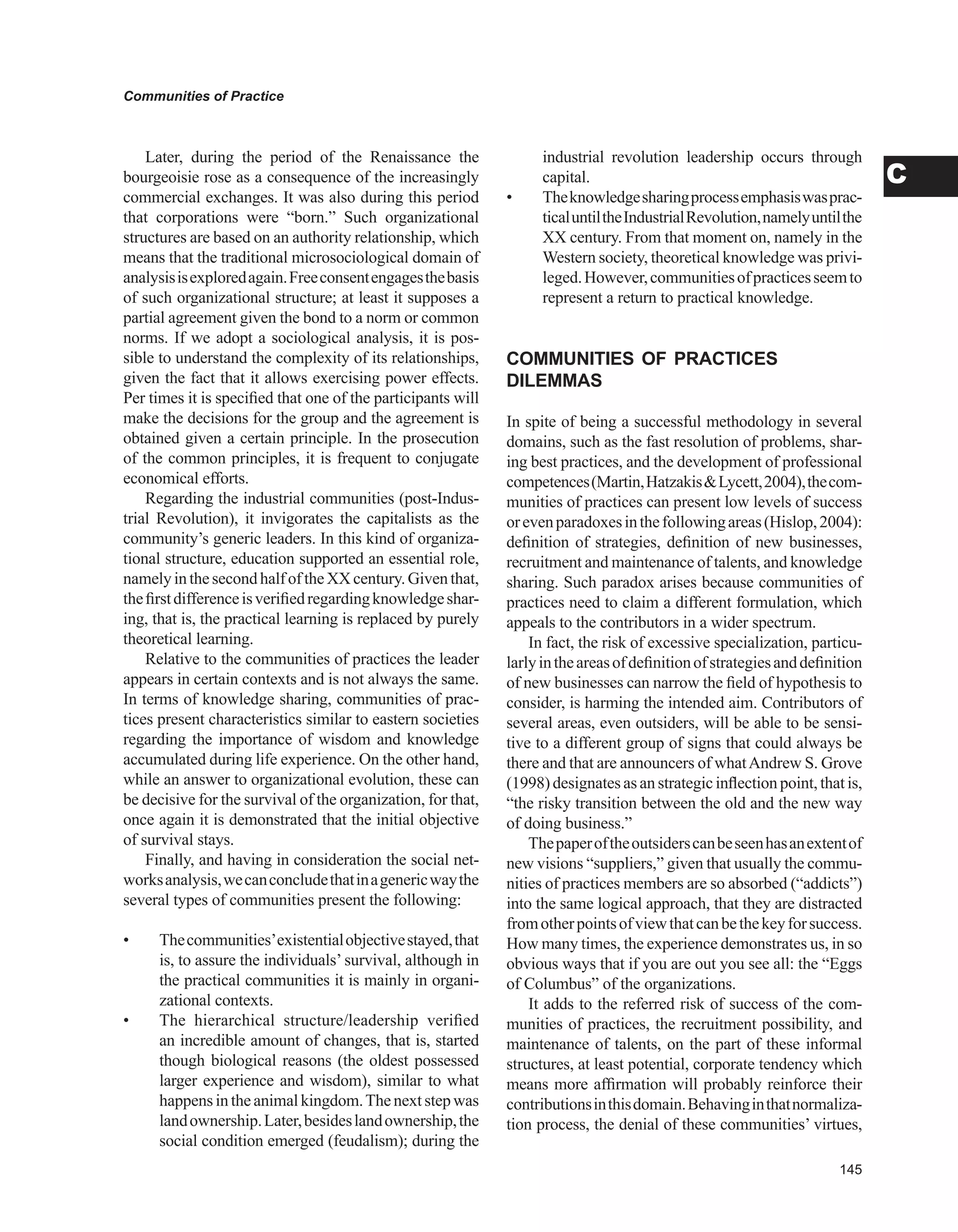 Communities of Practice
C
Later, during the period of the Renaissance the
bourgeoisie rose as a consequence of the increasingly
commercial exchanges. It was also during this period
that corporations were “born.” Such organizational
structures are based on an authority relationship, which
means that the traditional microsociological domain of
analysisisexploredagain.Freeconsentengagesthebasis
of such organizational structure; at least it supposes a
partial agreement given the bond to a norm or common
norms. If we adopt a sociological analysis, it is pos-
sible to understand the complexity of its relationships,
given the fact that it allows exercising power effects.
Per times it is specified that one of the participants will
make the decisions for the group and the agreement is
obtained given a certain principle. In the prosecution
of the common principles, it is frequent to conjugate
economical efforts.
Regarding the industrial communities (post-Indus-
trial Revolution), it invigorates the capitalists as the
community’s generic leaders. In this kind of organiza-
tional structure, education supported an essential role,
namelyinthesecondhalfoftheXXcentury.Giventhat,
thefirstdifferenceisverifiedregardingknowledgeshar-
ing, that is, the practical learning is replaced by purely
theoretical learning.
Relative to the communities of practices the leader
appears in certain contexts and is not always the same.
In terms of knowledge sharing, communities of prac-
tices present characteristics similar to eastern societies
regarding the importance of wisdom and knowledge
accumulated during life experience. On the other hand,
while an answer to organizational evolution, these can
be decisive for the survival of the organization, for that,
once again it is demonstrated that the initial objective
of survival stays.
Finally, and having in consideration the social net-
worksanalysis,wecanconcludethatinagenericwaythe
several types of communities present the following:
•	 Thecommunities’existentialobjectivestayed,that
is, to assure the individuals’ survival, although in
the practical communities it is mainly in organi-
zational contexts.
•	 The hierarchical structure/leadership verified
an incredible amount of changes, that is, started
though biological reasons (the oldest possessed
larger experience and wisdom), similar to what
happensintheanimalkingdom.Thenextstepwas
landownership.Later,besideslandownership,the
social condition emerged (feudalism); during the
industrial revolution leadership occurs through
capital.
•	 Theknowledgesharingprocessemphasiswasprac-
ticaluntiltheIndustrialRevolution,namelyuntilthe
XX century. From that moment on, namely in the
Western society, theoretical knowledge was privi-
leged.However,communitiesofpracticesseemto
represent a return to practical knowledge.
COMMUNITIES OF PRACTICES
DILEMMAS
In spite of being a successful methodology in several
domains, such as the fast resolution of problems, shar-
ing best practices, and the development of professional
competences(Martin,HatzakisLycett,2004),thecom-
munities of practices can present low levels of success
orevenparadoxesinthefollowingareas(Hislop,2004):
definition of strategies, definition of new businesses,
recruitment and maintenance of talents, and knowledge
sharing. Such paradox arises because communities of
practices need to claim a different formulation, which
appeals to the contributors in a wider spectrum.
In fact, the risk of excessive specialization, particu-
larlyintheareasofdefinitionofstrategiesanddefinition
of new businesses can narrow the field of hypothesis to
consider, is harming the intended aim. Contributors of
several areas, even outsiders, will be able to be sensi-
tive to a different group of signs that could always be
there and that are announcers of whatAndrew S. Grove
(1998)designatesasanstrategicinflectionpoint,thatis,
“the risky transition between the old and the new way
of doing business.”
Thepaperoftheoutsiderscanbeseenhasanextentof
new visions “suppliers,” given that usually the commu-
nities of practices members are so absorbed (“addicts”)
into the same logical approach, that they are distracted
fromotherpointsofviewthatcanbethekeyforsuccess.
How many times, the experience demonstrates us, in so
obvious ways that if you are out you see all: the “Eggs
of Columbus” of the organizations.
It adds to the referred risk of success of the com-
munities of practices, the recruitment possibility, and
maintenance of talents, on the part of these informal
structures, at least potential, corporate tendency which
means more affirmation will probably reinforce their
contributionsinthisdomain.Behavinginthatnormaliza-
tion process, the denial of these communities’ virtues,
 
