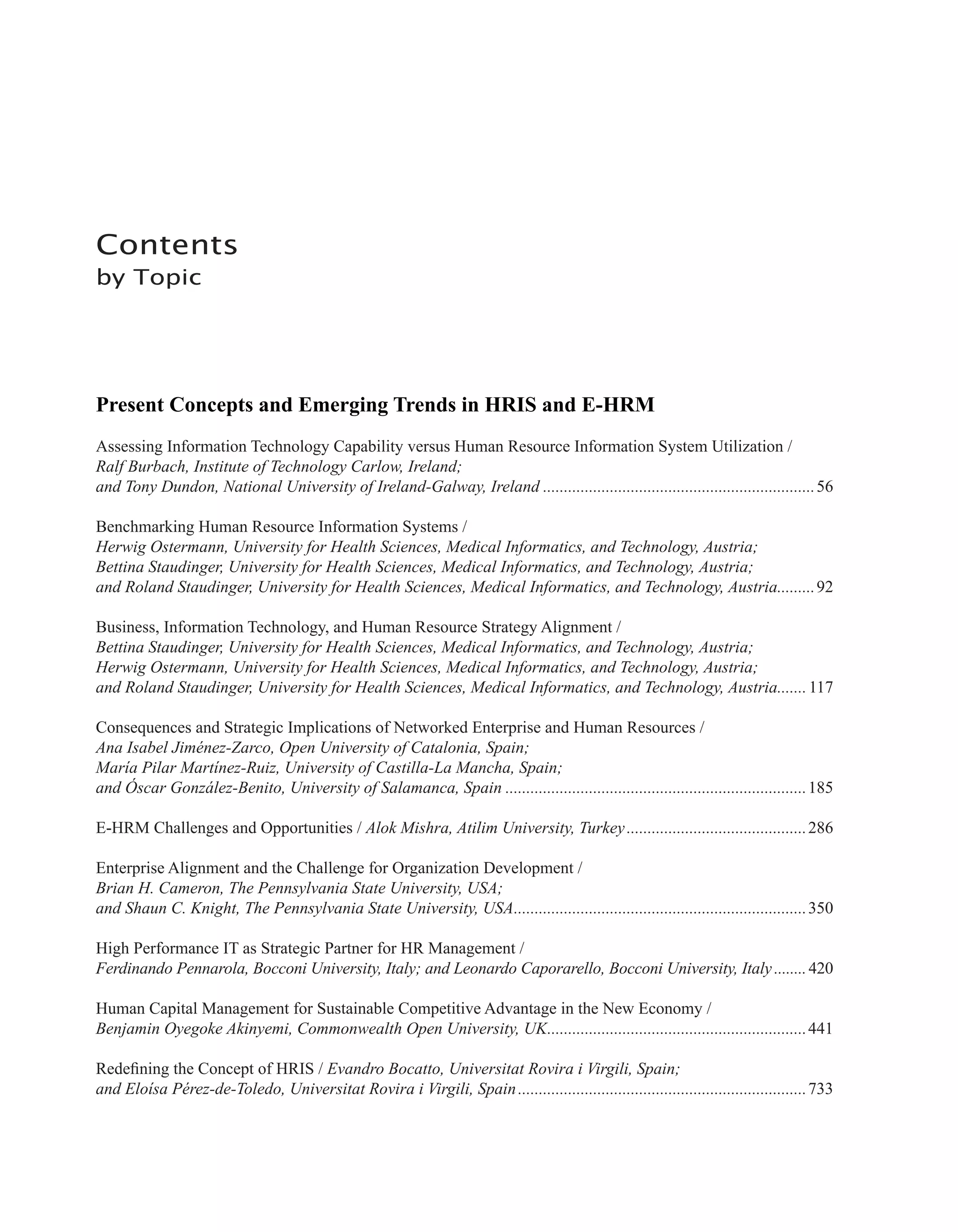 Contents
by Topic
Present Concepts and Emerging Trends in HRIS and E-HRM
Assessing Information Technology Capability versus Human Resource Information System Utilization /
Ralf Burbach, Institute of Technology Carlow, Ireland;
and Tony Dundon, National University of Ireland-Galway, Ireland..................................................................56
Benchmarking Human Resource Information Systems /
Herwig Ostermann, University for Health Sciences, Medical Informatics, and Technology, Austria;
Bettina Staudinger, University for Health Sciences, Medical Informatics, and Technology, Austria;
and Roland Staudinger, University for Health Sciences, Medical Informatics, and Technology, Austria..........92
Business, Information Technology, and Human Resource Strategy Alignment /
Bettina Staudinger, University for Health Sciences, Medical Informatics, and Technology, Austria;
Herwig Ostermann, University for Health Sciences, Medical Informatics, and Technology, Austria;
and Roland Staudinger, University for Health Sciences, Medical Informatics, and Technology, Austria........117
Consequences and Strategic Implications of Networked Enterprise and Human Resources /
Ana Isabel Jiménez-Zarco, Open University of Catalonia, Spain;
María Pilar Martínez-Ruiz, University of Castilla-La Mancha, Spain;
and Óscar González-Benito, University of Salamanca, Spain.........................................................................185
E-HRM Challenges and Opportunities / Alok Mishra, Atilim University, Turkey............................................286
Enterprise Alignment and the Challenge for Organization Development /
Brian H. Cameron, The Pennsylvania State University, USA;
and Shaun C. Knight, The Pennsylvania State University, USA.......................................................................350
High Performance IT as Strategic Partner for HR Management /
Ferdinando Pennarola, Bocconi University, Italy; and Leonardo Caporarello, Bocconi University, Italy.........420
Human Capital Management for Sustainable Competitive Advantage in the New Economy /
Benjamin Oyegoke Akinyemi, Commonwealth Open University, UK...............................................................441
Redefining the Concept of HRIS / Evandro Bocatto, Universitat Rovira i Virgili, Spain;
and Eloísa Pérez-de-Toledo, Universitat Rovira i Virgili, Spain......................................................................733
 