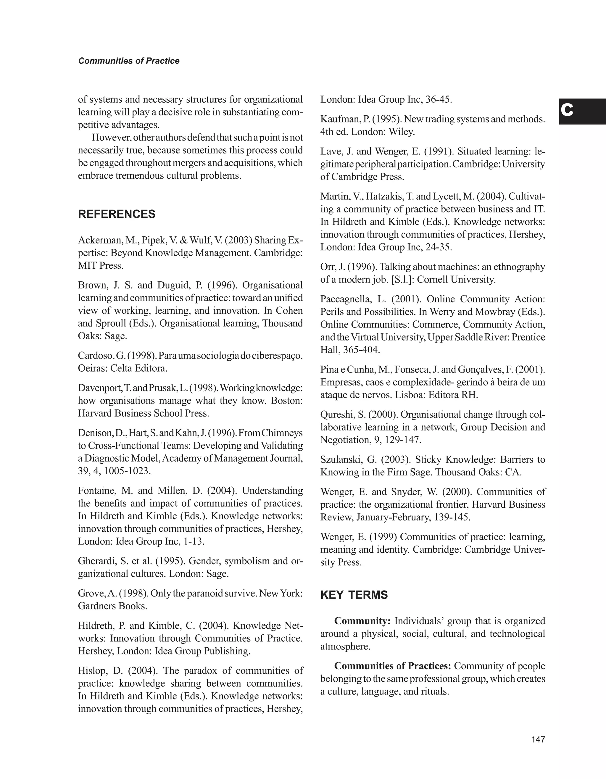 Communities of Practice
C
of systems and necessary structures for organizational
learning will play a decisive role in substantiating com-
petitive advantages.
However,otherauthorsdefendthatsuchapointisnot
necessarily true, because sometimes this process could
beengagedthroughoutmergersandacquisitions,which
embrace tremendous cultural problems.
REFERENCES
Ackerman, M., Pipek,V. Wulf,V. (2003) Sharing Ex-
pertise: Beyond Knowledge Management. Cambridge:
MIT Press.
Brown, J. S. and Duguid, P. (1996). Organisational
learningandcommunitiesofpractice:towardanunified
view of working, learning, and innovation. In Cohen
and Sproull (Eds.). Organisational learning, Thousand
Oaks: Sage.
Cardoso,G.(1998).Paraumasociologiadociberespaço.
Oeiras: Celta Editora.
Davenport,T.andPrusak,L.(1998).Workingknowledge:
how organisations manage what they know. Boston:
Harvard Business School Press.
Denison,D.,Hart,S.andKahn,J.(1996).FromChimneys
to Cross-Functional Teams: Developing and Validating
a Diagnostic Model,Academy of Management Journal,
39, 4, 1005-1023.
Fontaine, M. and Millen, D. (2004). Understanding
the benefits and impact of communities of practices.
In Hildreth and Kimble (Eds.). Knowledge networks:
innovation through communities of practices, Hershey,
London: Idea Group Inc, 1-13.
Gherardi, S. et al. (1995). Gender, symbolism and or-
ganizational cultures. London: Sage.
Grove,A.(1998).Onlytheparanoidsurvive.NewYork:
Gardners Books.
Hildreth, P. and Kimble, C. (2004). Knowledge Net-
works: Innovation through Communities of Practice.
Hershey, London: Idea Group Publishing.
Hislop, D. (2004). The paradox of communities of
practice: knowledge sharing between communities.
In Hildreth and Kimble (Eds.). Knowledge networks:
innovation through communities of practices, Hershey,
London: Idea Group Inc, 36-45.
Kaufman, P. (1995). New trading systems and methods.
4th ed. London: Wiley.
Lave, J. and Wenger, E. (1991). Situated learning: le-
gitimateperipheralparticipation.Cambridge:University
of Cambridge Press.
Martin,V., Hatzakis,T. and Lycett, M. (2004). Cultivat-
ing a community of practice between business and IT.
In Hildreth and Kimble (Eds.). Knowledge networks:
innovation through communities of practices, Hershey,
London: Idea Group Inc, 24-35.
Orr, J. (1996). Talking about machines: an ethnography
of a modern job. [S.l.]: Cornell University.
Paccagnella, L. (2001). Online Community Action:
Perils and Possibilities. In Werry and Mowbray (Eds.).
Online Communities: Commerce, Community Action,
andtheVirtualUniversity,UpperSaddleRiver:Prentice
Hall, 365-404.
Pina e Cunha, M., Fonseca, J. and Gonçalves, F. (2001).
Empresas, caos e complexidade- gerindo à beira de um
ataque de nervos. Lisboa: Editora RH.
Qureshi, S. (2000). Organisational change through col-
laborative learning in a network, Group Decision and
Negotiation, 9, 129-147.
Szulanski, G. (2003). Sticky Knowledge: Barriers to
Knowing in the Firm Sage. Thousand Oaks: CA.
Wenger, E. and Snyder, W. (2000). Communities of
practice: the organizational frontier, Harvard Business
Review, January-February, 139-145.
Wenger, E. (1999) Communities of practice: learning,
meaning and identity. Cambridge: Cambridge Univer-
sity Press.
KEY TERMS
Community: Individuals’ group that is organized
around a physical, social, cultural, and technological
atmosphere.
Communities of Practices: Community of people
belongingtothesameprofessionalgroup,whichcreates
a culture, language, and rituals.
 