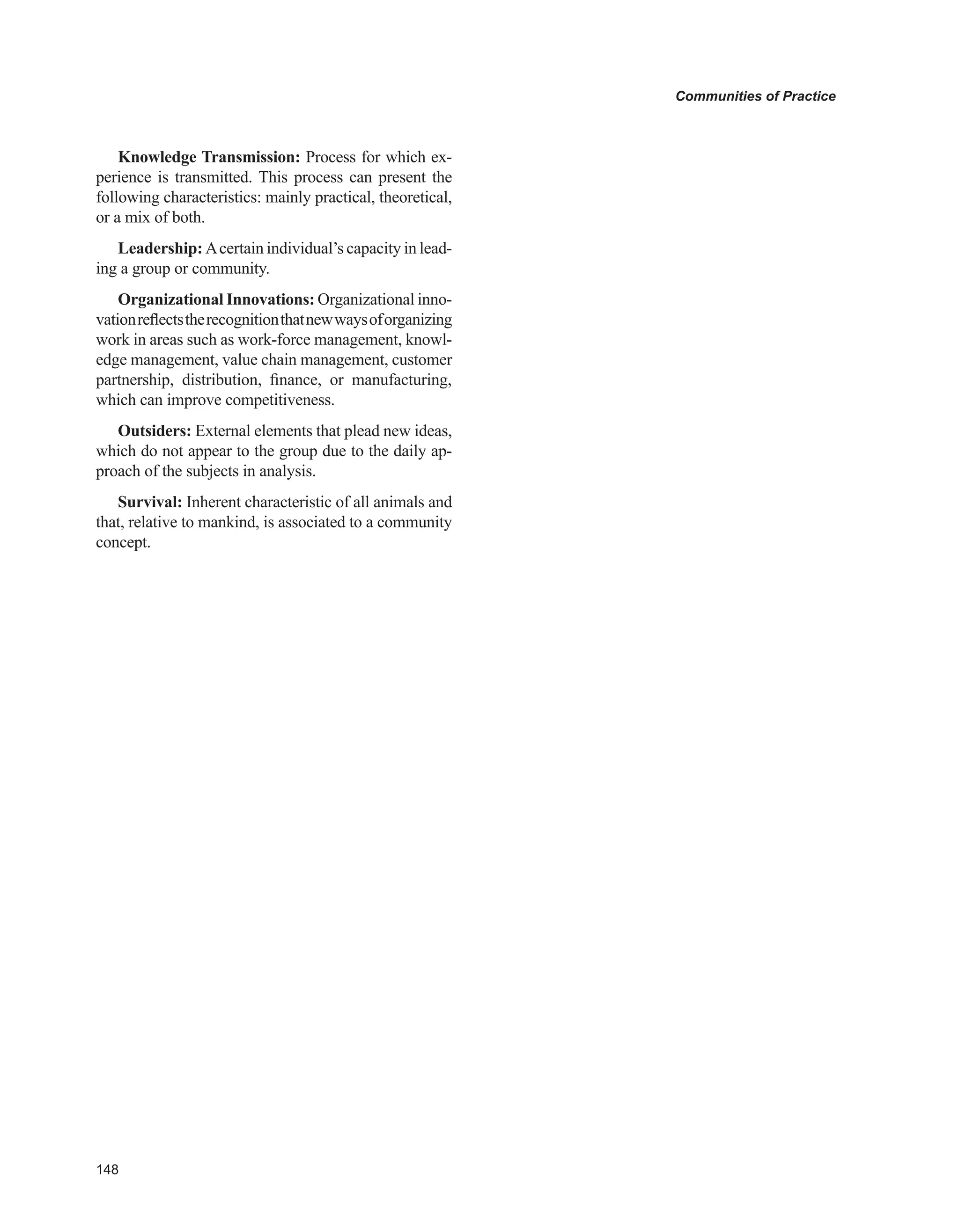 Communities of Practice
Knowledge Transmission: Process for which ex-
perience is transmitted. This process can present the
following characteristics: mainly practical, theoretical,
or a mix of both.
Leadership: Acertain individual’s capacity in lead-
ing a group or community.
Organizational Innovations: Organizational inno-
vationreflectstherecognitionthatnewwaysoforganizing
work in areas such as work-force management, knowl-
edge management, value chain management, customer
partnership, distribution, finance, or manufacturing,
which can improve competitiveness.
Outsiders: External elements that plead new ideas,
which do not appear to the group due to the daily ap-
proach of the subjects in analysis.
Survival: Inherent characteristic of all animals and
that, relative to mankind, is associated to a community
concept.
 