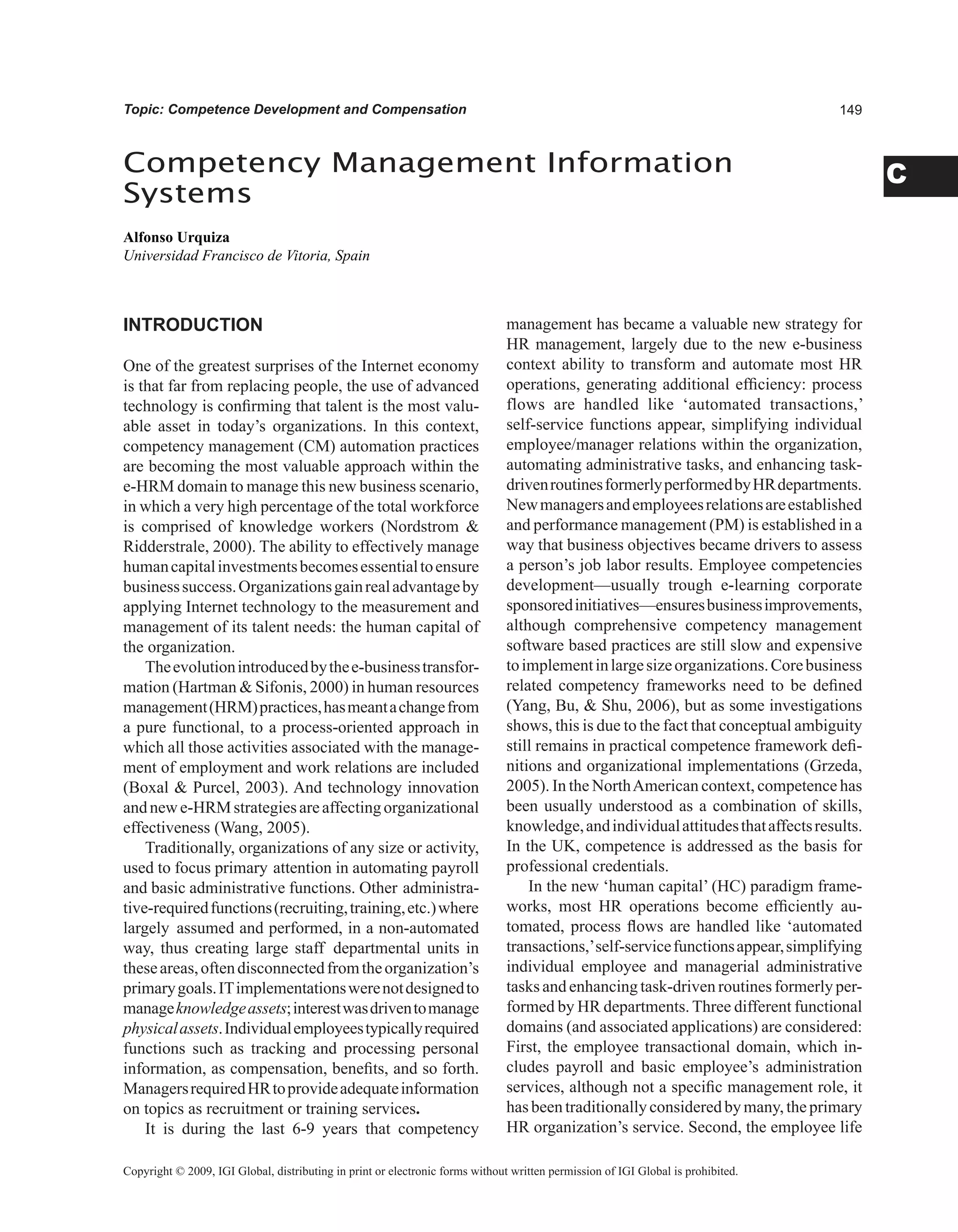 C
Topic: Competence Development and Compensation
INTRODUCTION
One of the greatest surprises of the Internet economy
is that far from replacing people, the use of advanced
technology is confirming that talent is the most valu-
able asset in today’s organizations. In this context,
competency management (CM) automation practices
are becoming the most valuable approach within the
e-HRM domain to manage this new business scenario,
in which a very high percentage of the total workforce
is comprised of knowledge workers (Nordstrom 
Ridderstrale, 2000). The ability to effectively manage
humancapitalinvestmentsbecomesessentialtoensure
businesssuccess.Organizationsgainrealadvantageby
applying Internet technology to the measurement and
management of its talent needs: the human capital of
the organization.
Theevolutionintroducedbythee-businesstransfor-
mation (Hartman  Sifonis, 2000) in human resources
management(HRM)practices,hasmeantachangefrom
a pure functional, to a process-oriented approach in
which all those activities associated with the manage-
ment of employment and work relations are included
(Boxal  Purcel, 2003). And technology innovation
andnewe-HRMstrategiesareaffectingorganizational
effectiveness (Wang, 2005).
Traditionally, organizations of any size or activity,
used to focus primary attention in automating payroll
and basic administrative functions. Other administra-
tive-requiredfunctions(recruiting,training,etc.)where
largely assumed and performed, in a non-automated
way, thus creating large staff departmental units in
theseareas,oftendisconnectedfromtheorganization’s
primarygoals.ITimplementationswerenotdesignedto
manageknowledgeassets;interestwasdriventomanage
physicalassets.Individualemployeestypicallyrequired
functions such as tracking and processing personal
information, as compensation, benefits, and so forth.
ManagersrequiredHRtoprovideadequateinformation
on topics as recruitment or training services.
It is during the last 6-9 years that competency
management has became a valuable new strategy for
HR management, largely due to the new e-business
context ability to transform and automate most HR
operations, generating additional efficiency: process
flows are handled like ‘automated transactions,’
self-service functions appear, simplifying individual
employee/manager relations within the organization,
automating administrative tasks, and enhancing task-
drivenroutinesformerlyperformedbyHRdepartments.
Newmanagersandemployeesrelationsareestablished
and performance management (PM) is established in a
way that business objectives became drivers to assess
a person’s job labor results. Employee competencies
development—usually trough e-learning corporate
sponsoredinitiatives—ensuresbusinessimprovements,
although comprehensive competency management
software based practices are still slow and expensive
toimplementinlargesizeorganizations.Corebusiness
related competency frameworks need to be defined
(Yang, Bu,  Shu, 2006), but as some investigations
shows, this is due to the fact that conceptual ambiguity
still remains in practical competence framework defi-
nitions and organizational implementations (Grzeda,
2005). In the NorthAmerican context, competence has
been usually understood as a combination of skills,
knowledge,andindividualattitudesthataffectsresults.
In the UK, competence is addressed as the basis for
professional credentials.
In the new ‘human capital’ (HC) paradigm frame-
works, most HR operations become efficiently au-
tomated, process flows are handled like ‘automated
transactions,’self-servicefunctionsappear,simplifying
individual employee and managerial administrative
tasks and enhancing task-driven routines formerly per-
formed by HR departments. Three different functional
domains (and associated applications) are considered:
First, the employee transactional domain, which in-
cludes payroll and basic employee’s administration
services, although not a specific management role, it
hasbeentraditionallyconsideredbymany,theprimary
HR organization’s service. Second, the employee life
Competency Management Information
Systems
Alfonso Urquiza
Universidad Francisco de Vitoria, Spain
Copyright © 2009, IGI Global, distributing in print or electronic forms without written permission of IGI Global is prohibited.
 