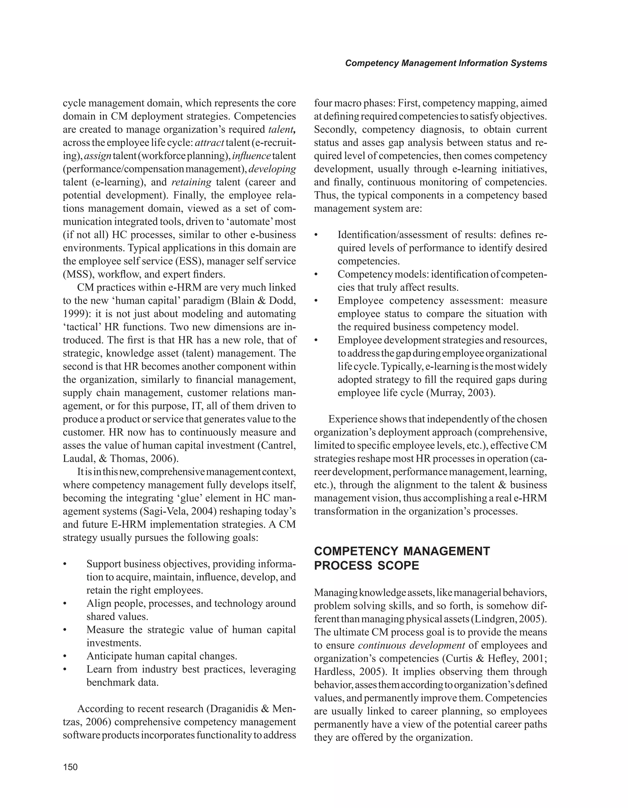 0
Competency Management Information Systems
cycle management domain, which represents the core
domain in CM deployment strategies. Competencies
are created to manage organization’s required talent,
acrosstheemployeelifecycle:attracttalent(e-recruit-
ing),assigntalent(workforceplanning),influencetalent
(performance/compensationmanagement),developing
talent (e-learning), and retaining talent (career and
potential development). Finally, the employee rela-
tions management domain, viewed as a set of com-
munication integrated tools, driven to ‘automate’most
(if not all) HC processes, similar to other e-business
environments. Typical applications in this domain are
the employee self service (ESS), manager self service
(MSS), workflow, and expert finders.
CM practices within e-HRM are very much linked
to the new ‘human capital’ paradigm (Blain  Dodd,
1999): it is not just about modeling and automating
‘tactical’ HR functions. Two new dimensions are in-
troduced. The first is that HR has a new role, that of
strategic, knowledge asset (talent) management. The
second is that HR becomes another component within
the organization, similarly to financial management,
supply chain management, customer relations man-
agement, or for this purpose, IT, all of them driven to
produce a product or service that generates value to the
customer. HR now has to continuously measure and
asses the value of human capital investment (Cantrel,
Laudal,  Thomas, 2006).
Itisinthisnew,comprehensivemanagementcontext,
where competency management fully develops itself,
becoming the integrating ‘glue’ element in HC man-
agement systems (Sagi-Vela, 2004) reshaping today’s
and future E-HRM implementation strategies. A CM
strategy usually pursues the following goals:
• Support business objectives, providing informa-
tion to acquire, maintain, influence, develop, and
retain the right employees.
• Align people, processes, and technology around
shared values.
• Measure the strategic value of human capital
investments.
• Anticipate human capital changes.
• Learn from industry best practices, leveraging
benchmark data.
According to recent research (Draganidis  Men-
tzas, 2006) comprehensive competency management
softwareproductsincorporatesfunctionalitytoaddress
four macro phases: First, competency mapping, aimed
atdefiningrequiredcompetenciestosatisfyobjectives.
Secondly, competency diagnosis, to obtain current
status and asses gap analysis between status and re-
quired level of competencies, then comes competency
development, usually through e-learning initiatives,
and finally, continuous monitoring of competencies.
Thus, the typical components in a competency based
management system are:
• Identification/assessment of results: defines re-
quired levels of performance to identify desired
competencies.
• Competencymodels:identificationofcompeten-
cies that truly affect results.
• Employee competency assessment: measure
employee status to compare the situation with
the required business competency model.
• Employee development strategies and resources,
toaddressthegapduringemployeeorganizational
lifecycle.Typically,e-learningisthemostwidely
adopted strategy to fill the required gaps during
employee life cycle (Murray, 2003).
Experience shows that independently of the chosen
organization’s deployment approach (comprehensive,
limited to specific employee levels, etc.), effective CM
strategies reshape most HR processes in operation (ca-
reerdevelopment,performancemanagement,learning,
etc.), through the alignment to the talent  business
management vision, thus accomplishing a real e-HRM
transformation in the organization’s processes.
COMPETENCY MANAGEMENT
PROCESS SCOPE
Managingknowledgeassets,likemanagerialbehaviors,
problem solving skills, and so forth, is somehow dif-
ferentthanmanagingphysicalassets(Lindgren,2005).
The ultimate CM process goal is to provide the means
to ensure continuous development of employees and
organization’s competencies (Curtis  Hefley, 2001;
Hardless, 2005). It implies observing them through
behavior,assesthemaccordingtoorganization’sdefined
values, and permanently improve them. Competencies
are usually linked to career planning, so employees
permanently have a view of the potential career paths
they are offered by the organization.
 