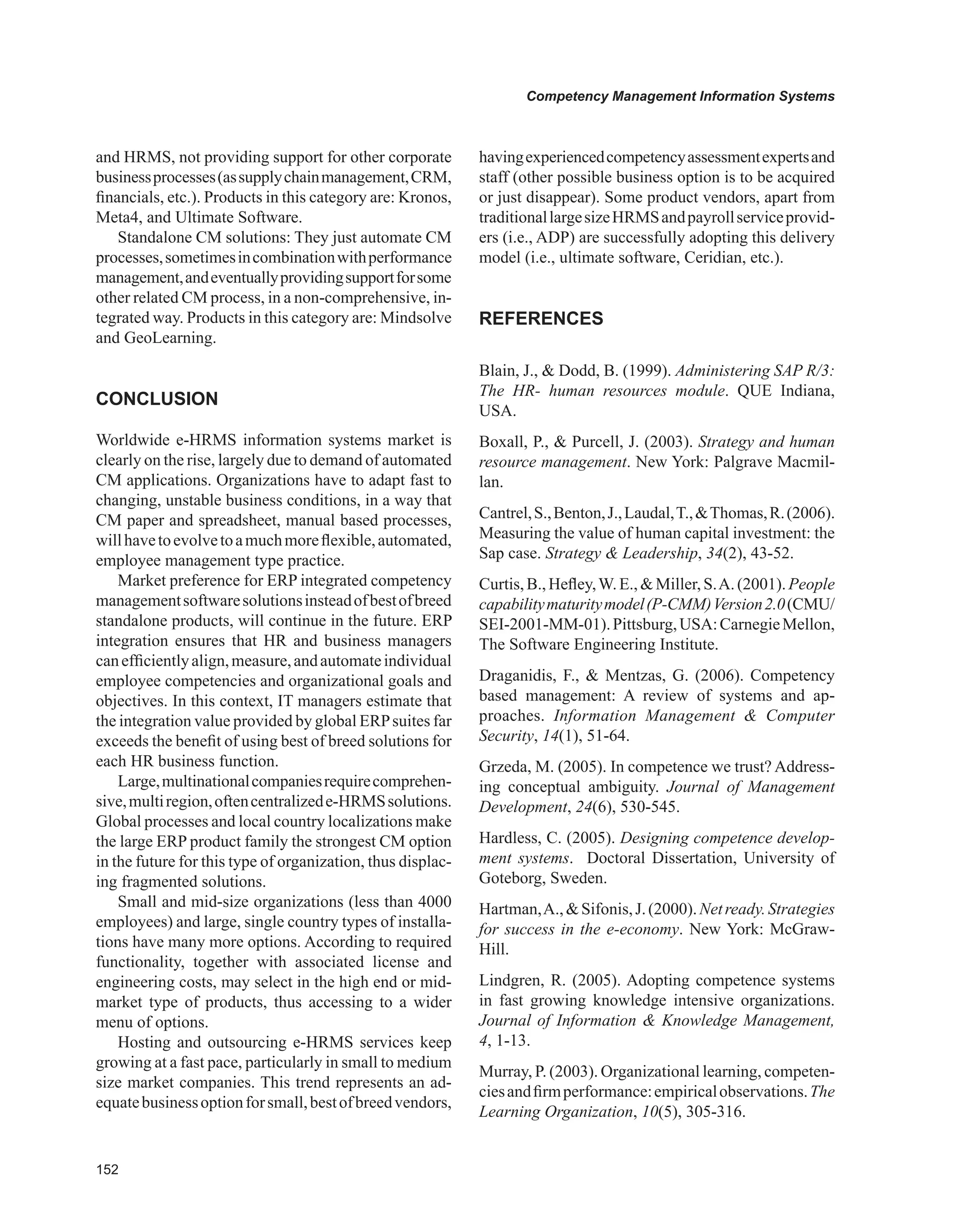 Competency Management Information Systems
and HRMS, not providing support for other corporate
businessprocesses(assupplychainmanagement,CRM,
financials, etc.). Products in this category are: Kronos,
Meta4, and Ultimate Software.
Standalone CM solutions: They just automate CM
processes,sometimesincombinationwithperformance
management,andeventuallyprovidingsupportforsome
other related CM process, in a non-comprehensive, in-
tegrated way. Products in this category are: Mindsolve
and GeoLearning.
CONCLUSION
Worldwide e-HRMS information systems market is
clearly on the rise, largely due to demand of automated
CM applications. Organizations have to adapt fast to
changing, unstable business conditions, in a way that
CM paper and spreadsheet, manual based processes,
willhavetoevolvetoamuchmoreflexible,automated,
employee management type practice.
Market preference for ERP integrated competency
managementsoftwaresolutionsinsteadofbestofbreed
standalone products, will continue in the future. ERP
integration ensures that HR and business managers
canefficientlyalign,measure,andautomateindividual
employee competencies and organizational goals and
objectives. In this context, IT managers estimate that
the integration value provided by global ERPsuites far
exceeds the benefit of using best of breed solutions for
each HR business function.
Large,multinationalcompaniesrequirecomprehen-
sive,multiregion,oftencentralizede-HRMSsolutions.
Global processes and local country localizations make
the large ERP product family the strongest CM option
in the future for this type of organization, thus displac-
ing fragmented solutions.
Small and mid-size organizations (less than 4000
employees) and large, single country types of installa-
tions have many more options. According to required
functionality, together with associated license and
engineering costs, may select in the high end or mid-
market type of products, thus accessing to a wider
menu of options.
Hosting and outsourcing e-HRMS services keep
growing at a fast pace, particularly in small to medium
size market companies. This trend represents an ad-
equatebusinessoptionforsmall,bestofbreedvendors,
havingexperiencedcompetencyassessmentexpertsand
staff (other possible business option is to be acquired
or just disappear). Some product vendors, apart from
traditionallargesizeHRMSandpayrollserviceprovid-
ers (i.e., ADP) are successfully adopting this delivery
model (i.e., ultimate software, Ceridian, etc.).
REFERENCES
Blain, J.,  Dodd, B. (1999). Administering SAP R/3:
The HR- human resources module. QUE Indiana,
USA.
Boxall, P.,  Purcell, J. (2003). Strategy and human
resource management. New York: Palgrave Macmil-
lan.
Cantrel,S.,Benton,J.,Laudal,T.,Thomas,R.(2006).
Measuring the value of human capital investment: the
Sap case. Strategy  Leadership, 34(2), 43-52.
Curtis,B.,Hefley,W.E.,Miller,S.A.(2001).People
capabilitymaturitymodel(P-CMM)Version2.0(CMU/
SEI-2001-MM-01).Pittsburg,USA:CarnegieMellon,
The Software Engineering Institute.
Draganidis, F.,  Mentzas, G. (2006). Competency
based management: A review of systems and ap-
proaches. Information Management  Computer
Security, 14(1), 51-64.
Grzeda, M. (2005). In competence we trust? Address-
ing conceptual ambiguity. Journal of Management
Development, 24(6), 530-545.
Hardless, C. (2005). Designing competence develop-
ment systems. Doctoral Dissertation, University of
Goteborg, Sweden.
Hartman,A.,Sifonis,J.(2000).Netready.Strategies
for success in the e-economy. New York: McGraw-
Hill.
Lindgren, R. (2005). Adopting competence systems
in fast growing knowledge intensive organizations.
Journal of Information  Knowledge Management,
4, 1-13.
Murray, P. (2003). Organizational learning, competen-
ciesandfirmperformance:empiricalobservations.The
Learning Organization, 10(5), 305-316.
 