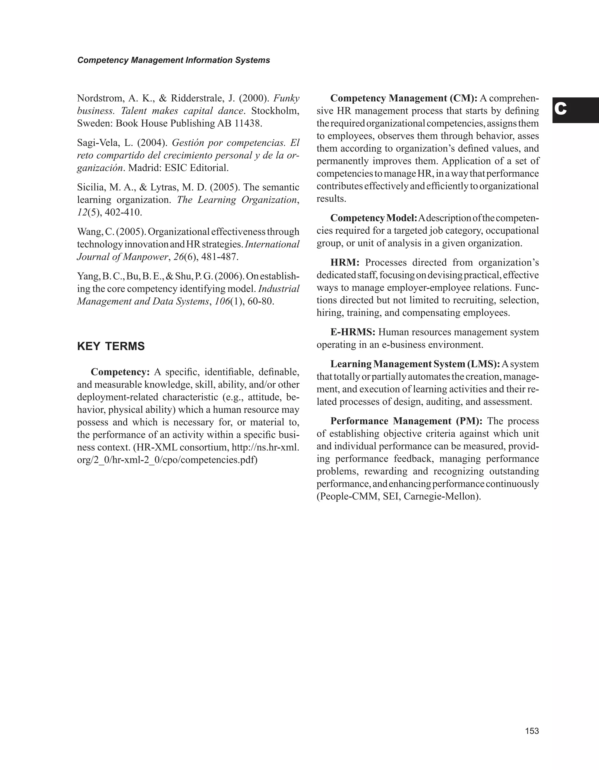 Competency Management Information Systems
C
Nordstrom, A. K.,  Ridderstrale, J. (2000). Funky
business. Talent makes capital dance. Stockholm,
Sweden: Book House Publishing AB 11438.
Sagi-Vela, L. (2004). Gestión por competencias. El
reto compartido del crecimiento personal y de la or-
ganización. Madrid: ESIC Editorial.
Sicilia, M. A.,  Lytras, M. D. (2005). The semantic
learning organization. The Learning Organization,
12(5), 402-410.
Wang,C.(2005).Organizationaleffectivenessthrough
technologyinnovationandHRstrategies.International
Journal of Manpower, 26(6), 481-487.
Yang,B.C.,Bu,B.E.,Shu,P.G.(2006).Onestablish-
ing the core competency identifying model. Industrial
Management and Data Systems, 106(1), 60-80.
KEY TERMS
Competency: A specific, identifiable, definable,
and measurable knowledge, skill, ability, and/or other
deployment-related characteristic (e.g., attitude, be-
havior, physical ability) which a human resource may
possess and which is necessary for, or material to,
the performance of an activity within a specific busi-
ness context. (HR-XML consortium, http://ns.hr-xml.
org/2_0/hr-xml-2_0/cpo/competencies.pdf)
Competency Management (CM): A comprehen-
sive HR management process that starts by defining
therequiredorganizationalcompetencies,assignsthem
to employees, observes them through behavior, asses
them according to organization’s defined values, and
permanently improves them. Application of a set of
competenciestomanageHR,inawaythatperformance
contributeseffectivelyandefficientlytoorganizational
results.
CompetencyModel:Adescriptionofthecompeten-
cies required for a targeted job category, occupational
group, or unit of analysis in a given organization.
HRM: Processes directed from organization’s
dedicatedstaff,focusingondevisingpractical,effective
ways to manage employer-employee relations. Func-
tions directed but not limited to recruiting, selection,
hiring, training, and compensating employees.
E-HRMS: Human resources management system
operating in an e-business environment.
Learning Management System (LMS):Asystem
thattotallyorpartiallyautomatesthecreation,manage-
ment, and execution of learning activities and their re-
lated processes of design, auditing, and assessment.
Performance Management (PM): The process
of establishing objective criteria against which unit
and individual performance can be measured, provid-
ing performance feedback, managing performance
problems, rewarding and recognizing outstanding
performance,andenhancingperformancecontinuously
(People-CMM, SEI, Carnegie-Mellon).
 