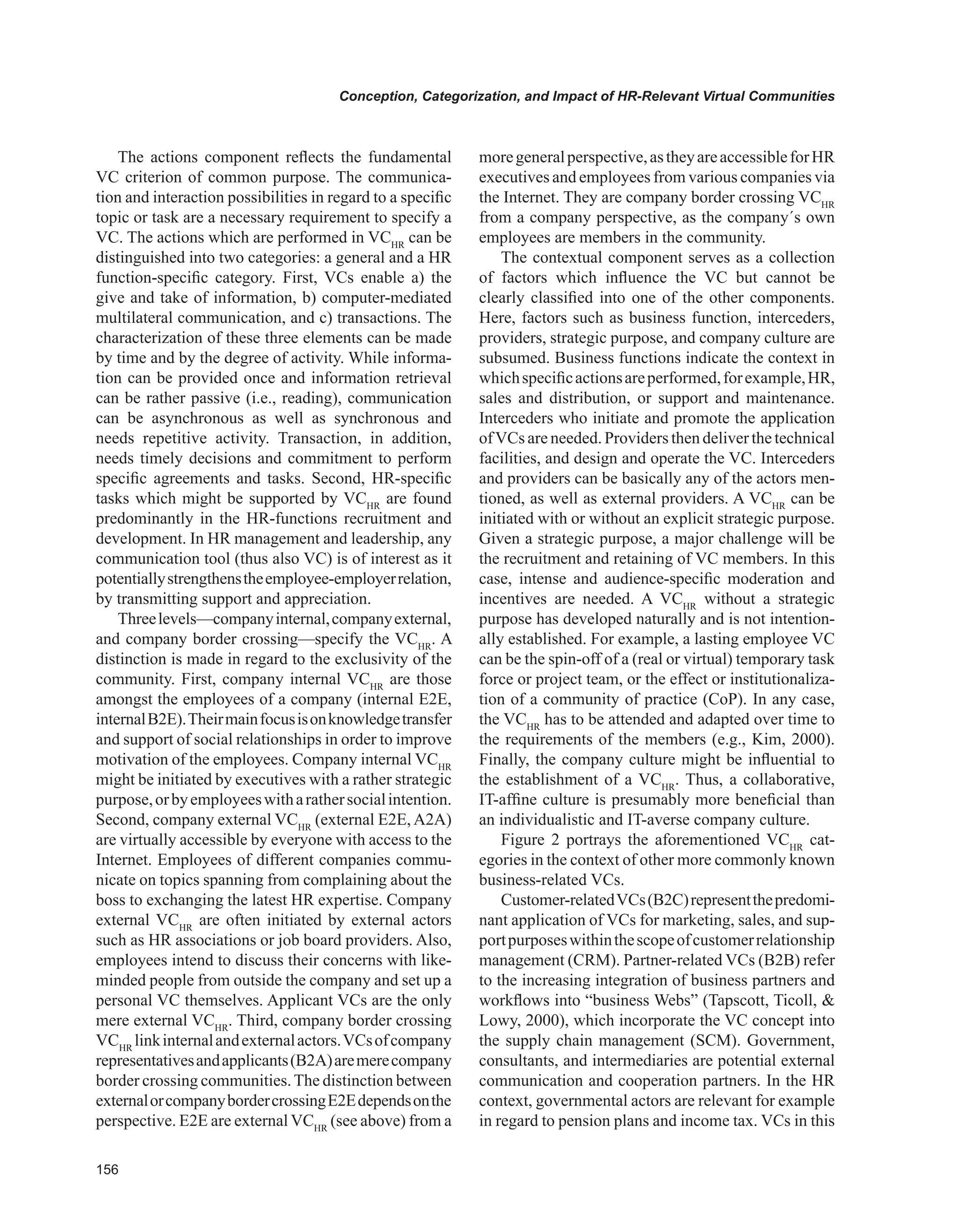 Conception, Categorization, and Impact of HR-Relevant Virtual Communities
The actions component reflects the fundamental
VC criterion of common purpose. The communica-
tion and interaction possibilities in regard to a specific
topic or task are a necessary requirement to specify a
VC. The actions which are performed in VCHR
can be
distinguished into two categories: a general and a HR
function-specific category. First, VCs enable a) the
give and take of information, b) computer-mediated
multilateral communication, and c) transactions. The
characterization of these three elements can be made
by time and by the degree of activity. While informa-
tion can be provided once and information retrieval
can be rather passive (i.e., reading), communication
can be asynchronous as well as synchronous and
needs repetitive activity. Transaction, in addition,
needs timely decisions and commitment to perform
specific agreements and tasks. Second, HR-specific
tasks which might be supported by VCHR
are found
predominantly in the HR-functions recruitment and
development. In HR management and leadership, any
communication tool (thus also VC) is of interest as it
potentiallystrengthenstheemployee-employerrelation,
by transmitting support and appreciation.
Threelevels—companyinternal,companyexternal,
and company border crossing—specify the VCHR
. A
distinction is made in regard to the exclusivity of the
community. First, company internal VCHR
are those
amongst the employees of a company (internal E2E,
internalB2E).Theirmainfocusisonknowledgetransfer
and support of social relationships in order to improve
motivation of the employees. Company internal VCHR
might be initiated by executives with a rather strategic
purpose,orbyemployeeswitharathersocialintention.
Second, company external VCHR
(external E2E, A2A)
are virtually accessible by everyone with access to the
Internet. Employees of different companies commu-
nicate on topics spanning from complaining about the
boss to exchanging the latest HR expertise. Company
external VCHR
are often initiated by external actors
such as HR associations or job board providers. Also,
employees intend to discuss their concerns with like-
minded people from outside the company and set up a
personal VC themselves. Applicant VCs are the only
mere external VCHR
. Third, company border crossing
VCHR
linkinternalandexternalactors.VCsofcompany
representativesandapplicants(B2A)aremerecompany
border crossing communities.The distinction between
externalorcompanybordercrossingE2Edependsonthe
perspective. E2E are external VCHR
(see above) from a
moregeneralperspective,astheyareaccessibleforHR
executives and employees from various companies via
the Internet. They are company border crossing VCHR
from a company perspective, as the company´s own
employees are members in the community.
The contextual component serves as a collection
of factors which influence the VC but cannot be
clearly classified into one of the other components.
Here, factors such as business function, interceders,
providers, strategic purpose, and company culture are
subsumed. Business functions indicate the context in
whichspecificactionsareperformed,forexample,HR,
sales and distribution, or support and maintenance.
Interceders who initiate and promote the application
ofVCs are needed. Providers then deliver the technical
facilities, and design and operate the VC. Interceders
and providers can be basically any of the actors men-
tioned, as well as external providers. A VCHR
can be
initiated with or without an explicit strategic purpose.
Given a strategic purpose, a major challenge will be
the recruitment and retaining of VC members. In this
case, intense and audience-specific moderation and
incentives are needed. A VCHR
without a strategic
purpose has developed naturally and is not intention-
ally established. For example, a lasting employee VC
can be the spin-off of a (real or virtual) temporary task
force or project team, or the effect or institutionaliza-
tion of a community of practice (CoP). In any case,
the VCHR
has to be attended and adapted over time to
the requirements of the members (e.g., Kim, 2000).
Finally, the company culture might be influential to
the establishment of a VCHR
. Thus, a collaborative,
IT-affine culture is presumably more beneficial than
an individualistic and IT-averse company culture.
Figure 2 portrays the aforementioned VCHR
cat-
egories in the context of other more commonly known
business-related VCs.
Customer-relatedVCs(B2C)representthepredomi-
nant application of VCs for marketing, sales, and sup-
portpurposeswithinthescopeofcustomerrelationship
management (CRM). Partner-related VCs (B2B) refer
to the increasing integration of business partners and
workflows into “business Webs” (Tapscott, Ticoll, 
Lowy, 2000), which incorporate the VC concept into
the supply chain management (SCM). Government,
consultants, and intermediaries are potential external
communication and cooperation partners. In the HR
context, governmental actors are relevant for example
in regard to pension plans and income tax. VCs in this
 