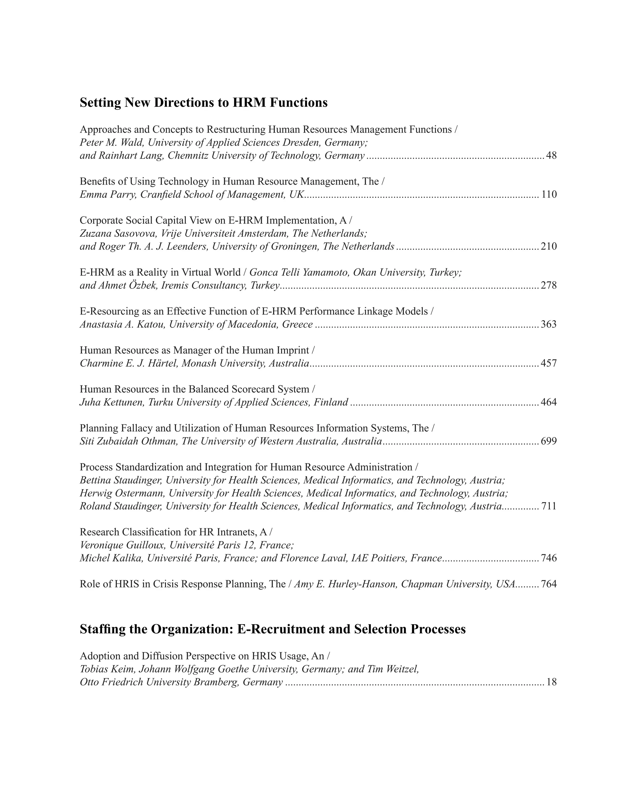 Setting New Directions to HRM Functions
Approaches and Concepts to Restructuring Human Resources Management Functions /
Peter M. Wald, University of Applied Sciences Dresden, Germany;
and Rainhart Lang, Chemnitz University of Technology, Germany...................................................................48
Benefits of Using Technology in Human Resource Management, The /
Emma Parry, Cranfield School of Management, UK........................................................................................110
Corporate Social Capital View on E-HRM Implementation, A /
Zuzana Sasovova, Vrije Universiteit Amsterdam, The Netherlands;
and Roger Th. A. J. Leenders, University of Groningen, The Netherlands......................................................210
E-HRM as a Reality in Virtual World / Gonca Telli Yamamoto, Okan University, Turkey;
and Ahmet Özbek, Iremis Consultancy, Turkey.................................................................................................278
E-Resourcing as an Effective Function of E-HRM Performance Linkage Models /
Anastasia A. Katou, University of Macedonia, Greece....................................................................................363
Human Resources as Manager of the Human Imprint /
Charmine E. J. Härtel, Monash University, Australia......................................................................................457
Human Resources in the Balanced Scorecard System /
Juha Kettunen, Turku University of Applied Sciences, Finland.......................................................................464
Planning Fallacy and Utilization of Human Resources Information Systems, The /
Siti Zubaidah Othman, The University of Western Australia, Australia...........................................................699
Process Standardization and Integration for Human Resource Administration /
Bettina Staudinger, University for Health Sciences, Medical Informatics, and Technology, Austria;
Herwig Ostermann, University for Health Sciences, Medical Informatics, and Technology, Austria;
Roland Staudinger, University for Health Sciences, Medical Informatics, and Technology, Austria...............711
Research Classification for HR Intranets, A /
Veronique Guilloux, Université Paris 12, France;
Michel Kalika, Université Paris, France; and Florence Laval, IAE Poitiers, France.....................................746
Role of HRIS in Crisis Response Planning, The / Amy E. Hurley-Hanson, Chapman University, USA..........764
Staffing the Organization: E-Recruitment and Selection Processes
Adoption and Diffusion Perspective on HRIS Usage, An /
Tobias Keim, Johann Wolfgang Goethe University, Germany; and Tim Weitzel,
Otto Friedrich University Bramberg, Germany.................................................................................................18
 
