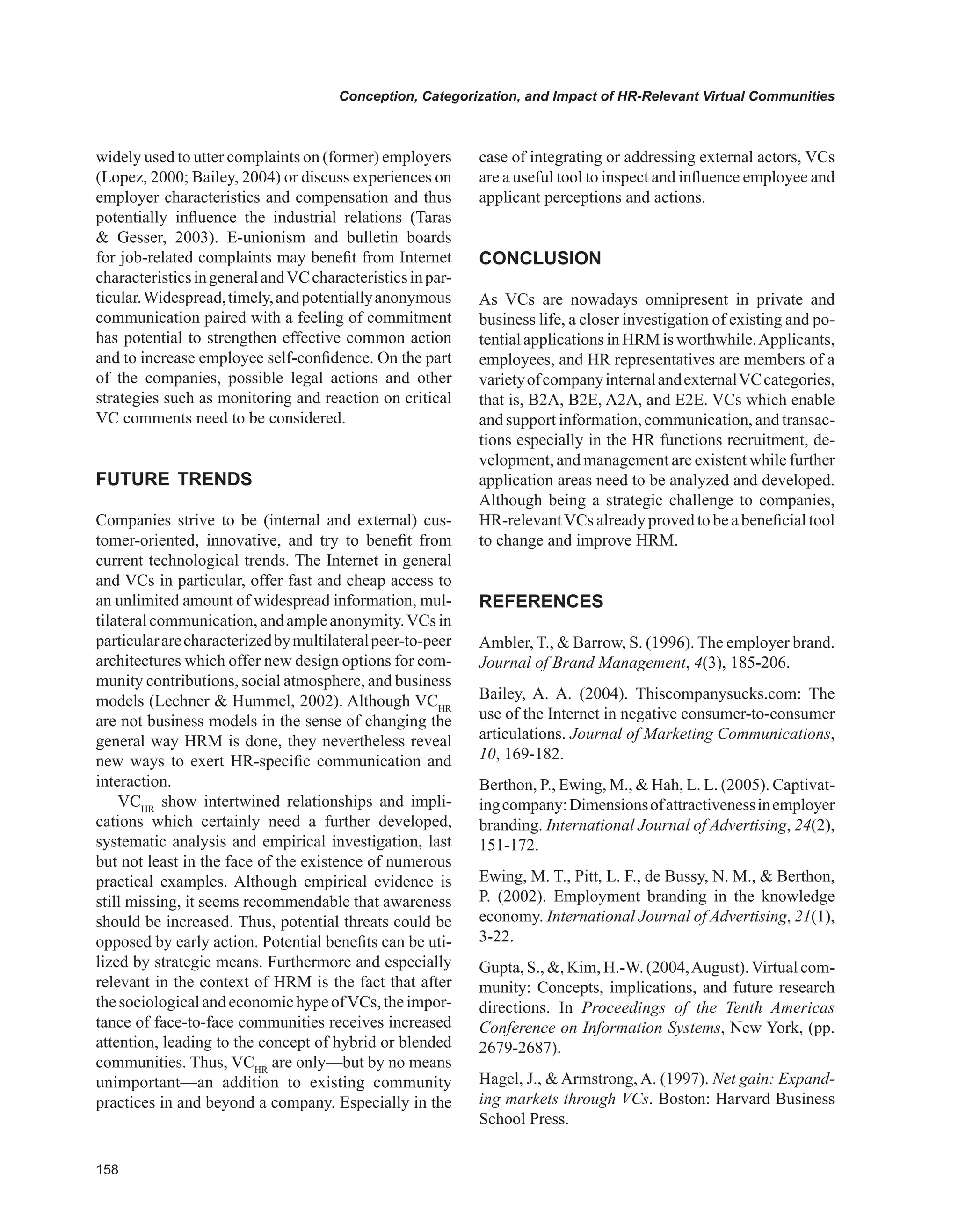 Conception, Categorization, and Impact of HR-Relevant Virtual Communities
widely used to utter complaints on (former) employers
(Lopez, 2000; Bailey, 2004) or discuss experiences on
employer characteristics and compensation and thus
potentially influence the industrial relations (Taras
 Gesser, 2003). E-unionism and bulletin boards
for job-related complaints may benefit from Internet
characteristicsingeneralandVCcharacteristicsinpar-
ticular.Widespread,timely,andpotentiallyanonymous
communication paired with a feeling of commitment
has potential to strengthen effective common action
and to increase employee self-confidence. On the part
of the companies, possible legal actions and other
strategies such as monitoring and reaction on critical
VC comments need to be considered.
FUTURE TRENDS
Companies strive to be (internal and external) cus-
tomer-oriented, innovative, and try to benefit from
current technological trends. The Internet in general
and VCs in particular, offer fast and cheap access to
an unlimited amount of widespread information, mul-
tilateralcommunication,andampleanonymity.VCsin
particulararecharacterizedbymultilateralpeer-to-peer
architectures which offer new design options for com-
munity contributions, social atmosphere, and business
models (Lechner  Hummel, 2002). Although VCHR
are not business models in the sense of changing the
general way HRM is done, they nevertheless reveal
new ways to exert HR-specific communication and
interaction.
VCHR
show intertwined relationships and impli-
cations which certainly need a further developed,
systematic analysis and empirical investigation, last
but not least in the face of the existence of numerous
practical examples. Although empirical evidence is
still missing, it seems recommendable that awareness
should be increased. Thus, potential threats could be
opposed by early action. Potential benefits can be uti-
lized by strategic means. Furthermore and especially
relevant in the context of HRM is the fact that after
thesociologicalandeconomichypeofVCs,theimpor-
tance of face-to-face communities receives increased
attention, leading to the concept of hybrid or blended
communities. Thus, VCHR
are only—but by no means
unimportant—an addition to existing community
practices in and beyond a company. Especially in the
case of integrating or addressing external actors, VCs
are a useful tool to inspect and influence employee and
applicant perceptions and actions.
CONCLUSION
As VCs are nowadays omnipresent in private and
business life, a closer investigation of existing and po-
tentialapplicationsinHRMisworthwhile.Applicants,
employees, and HR representatives are members of a
varietyofcompanyinternalandexternalVCcategories,
that is, B2A, B2E, A2A, and E2E. VCs which enable
and support information, communication, and transac-
tions especially in the HR functions recruitment, de-
velopment, and management are existent while further
application areas need to be analyzed and developed.
Although being a strategic challenge to companies,
HR-relevantVCs already proved to be a beneficial tool
to change and improve HRM.
REFERENCES
Ambler, T.,  Barrow, S. (1996). The employer brand.
Journal of Brand Management, 4(3), 185-206.
Bailey, A. A. (2004). Thiscompanysucks.com: The
use of the Internet in negative consumer-to-consumer
articulations. Journal of Marketing Communications,
10, 169-182.
Berthon, P., Ewing, M.,  Hah, L. L. (2005). Captivat-
ingcompany:Dimensionsofattractivenessinemployer
branding. International Journal of Advertising, 24(2),
151-172.
Ewing, M. T., Pitt, L. F., de Bussy, N. M.,  Berthon,
P. (2002). Employment branding in the knowledge
economy. International Journal of Advertising, 21(1),
3-22.
Gupta, S., , Kim, H.-W. (2004,August).Virtual com-
munity: Concepts, implications, and future research
directions. In Proceedings of the Tenth Americas
Conference on Information Systems, New York, (pp.
2679-2687).
Hagel, J.,  Armstrong, A. (1997). Net gain: Expand-
ing markets through VCs. Boston: Harvard Business
School Press.
 