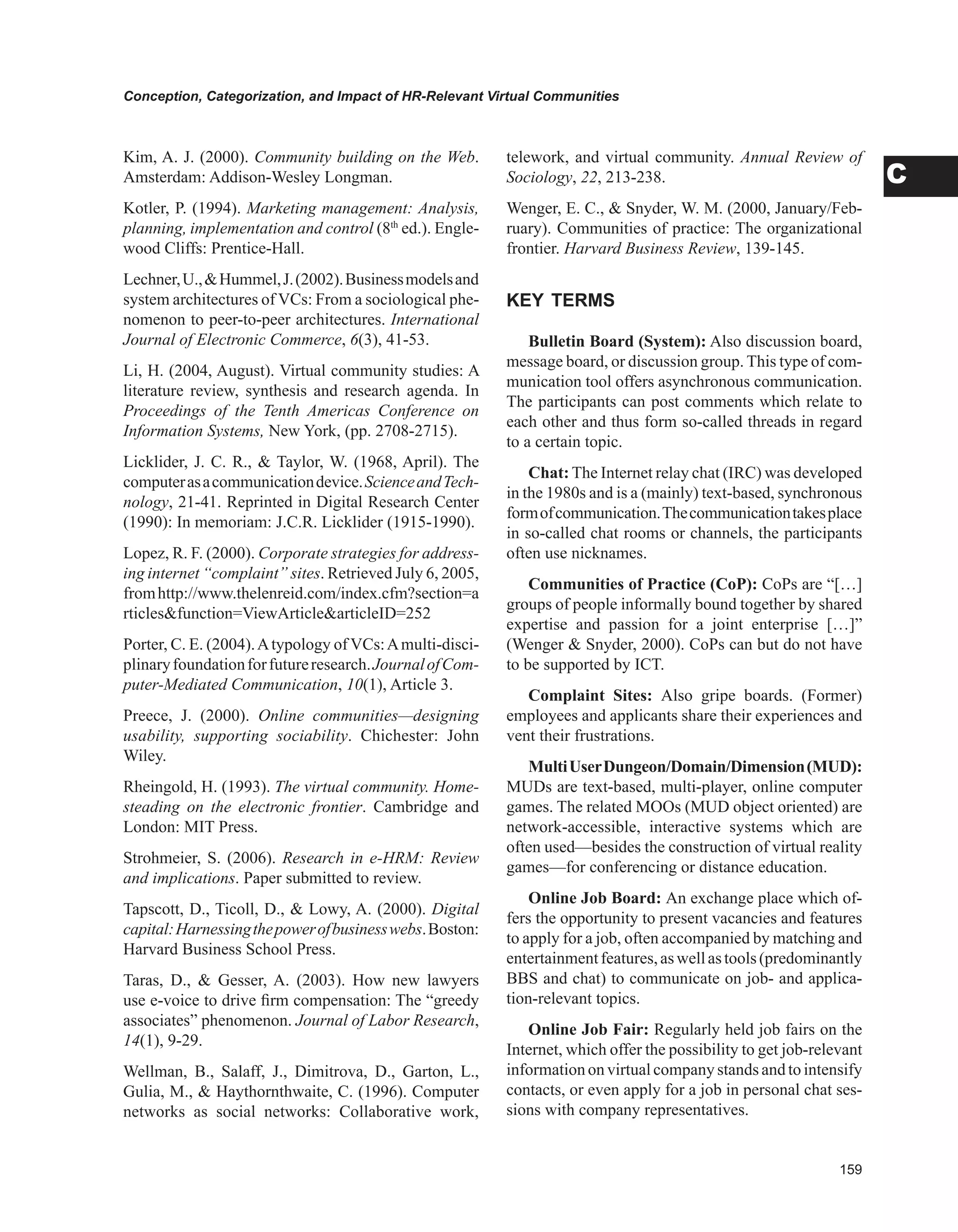 Conception, Categorization, and Impact of HR-Relevant Virtual Communities
C
Kim, A. J. (2000). Community building on the Web.
Amsterdam: Addison-Wesley Longman.
Kotler, P. (1994). Marketing management: Analysis,
planning, implementation and control (8th
ed.). Engle-
wood Cliffs: Prentice-Hall.
Lechner,U.,Hummel,J.(2002).Businessmodelsand
system architectures of VCs: From a sociological phe-
nomenon to peer-to-peer architectures. International
Journal of Electronic Commerce, 6(3), 41-53.
Li, H. (2004, August). Virtual community studies: A
literature review, synthesis and research agenda. In
Proceedings of the Tenth Americas Conference on
Information Systems, New York, (pp. 2708-2715).
Licklider, J. C. R.,  Taylor, W. (1968, April). The
computerasacommunicationdevice.ScienceandTech-
nology, 21-41. Reprinted in Digital Research Center
(1990): In memoriam: J.C.R. Licklider (1915-1990).
Lopez, R. F. (2000). Corporate strategies for address-
ing internet “complaint” sites. Retrieved July 6, 2005,
fromhttp://www.thelenreid.com/index.cfm?section=a
rticlesfunction=ViewArticlearticleID=252
Porter, C. E. (2004).Atypology of VCs:Amulti-disci-
plinaryfoundationforfutureresearch.JournalofCom-
puter-Mediated Communication, 10(1), Article 3.
Preece, J. (2000). Online communities—designing
usability, supporting sociability. Chichester: John
Wiley.
Rheingold, H. (1993). The virtual community. Home-
steading on the electronic frontier. Cambridge and
London: MIT Press.
Strohmeier, S. (2006). Research in e-HRM: Review
and implications. Paper submitted to review.
Tapscott, D., Ticoll, D.,  Lowy, A. (2000). Digital
capital:Harnessingthepowerofbusinesswebs.Boston:
Harvard Business School Press.
Taras, D.,  Gesser, A. (2003). How new lawyers
use e-voice to drive firm compensation: The “greedy
associates” phenomenon. Journal of Labor Research,
14(1), 9-29.
Wellman, B., Salaff, J., Dimitrova, D., Garton, L.,
Gulia, M.,  Haythornthwaite, C. (1996). Computer
networks as social networks: Collaborative work,
telework, and virtual community. Annual Review of
Sociology, 22, 213-238.
Wenger, E. C.,  Snyder, W. M. (2000, January/Feb-
ruary). Communities of practice: The organizational
frontier. Harvard Business Review, 139-145.
KEY TERMS
Bulletin Board (System): Also discussion board,
message board, or discussion group. This type of com-
munication tool offers asynchronous communication.
The participants can post comments which relate to
each other and thus form so-called threads in regard
to a certain topic.
Chat: The Internet relay chat (IRC) was developed
in the 1980s and is a (mainly) text-based, synchronous
formofcommunication.Thecommunicationtakesplace
in so-called chat rooms or channels, the participants
often use nicknames.
Communities of Practice (CoP): CoPs are “[…]
groups of people informally bound together by shared
expertise and passion for a joint enterprise […]”
(Wenger  Snyder, 2000). CoPs can but do not have
to be supported by ICT.
Complaint Sites: Also gripe boards. (Former)
employees and applicants share their experiences and
vent their frustrations.
MultiUserDungeon/Domain/Dimension(MUD):
MUDs are text-based, multi-player, online computer
games. The related MOOs (MUD object oriented) are
network-accessible, interactive systems which are
often used—besides the construction of virtual reality
games—for conferencing or distance education.
Online Job Board: An exchange place which of-
fers the opportunity to present vacancies and features
to apply for a job, often accompanied by matching and
entertainmentfeatures,aswellastools(predominantly
BBS and chat) to communicate on job- and applica-
tion-relevant topics.
Online Job Fair: Regularly held job fairs on the
Internet, which offer the possibility to get job-relevant
informationon virtualcompanystands andtointensify
contacts, or even apply for a job in personal chat ses-
sions with company representatives.
 