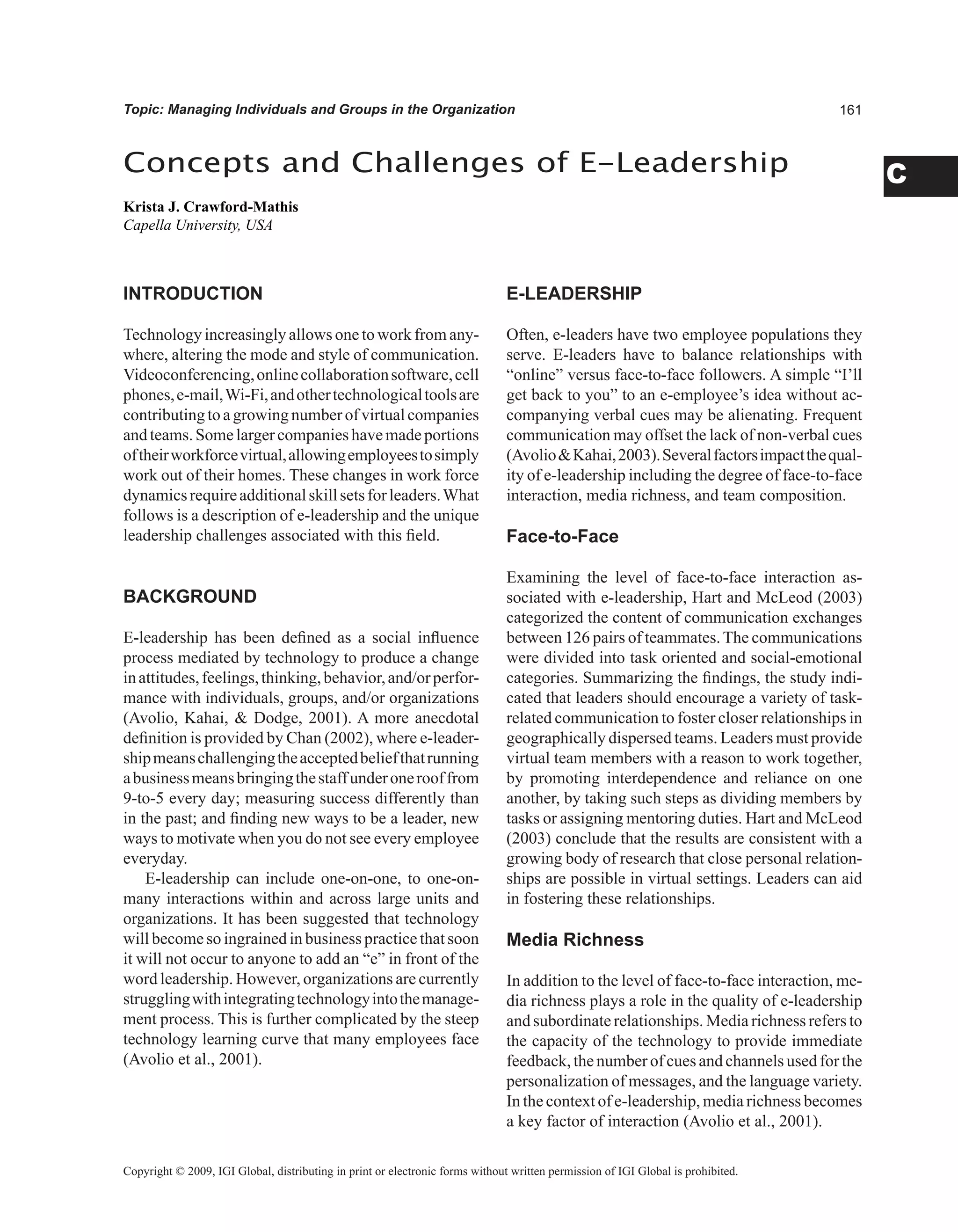 C
Topic: Managing Individuals and Groups in the Organization
INTRODUCTION
Technology increasingly allows one to work from any-
where, altering the mode and style of communication.
Videoconferencing,onlinecollaborationsoftware,cell
phones,e-mail,Wi-Fi,andothertechnologicaltoolsare
contributingto a growing numberof virtualcompanies
andteams.Somelargercompanieshavemadeportions
oftheirworkforcevirtual,allowingemployeestosimply
work out of their homes. These changes in work force
dynamicsrequireadditionalskillsetsforleaders.What
follows is a description of e-leadership and the unique
leadership challenges associated with this field.
BACKGROUND
E-leadership has been defined as a social influence
process mediated by technology to produce a change
inattitudes,feelings,thinking,behavior,and/orperfor-
mance with individuals, groups, and/or organizations
(Avolio, Kahai,  Dodge, 2001). A more anecdotal
definition is provided by Chan (2002), where e-leader-
shipmeanschallengingtheacceptedbeliefthatrunning
abusinessmeansbringingthestaffunderonerooffrom
9-to-5 every day; measuring success differently than
in the past; and finding new ways to be a leader, new
ways to motivate when you do not see every employee
everyday.
E-leadership can include one-on-one, to one-on-
many interactions within and across large units and
organizations. It has been suggested that technology
will become so ingrained in business practice that soon
it will not occur to anyone to add an “e” in front of the
word leadership. However, organizations are currently
strugglingwithintegratingtechnologyintothemanage-
ment process. This is further complicated by the steep
technology learning curve that many employees face
(Avolio et al., 2001).
E-LEADERSHIP
Often, e-leaders have two employee populations they
serve. E-leaders have to balance relationships with
“online” versus face-to-face followers. A simple “I’ll
get back to you” to an e-employee’s idea without ac-
companying verbal cues may be alienating. Frequent
communication may offset the lack of non-verbal cues
(AvolioKahai,2003).Severalfactorsimpactthequal-
ity of e-leadership including the degree of face-to-face
interaction, media richness, and team composition.
Face-to-Face
Examining the level of face-to-face interaction as-
sociated with e-leadership, Hart and McLeod (2003)
categorized the content of communication exchanges
between 126 pairs of teammates.The communications
were divided into task oriented and social-emotional
categories. Summarizing the findings, the study indi-
cated that leaders should encourage a variety of task-
related communication to foster closer relationships in
geographically dispersed teams. Leaders must provide
virtual team members with a reason to work together,
by promoting interdependence and reliance on one
another, by taking such steps as dividing members by
tasks or assigning mentoring duties. Hart and McLeod
(2003) conclude that the results are consistent with a
growing body of research that close personal relation-
ships are possible in virtual settings. Leaders can aid
in fostering these relationships.
Media Richness
In addition to the level of face-to-face interaction, me-
dia richness plays a role in the quality of e-leadership
and subordinate relationships. Media richness refers to
the capacity of the technology to provide immediate
feedback, the number of cues and channels used for the
personalization of messages, and the language variety.
In the context of e-leadership, media richness becomes
a key factor of interaction (Avolio et al., 2001).
Concepts and Challenges of E-Leadership
Krista J. Crawford-Mathis
Capella University, USA
Copyright © 2009, IGI Global, distributing in print or electronic forms without written permission of IGI Global is prohibited.
 