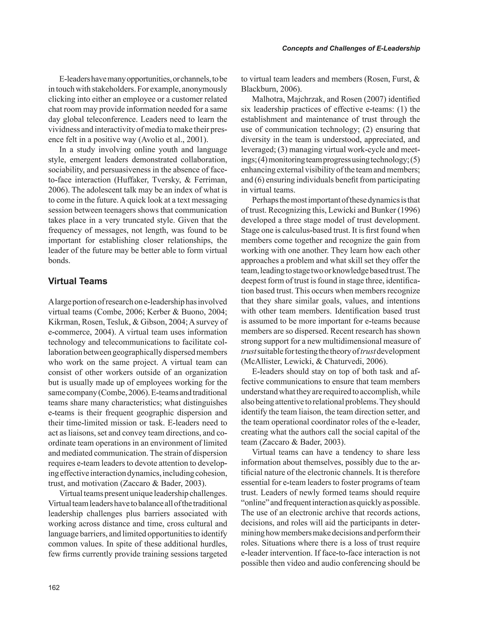 Concepts and Challenges of E-Leadership
E-leadershavemanyopportunities,orchannels,tobe
intouchwithstakeholders.Forexample,anonymously
clicking into either an employee or a customer related
chat room may provide information needed for a same
day global teleconference. Leaders need to learn the
vividnessandinteractivityofmediatomaketheirpres-
ence felt in a positive way (Avolio et al., 2001).
In a study involving online youth and language
style, emergent leaders demonstrated collaboration,
sociability, and persuasiveness in the absence of face-
to-face interaction (Huffaker, Tversky,  Ferriman,
2006). The adolescent talk may be an index of what is
to come in the future.Aquick look at a text messaging
session between teenagers shows that communication
takes place in a very truncated style. Given that the
frequency of messages, not length, was found to be
important for establishing closer relationships, the
leader of the future may be better able to form virtual
bonds.
virtual Teams
Alargeportionofresearchone-leadershiphasinvolved
virtual teams (Combe, 2006; Kerber  Buono, 2004;
Kikrman, Rosen, Tesluk,  Gibson, 2004;Asurvey of
e-commerce, 2004). A virtual team uses information
technology and telecommunications to facilitate col-
laborationbetweengeographicallydispersedmembers
who work on the same project. A virtual team can
consist of other workers outside of an organization
but is usually made up of employees working for the
samecompany(Combe,2006).E-teamsandtraditional
teams share many characteristics; what distinguishes
e-teams is their frequent geographic dispersion and
their time-limited mission or task. E-leaders need to
act as liaisons, set and convey team directions, and co-
ordinate team operations in an environment of limited
and mediated communication.The strain of dispersion
requires e-team leaders to devote attention to develop-
ingeffectiveinteractiondynamics,includingcohesion,
trust, and motivation (Zaccaro  Bader, 2003).
Virtualteamspresentuniqueleadershipchallenges.
Virtualteamleadershavetobalanceallofthetraditional
leadership challenges plus barriers associated with
working across distance and time, cross cultural and
language barriers, and limited opportunities to identify
common values. In spite of these additional hurdles,
few firms currently provide training sessions targeted
to virtual team leaders and members (Rosen, Furst, 
Blackburn, 2006).
Malhotra, Majchrzak, and Rosen (2007) identified
six leadership practices of effective e-teams: (1) the
establishment and maintenance of trust through the
use of communication technology; (2) ensuring that
diversity in the team is understood, appreciated, and
leveraged; (3) managing virtual work-cycle and meet-
ings;(4)monitoringteamprogressusingtechnology;(5)
enhancingexternalvisibilityoftheteamandmembers;
and (6) ensuring individuals benefit from participating
in virtual teams.
Perhapsthemostimportantofthesedynamicsisthat
of trust. Recognizing this, Lewicki and Bunker (1996)
developed a three stage model of trust development.
Stage one is calculus-based trust. It is first found when
members come together and recognize the gain from
working with one another. They learn how each other
approaches a problem and what skill set they offer the
team,leadingtostagetwoorknowledgebasedtrust.The
deepest form of trust is found in stage three, identifica-
tion based trust. This occurs when members recognize
that they share similar goals, values, and intentions
with other team members. Identification based trust
is assumed to be more important for e-teams because
members are so dispersed. Recent research has shown
strong support for a new multidimensional measure of
trustsuitablefortestingthetheoryoftrustdevelopment
(McAllister, Lewicki,  Chaturvedi, 2006).
E-leaders should stay on top of both task and af-
fective communications to ensure that team members
understandwhattheyarerequiredtoaccomplish,while
alsobeingattentivetorelationalproblems.Theyshould
identify the team liaison, the team direction setter, and
the team operational coordinator roles of the e-leader,
creating what the authors call the social capital of the
team (Zaccaro  Bader, 2003).
Virtual teams can have a tendency to share less
information about themselves, possibly due to the ar-
tificial nature of the electronic channels. It is therefore
essential for e-team leaders to foster programs of team
trust. Leaders of newly formed teams should require
“online”andfrequentinteractionasquicklyaspossible.
The use of an electronic archive that records actions,
decisions, and roles will aid the participants in deter-
mininghowmembersmakedecisionsandperformtheir
roles. Situations where there is a loss of trust require
e-leader intervention. If face-to-face interaction is not
possible then video and audio conferencing should be
 