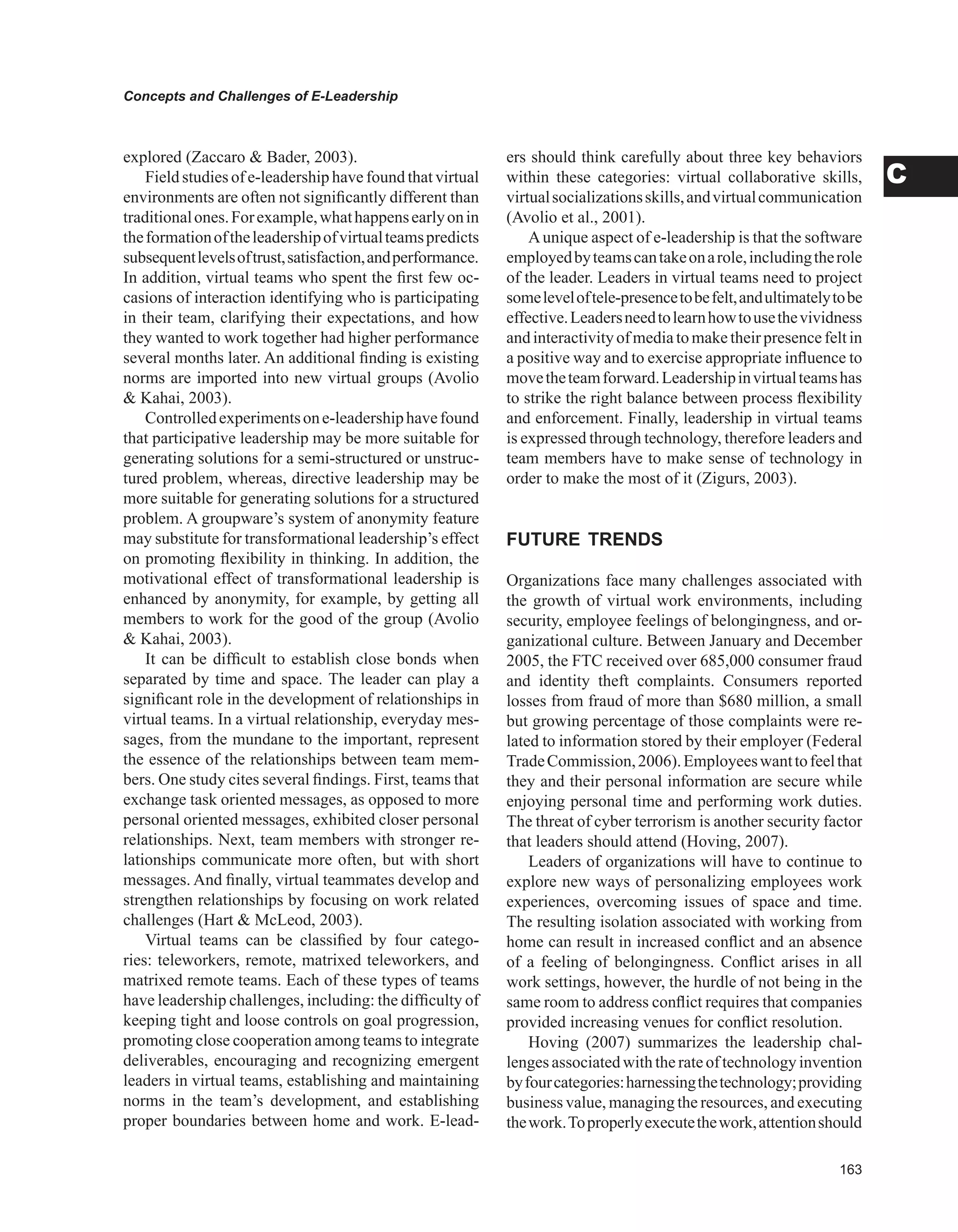 Concepts and Challenges of E-Leadership
C
explored (Zaccaro  Bader, 2003).
Field studies of e-leadership have found that virtual
environments are often not significantly different than
traditionalones.Forexample,whathappensearlyonin
theformationoftheleadershipofvirtualteamspredicts
subsequentlevelsoftrust,satisfaction,andperformance.
In addition, virtual teams who spent the first few oc-
casions of interaction identifying who is participating
in their team, clarifying their expectations, and how
they wanted to work together had higher performance
several months later. An additional finding is existing
norms are imported into new virtual groups (Avolio
 Kahai, 2003).
Controlledexperimentsone-leadershiphavefound
that participative leadership may be more suitable for
generating solutions for a semi-structured or unstruc-
tured problem, whereas, directive leadership may be
more suitable for generating solutions for a structured
problem. A groupware’s system of anonymity feature
may substitute for transformational leadership’s effect
on promoting flexibility in thinking. In addition, the
motivational effect of transformational leadership is
enhanced by anonymity, for example, by getting all
members to work for the good of the group (Avolio
 Kahai, 2003).
It can be difficult to establish close bonds when
separated by time and space. The leader can play a
significant role in the development of relationships in
virtual teams. In a virtual relationship, everyday mes-
sages, from the mundane to the important, represent
the essence of the relationships between team mem-
bers. One study cites several findings. First, teams that
exchange task oriented messages, as opposed to more
personal oriented messages, exhibited closer personal
relationships. Next, team members with stronger re-
lationships communicate more often, but with short
messages. And finally, virtual teammates develop and
strengthen relationships by focusing on work related
challenges (Hart  McLeod, 2003).
Virtual teams can be classified by four catego-
ries: teleworkers, remote, matrixed teleworkers, and
matrixed remote teams. Each of these types of teams
have leadership challenges, including: the difficulty of
keeping tight and loose controls on goal progression,
promoting close cooperation among teams to integrate
deliverables, encouraging and recognizing emergent
leaders in virtual teams, establishing and maintaining
norms in the team’s development, and establishing
proper boundaries between home and work. E-lead-
ers should think carefully about three key behaviors
within these categories: virtual collaborative skills,
virtualsocializationsskills,andvirtualcommunication
(Avolio et al., 2001).
Aunique aspect of e-leadership is that the software
employedbyteamscantakeonarole,includingtherole
of the leader. Leaders in virtual teams need to project
someleveloftele-presencetobefelt,andultimatelytobe
effective.Leadersneedtolearnhowtousethevividness
andinteractivityofmediatomaketheirpresencefeltin
a positive way and to exercise appropriate influence to
movetheteamforward.Leadershipinvirtualteamshas
to strike the right balance between process flexibility
and enforcement. Finally, leadership in virtual teams
is expressed through technology, therefore leaders and
team members have to make sense of technology in
order to make the most of it (Zigurs, 2003).
FUTURE TRENDS
Organizations face many challenges associated with
the growth of virtual work environments, including
security, employee feelings of belongingness, and or-
ganizational culture. Between January and December
2005, the FTC received over 685,000 consumer fraud
and identity theft complaints. Consumers reported
losses from fraud of more than $680 million, a small
but growing percentage of those complaints were re-
lated to information stored by their employer (Federal
TradeCommission,2006).Employeeswanttofeelthat
they and their personal information are secure while
enjoying personal time and performing work duties.
The threat of cyber terrorism is another security factor
that leaders should attend (Hoving, 2007).
Leaders of organizations will have to continue to
explore new ways of personalizing employees work
experiences, overcoming issues of space and time.
The resulting isolation associated with working from
home can result in increased conflict and an absence
of a feeling of belongingness. Conflict arises in all
work settings, however, the hurdle of not being in the
same room to address conflict requires that companies
provided increasing venues for conflict resolution.
Hoving (2007) summarizes the leadership chal-
lenges associatedwith the rateof technologyinvention
byfourcategories:harnessingthetechnology;providing
business value, managing the resources, and executing
thework.Toproperlyexecutethework,attentionshould
 