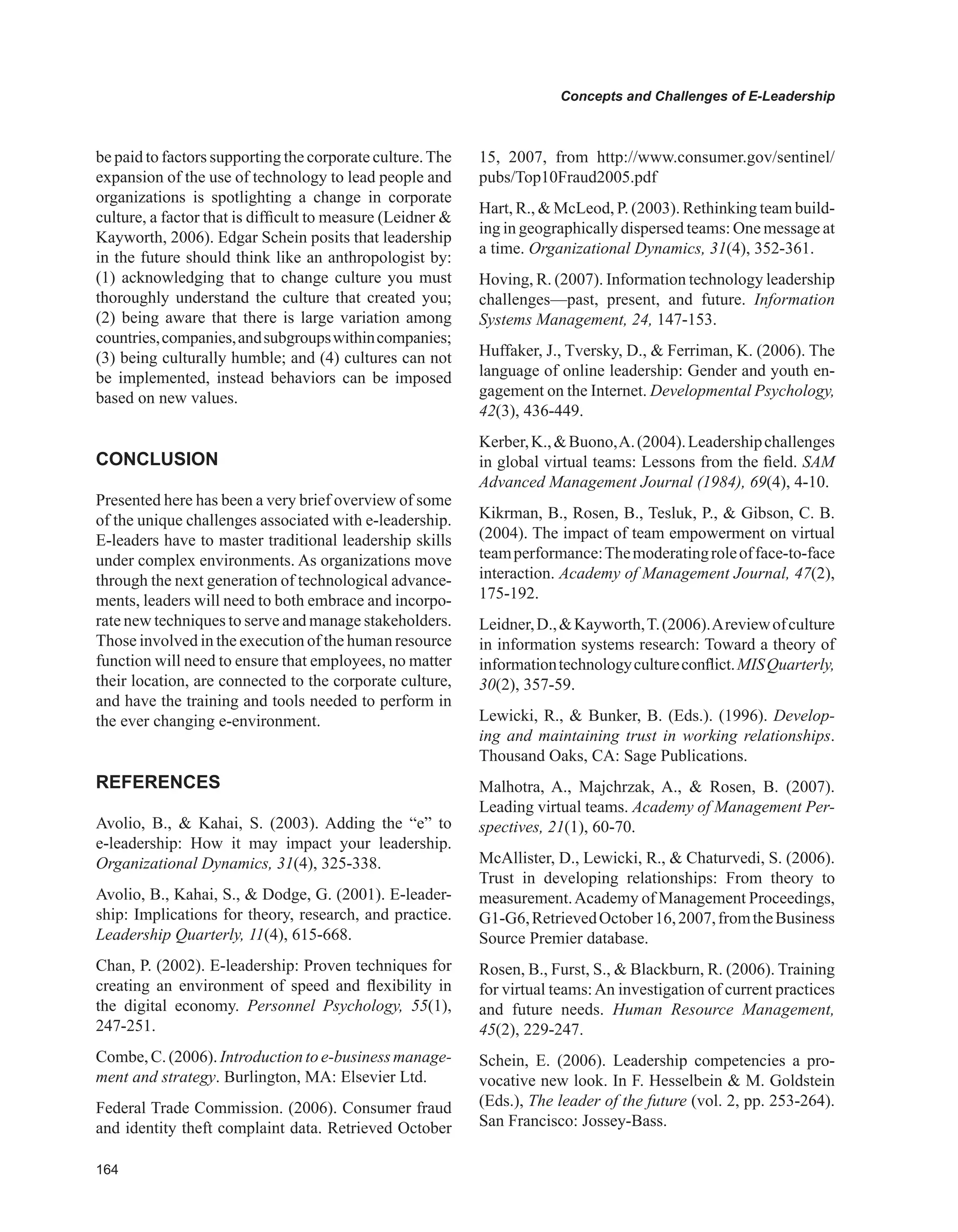 Concepts and Challenges of E-Leadership
be paid to factors supporting the corporate culture.The
expansion of the use of technology to lead people and
organizations is spotlighting a change in corporate
culture, a factor that is difficult to measure (Leidner 
Kayworth, 2006). Edgar Schein posits that leadership
in the future should think like an anthropologist by:
(1) acknowledging that to change culture you must
thoroughly understand the culture that created you;
(2) being aware that there is large variation among
countries,companies,andsubgroupswithincompanies;
(3) being culturally humble; and (4) cultures can not
be implemented, instead behaviors can be imposed
based on new values.
CONCLUSION
Presented here has been a very brief overview of some
of the unique challenges associated with e-leadership.
E-leaders have to master traditional leadership skills
under complex environments. As organizations move
through the next generation of technological advance-
ments, leaders will need to both embrace and incorpo-
rate new techniques to serve and manage stakeholders.
Those involved in the execution of the human resource
function will need to ensure that employees, no matter
their location, are connected to the corporate culture,
and have the training and tools needed to perform in
the ever changing e-environment.
REFERENCES
Avolio, B.,  Kahai, S. (2003). Adding the “e” to
e-leadership: How it may impact your leadership.
Organizational Dynamics, 31(4), 325-338.
Avolio, B., Kahai, S.,  Dodge, G. (2001). E-leader-
ship: Implications for theory, research, and practice.
Leadership Quarterly, 11(4), 615-668.
Chan, P. (2002). E-leadership: Proven techniques for
creating an environment of speed and flexibility in
the digital economy. Personnel Psychology, 55(1),
247-251.
Combe,C.(2006).Introductiontoe-businessmanage-
ment and strategy. Burlington, MA: Elsevier Ltd.
Federal Trade Commission. (2006). Consumer fraud
and identity theft complaint data. Retrieved October
15, 2007, from http://www.consumer.gov/sentinel/
pubs/Top10Fraud2005.pdf
Hart, R.,  McLeod, P. (2003). Rethinking team build-
ing in geographically dispersed teams: One message at
a time. Organizational Dynamics, 31(4), 352-361.
Hoving, R. (2007). Information technology leadership
challenges—past, present, and future. Information
Systems Management, 24, 147-153.
Huffaker, J., Tversky, D.,  Ferriman, K. (2006). The
language of online leadership: Gender and youth en-
gagement on the Internet. Developmental Psychology,
42(3), 436-449.
Kerber,K.,Buono,A.(2004).Leadershipchallenges
in global virtual teams: Lessons from the field. SAM
Advanced Management Journal (1984), 69(4), 4-10.
Kikrman, B., Rosen, B., Tesluk, P.,  Gibson, C. B.
(2004). The impact of team empowerment on virtual
teamperformance:Themoderatingroleofface-to-face
interaction. Academy of Management Journal, 47(2),
175-192.
Leidner,D.,Kayworth,T.(2006).Areviewofculture
in information systems research: Toward a theory of
informationtechnologycultureconflict.MISQuarterly,
30(2), 357-59.
Lewicki, R.,  Bunker, B. (Eds.). (1996). Develop-
ing and maintaining trust in working relationships.
Thousand Oaks, CA: Sage Publications.
Malhotra, A., Majchrzak, A.,  Rosen, B. (2007).
Leading virtual teams. Academy of Management Per-
spectives, 21(1), 60-70.
McAllister, D., Lewicki, R.,  Chaturvedi, S. (2006).
Trust in developing relationships: From theory to
measurement.Academy of Management Proceedings,
G1-G6,RetrievedOctober16,2007,fromtheBusiness
Source Premier database.
Rosen, B., Furst, S.,  Blackburn, R. (2006). Training
for virtual teams:An investigation of current practices
and future needs. Human Resource Management,
45(2), 229-247.
Schein, E. (2006). Leadership competencies a pro-
vocative new look. In F. Hesselbein  M. Goldstein
(Eds.), The leader of the future (vol. 2, pp. 253-264).
San Francisco: Jossey-Bass.
 