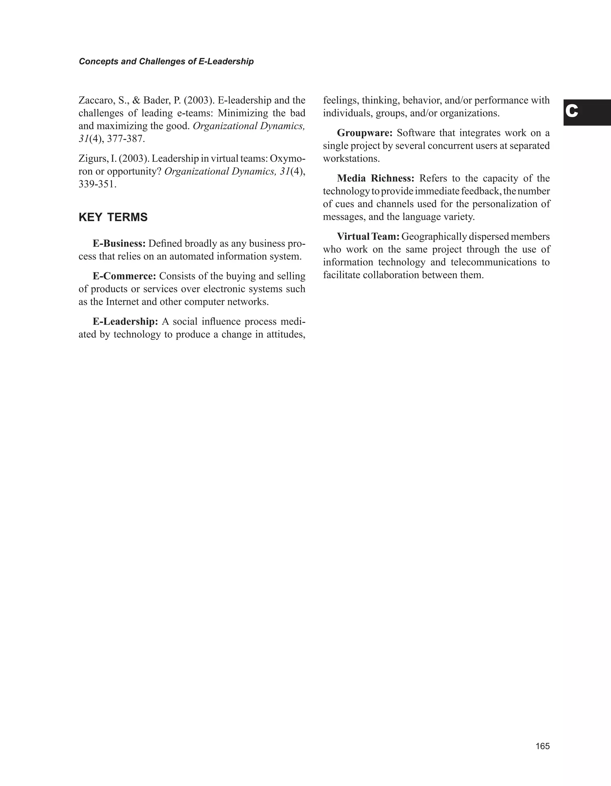 Concepts and Challenges of E-Leadership
C
Zaccaro, S.,  Bader, P. (2003). E-leadership and the
challenges of leading e-teams: Minimizing the bad
and maximizing the good. Organizational Dynamics,
31(4), 377-387.
Zigurs, I. (2003). Leadership in virtual teams: Oxymo-
ron or opportunity? Organizational Dynamics, 31(4),
339-351.
KEY TERMS
E-Business: Defined broadly as any business pro-
cess that relies on an automated information system.
E-Commerce: Consists of the buying and selling
of products or services over electronic systems such
as the Internet and other computer networks.
E-Leadership: A social influence process medi-
ated by technology to produce a change in attitudes,
feelings, thinking, behavior, and/or performance with
individuals, groups, and/or organizations.
Groupware: Software that integrates work on a
single project by several concurrent users at separated
workstations.
Media Richness: Refers to the capacity of the
technologytoprovideimmediatefeedback,thenumber
of cues and channels used for the personalization of
messages, and the language variety.
VirtualTeam: Geographically dispersed members
who work on the same project through the use of
information technology and telecommunications to
facilitate collaboration between them.
 