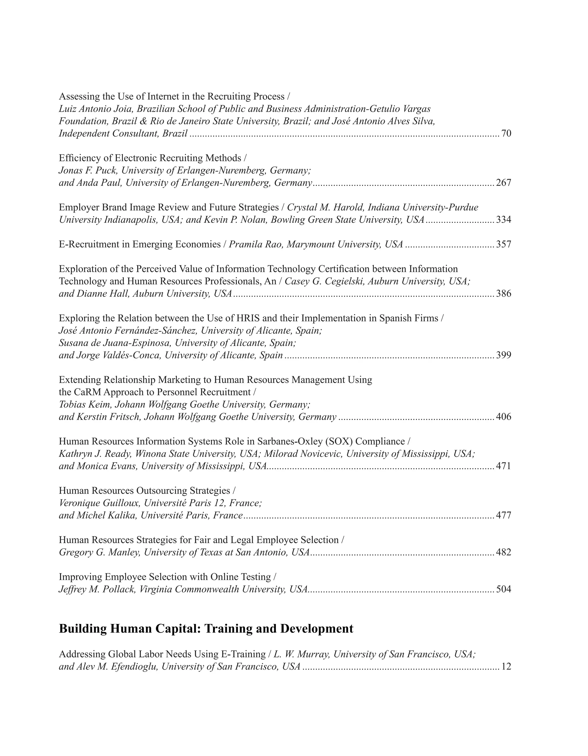 Assessing the Use of Internet in the Recruiting Process /
Luiz Antonio Joia, Brazilian School of Public and Business Administration-Getulio Vargas
Foundation, Brazil & Rio de Janeiro State University, Brazil; and José Antonio Alves Silva,
Independent Consultant, Brazil..........................................................................................................................70
Efficiency of Electronic Recruiting Methods /
Jonas F. Puck, University of Erlangen-Nuremberg, Germany;
and Anda Paul, University of Erlangen-Nuremberg, Germany........................................................................267
Employer Brand Image Review and Future Strategies / Crystal M. Harold, Indiana University-Purdue
University Indianapolis, USA; and Kevin P. Nolan, Bowling Green State University, USA............................334
E-Recruitment in Emerging Economies / Pramila Rao, Marymount University, USA....................................357
Exploration of the Perceived Value of Information Technology Certification between Information
Technology and Human Resources Professionals, An / Casey G. Cegielski, Auburn University, USA;
and Dianne Hall, Auburn University, USA.......................................................................................................386
Exploring the Relation between the Use of HRIS and their Implementation in Spanish Firms /
José Antonio Fernández-Sánchez, University of Alicante, Spain;
Susana de Juana-Espinosa, University of Alicante, Spain;
and Jorge Valdés-Conca, University of Alicante, Spain...................................................................................399
Extending Relationship Marketing to Human Resources Management Using
the CaRM Approach to Personnel Recruitment /
Tobias Keim, Johann Wolfgang Goethe University, Germany;
and Kerstin Fritsch, Johann Wolfgang Goethe University, Germany..............................................................406
Human Resources Information Systems Role in Sarbanes-Oxley (SOX) Compliance /
Kathryn J. Ready, Winona State University, USA; Milorad Novicevic, University of Mississippi, USA;
and Monica Evans, University of Mississippi, USA.........................................................................................471
Human Resources Outsourcing Strategies /
Veronique Guilloux, Université Paris 12, France;
and Michel Kalika, Université Paris, France...................................................................................................477
Human Resources Strategies for Fair and Legal Employee Selection /
Gregory G. Manley, University of Texas at San Antonio, USA.........................................................................482
Improving Employee Selection with Online Testing /
Jeffrey M. Pollack, Virginia Commonwealth University, USA..........................................................................504
Building Human Capital: Training and Development
Addressing Global Labor Needs Using E-Training / L. W. Murray, University of San Francisco, USA;
and Alev M. Efendioglu, University of San Francisco, USA..............................................................................12
 