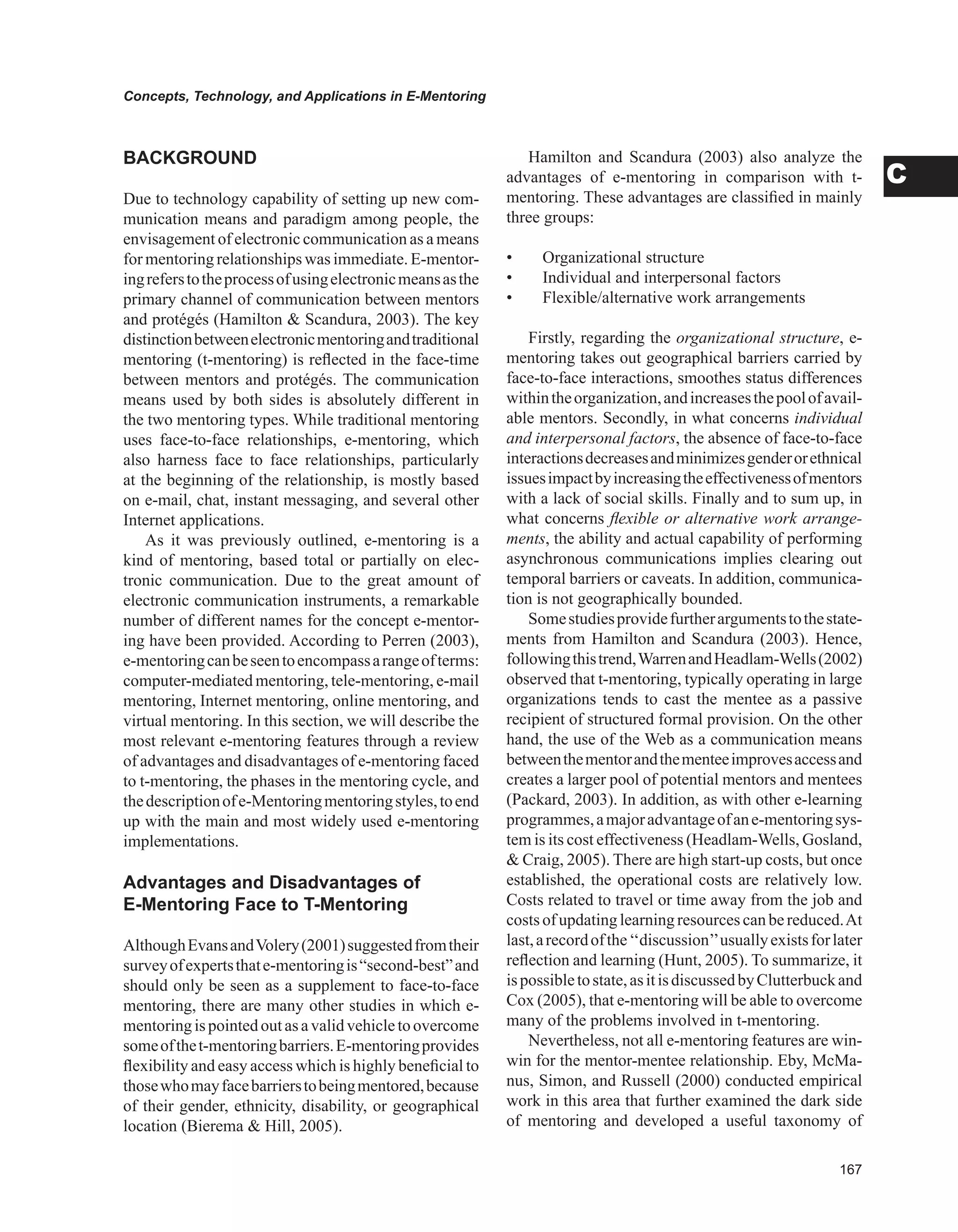 Concepts, Technology, and Applications in E-Mentoring
C
BACKGROUND
Due to technology capability of setting up new com-
munication means and paradigm among people, the
envisagement of electronic communication as a means
for mentoring relationships was immediate. E-mentor-
ingreferstotheprocessofusingelectronicmeansasthe
primary channel of communication between mentors
and protégés (Hamilton  Scandura, 2003). The key
distinctionbetweenelectronicmentoringandtraditional
mentoring (t-mentoring) is reflected in the face-time
between mentors and protégés. The communication
means used by both sides is absolutely different in
the two mentoring types. While traditional mentoring
uses face-to-face relationships, e-mentoring, which
also harness face to face relationships, particularly
at the beginning of the relationship, is mostly based
on e-mail, chat, instant messaging, and several other
Internet applications.
As it was previously outlined, e-mentoring is a
kind of mentoring, based total or partially on elec-
tronic communication. Due to the great amount of
electronic communication instruments, a remarkable
number of different names for the concept e-mentor-
ing have been provided. According to Perren (2003),
e-mentoringcanbeseentoencompassarangeofterms:
computer-mediated mentoring, tele-mentoring, e-mail
mentoring, Internet mentoring, online mentoring, and
virtual mentoring. In this section, we will describe the
most relevant e-mentoring features through a review
of advantages and disadvantages of e-mentoring faced
to t-mentoring, the phases in the mentoring cycle, and
thedescriptionofe-Mentoringmentoringstyles,toend
up with the main and most widely used e-mentoring
implementations.
Advantages and Disadvantages of
E-Mentoring Face to T-Mentoring
AlthoughEvansandVolery(2001)suggestedfromtheir
surveyofexpertsthate-mentoringis“second-best”and
should only be seen as a supplement to face-to-face
mentoring, there are many other studies in which e-
mentoringispointedoutasavalidvehicletoovercome
someofthet-mentoringbarriers.E-mentoringprovides
flexibility and easy access which is highly beneficial to
thosewhomayfacebarrierstobeingmentored,because
of their gender, ethnicity, disability, or geographical
location (Bierema  Hill, 2005).
Hamilton and Scandura (2003) also analyze the
advantages of e-mentoring in comparison with t-
mentoring. These advantages are classified in mainly
three groups:
• Organizational structure
• Individual and interpersonal factors
• Flexible/alternative work arrangements
Firstly, regarding the organizational structure, e-
mentoring takes out geographical barriers carried by
face-to-face interactions, smoothes status differences
withintheorganization,andincreasesthepoolofavail-
able mentors. Secondly, in what concerns individual
and interpersonal factors, the absence of face-to-face
interactionsdecreasesandminimizesgenderorethnical
issuesimpactbyincreasingtheeffectivenessofmentors
with a lack of social skills. Finally and to sum up, in
what concerns flexible or alternative work arrange-
ments, the ability and actual capability of performing
asynchronous communications implies clearing out
temporal barriers or caveats. In addition, communica-
tion is not geographically bounded.
Somestudiesprovidefurtherargumentstothestate-
ments from Hamilton and Scandura (2003). Hence,
followingthistrend,WarrenandHeadlam-Wells(2002)
observed that t-mentoring, typically operating in large
organizations tends to cast the mentee as a passive
recipient of structured formal provision. On the other
hand, the use of the Web as a communication means
betweenthementorandthementeeimprovesaccessand
creates a larger pool of potential mentors and mentees
(Packard, 2003). In addition, as with other e-learning
programmes,amajoradvantageofane-mentoringsys-
tem is its cost effectiveness (Headlam-Wells, Gosland,
 Craig, 2005). There are high start-up costs, but once
established, the operational costs are relatively low.
Costs related to travel or time away from the job and
costsofupdatinglearningresourcescanbereduced.At
last,arecordofthe‘‘discussion’’usuallyexistsforlater
reflection and learning (Hunt, 2005). To summarize, it
ispossibletostate,asitisdiscussedbyClutterbuckand
Cox (2005), that e-mentoring will be able to overcome
many of the problems involved in t-mentoring.
Nevertheless, not all e-mentoring features are win-
win for the mentor-mentee relationship. Eby, McMa-
nus, Simon, and Russell (2000) conducted empirical
work in this area that further examined the dark side
of mentoring and developed a useful taxonomy of
 