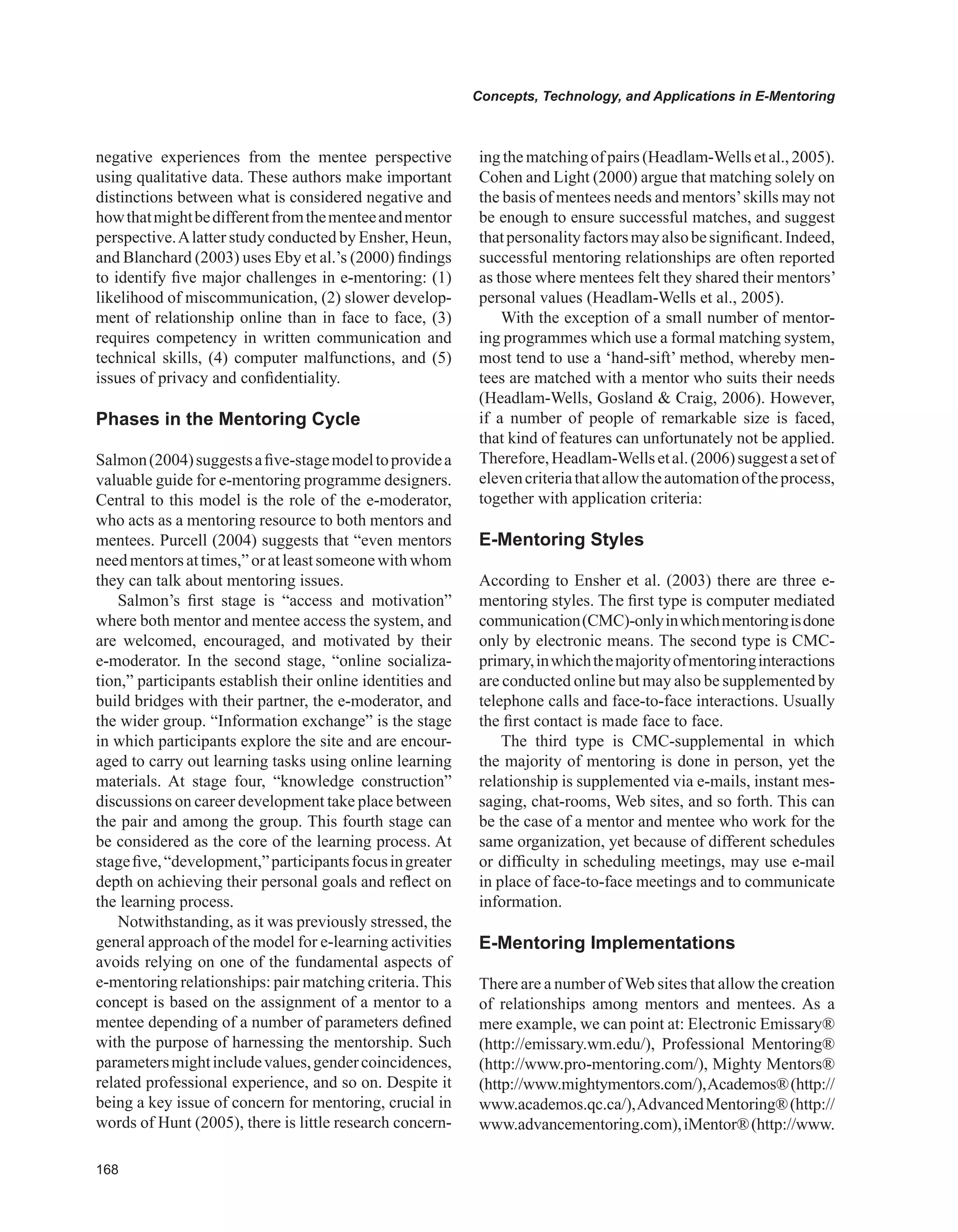 Concepts, Technology, and Applications in E-Mentoring
negative experiences from the mentee perspective
using qualitative data. These authors make important
distinctions between what is considered negative and
howthatmightbedifferentfromthementeeandmentor
perspective.Alatter study conducted by Ensher, Heun,
and Blanchard (2003) uses Eby et al.’s (2000) findings
to identify five major challenges in e-mentoring: (1)
likelihood of miscommunication, (2) slower develop-
ment of relationship online than in face to face, (3)
requires competency in written communication and
technical skills, (4) computer malfunctions, and (5)
issues of privacy and confidentiality.
Phases in the Mentoring Cycle
Salmon(2004)suggestsafive-stagemodeltoprovidea
valuable guide for e-mentoring programme designers.
Central to this model is the role of the e-moderator,
who acts as a mentoring resource to both mentors and
mentees. Purcell (2004) suggests that “even mentors
need mentors at times,” or at least someone with whom
they can talk about mentoring issues.
Salmon’s first stage is “access and motivation”
where both mentor and mentee access the system, and
are welcomed, encouraged, and motivated by their
e-moderator. In the second stage, “online socializa-
tion,” participants establish their online identities and
build bridges with their partner, the e-moderator, and
the wider group. “Information exchange” is the stage
in which participants explore the site and are encour-
aged to carry out learning tasks using online learning
materials. At stage four, “knowledge construction”
discussions on career development take place between
the pair and among the group. This fourth stage can
be considered as the core of the learning process. At
stagefive,“development,”participantsfocusingreater
depth on achieving their personal goals and reflect on
the learning process.
Notwithstanding, as it was previously stressed, the
general approach of the model for e-learning activities
avoids relying on one of the fundamental aspects of
e-mentoring relationships: pair matching criteria. This
concept is based on the assignment of a mentor to a
mentee depending of a number of parameters defined
with the purpose of harnessing the mentorship. Such
parametersmightincludevalues,gendercoincidences,
related professional experience, and so on. Despite it
being a key issue of concern for mentoring, crucial in
words of Hunt (2005), there is little research concern-
ing the matching of pairs (Headlam-Wells et al., 2005).
Cohen and Light (2000) argue that matching solely on
the basis of mentees needs and mentors’skills may not
be enough to ensure successful matches, and suggest
thatpersonalityfactorsmayalsobesignificant.Indeed,
successful mentoring relationships are often reported
as those where mentees felt they shared their mentors’
personal values (Headlam-Wells et al., 2005).
With the exception of a small number of mentor-
ing programmes which use a formal matching system,
most tend to use a ‘hand-sift’ method, whereby men-
tees are matched with a mentor who suits their needs
(Headlam-Wells, Gosland  Craig, 2006). However,
if a number of people of remarkable size is faced,
that kind of features can unfortunately not be applied.
Therefore,Headlam-Wellsetal.(2006)suggestasetof
elevencriteriathatallowtheautomationoftheprocess,
together with application criteria:
E-Mentoring Styles
According to Ensher et al. (2003) there are three e-
mentoring styles. The first type is computer mediated
communication(CMC)-onlyinwhichmentoringisdone
only by electronic means. The second type is CMC-
primary,inwhichthemajorityofmentoringinteractions
are conducted online but may also be supplemented by
telephone calls and face-to-face interactions. Usually
the first contact is made face to face.
The third type is CMC-supplemental in which
the majority of mentoring is done in person, yet the
relationship is supplemented via e-mails, instant mes-
saging, chat-rooms, Web sites, and so forth. This can
be the case of a mentor and mentee who work for the
same organization, yet because of different schedules
or difficulty in scheduling meetings, may use e-mail
in place of face-to-face meetings and to communicate
information.
E-Mentoring Implementations
There are a number ofWeb sites that allow the creation
of relationships among mentors and mentees. As a
mere example, we can point at: Electronic Emissary®
(http://emissary.wm.edu/), Professional Mentoring®
(http://www.pro-mentoring.com/), Mighty Mentors®
(http://www.mightymentors.com/),Academos®(http://
www.academos.qc.ca/),AdvancedMentoring®(http://
www.advancementoring.com),iMentor®(http://www.
 