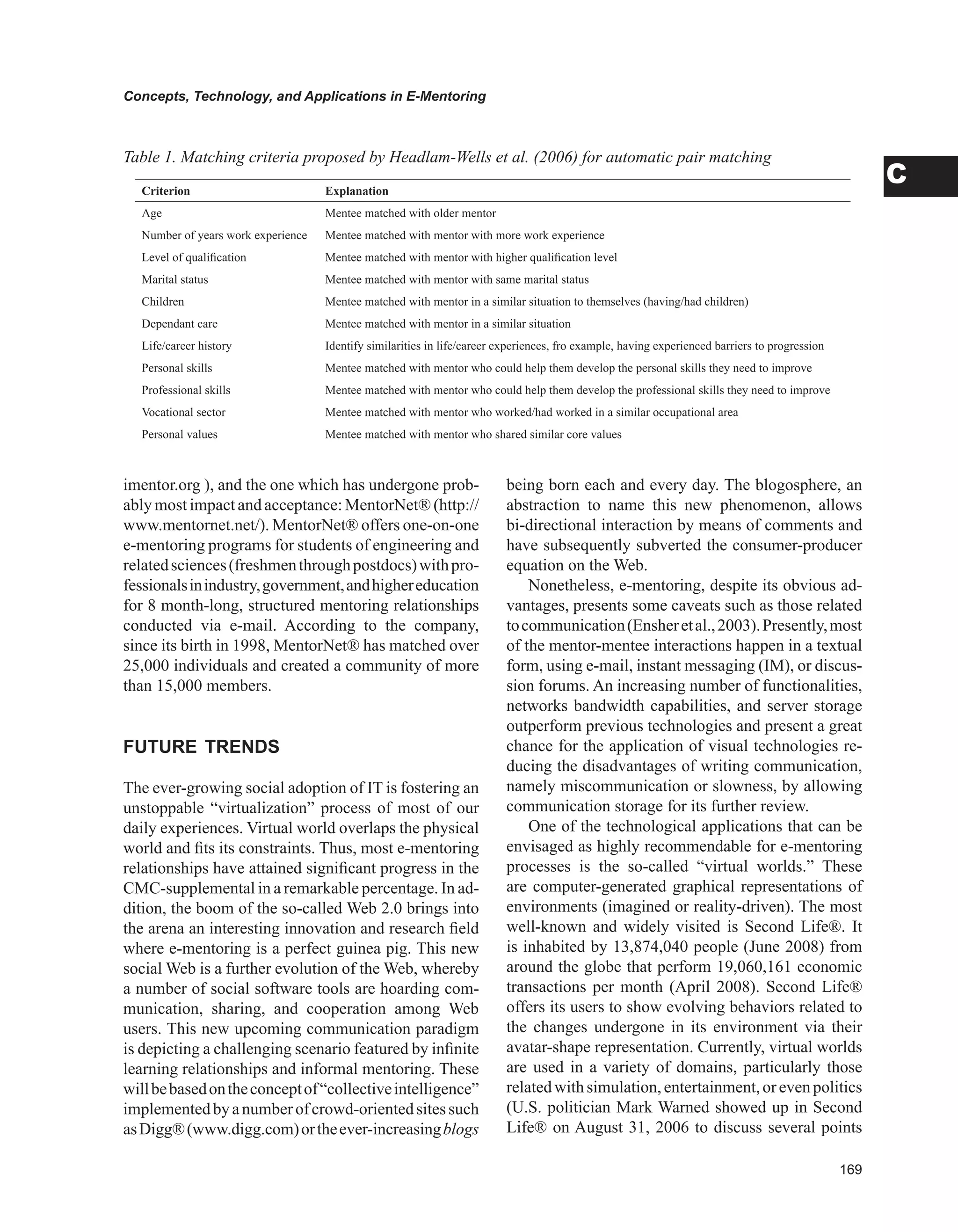 Concepts, Technology, and Applications in E-Mentoring
C
imentor.org ), and the one which has undergone prob-
ably most impact and acceptance:MentorNet® (http://
www.mentornet.net/). MentorNet® offers one-on-one
e-mentoring programs for students of engineering and
relatedsciences(freshmenthroughpostdocs)withpro-
fessionalsinindustry,government,andhighereducation
for 8 month-long, structured mentoring relationships
conducted via e-mail. According to the company,
since its birth in 1998, MentorNet® has matched over
25,000 individuals and created a community of more
than 15,000 members.
FUTURE TRENDS
The ever-growing social adoption of IT is fostering an
unstoppable “virtualization” process of most of our
daily experiences. Virtual world overlaps the physical
world and fits its constraints. Thus, most e-mentoring
relationships have attained significant progress in the
CMC-supplemental in a remarkable percentage. In ad-
dition, the boom of the so-called Web 2.0 brings into
the arena an interesting innovation and research field
where e-mentoring is a perfect guinea pig. This new
social Web is a further evolution of the Web, whereby
a number of social software tools are hoarding com-
munication, sharing, and cooperation among Web
users. This new upcoming communication paradigm
is depicting a challenging scenario featured by infinite
learning relationships and informal mentoring. These
willbebasedontheconceptof“collectiveintelligence”
implementedbyanumberofcrowd-orientedsitessuch
asDigg®(www.digg.com)ortheever-increasingblogs
being born each and every day. The blogosphere, an
abstraction to name this new phenomenon, allows
bi-directional interaction by means of comments and
have subsequently subverted the consumer-producer
equation on the Web.
Nonetheless, e-mentoring, despite its obvious ad-
vantages, presents some caveats such as those related
tocommunication(Ensheretal.,2003).Presently,most
of the mentor-mentee interactions happen in a textual
form, using e-mail, instant messaging (IM), or discus-
sion forums. An increasing number of functionalities,
networks bandwidth capabilities, and server storage
outperform previous technologies and present a great
chance for the application of visual technologies re-
ducing the disadvantages of writing communication,
namely miscommunication or slowness, by allowing
communication storage for its further review.
One of the technological applications that can be
envisaged as highly recommendable for e-mentoring
processes is the so-called “virtual worlds.” These
are computer-generated graphical representations of
environments (imagined or reality-driven). The most
well-known and widely visited is Second Life®. It
is inhabited by 13,874,040 people (June 2008) from
around the globe that perform 19,060,161 economic
transactions per month (April 2008). Second Life®
offers its users to show evolving behaviors related to
the changes undergone in its environment via their
avatar-shape representation. Currently, virtual worlds
are used in a variety of domains, particularly those
relatedwithsimulation,entertainment,orevenpolitics
(U.S. politician Mark Warned showed up in Second
Life® on August 31, 2006 to discuss several points
Criterion Explanation
Age Mentee matched with older mentor
Number of years work experience Mentee matched with mentor with more work experience
Level of qualification Mentee matched with mentor with higher qualification level
Marital status Mentee matched with mentor with same marital status
Children Mentee matched with mentor in a similar situation to themselves (having/had children)
Dependant care Mentee matched with mentor in a similar situation
Life/career history Identify similarities in life/career experiences, fro example, having experienced barriers to progression
Personal skills Mentee matched with mentor who could help them develop the personal skills they need to improve
Professional skills Mentee matched with mentor who could help them develop the professional skills they need to improve
Vocational sector Mentee matched with mentor who worked/had worked in a similar occupational area
Personal values Mentee matched with mentor who shared similar core values
Table 1. Matching criteria proposed by Headlam-Wells et al. (2006) for automatic pair matching
 