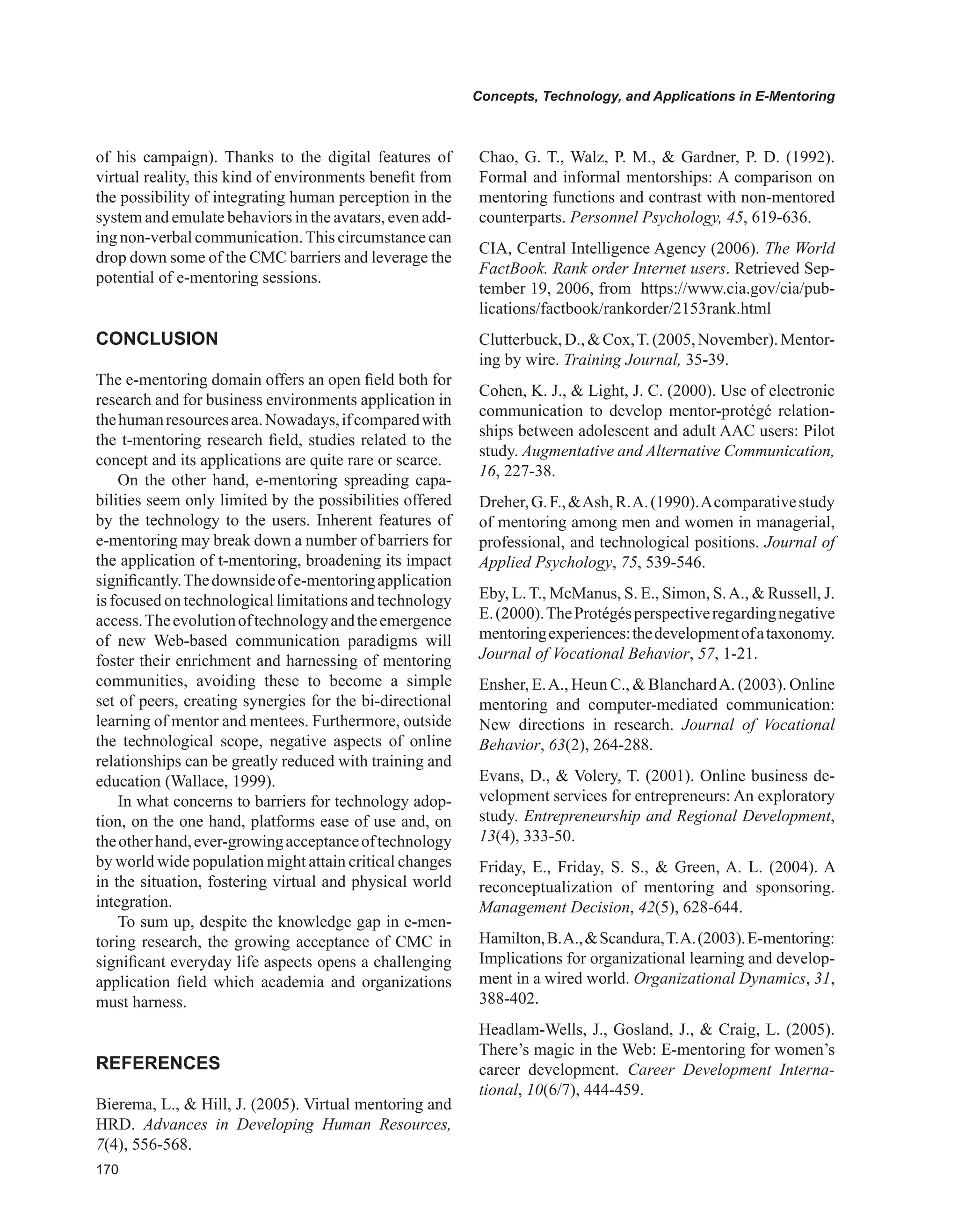 0
Concepts, Technology, and Applications in E-Mentoring
of his campaign). Thanks to the digital features of
virtual reality, this kind of environments benefit from
the possibility of integrating human perception in the
system and emulate behaviors in the avatars, even add-
ing non-verbal communication.This circumstance can
drop down some of the CMC barriers and leverage the
potential of e-mentoring sessions.
CONCLUSION
The e-mentoring domain offers an open field both for
research and for business environments application in
thehumanresourcesarea.Nowadays,ifcomparedwith
the t-mentoring research field, studies related to the
concept and its applications are quite rare or scarce.
On the other hand, e-mentoring spreading capa-
bilities seem only limited by the possibilities offered
by the technology to the users. Inherent features of
e-mentoring may break down a number of barriers for
the application of t-mentoring, broadening its impact
significantly.Thedownsideofe-mentoringapplication
is focused on technological limitations and technology
access.Theevolutionoftechnologyandtheemergence
of new Web-based communication paradigms will
foster their enrichment and harnessing of mentoring
communities, avoiding these to become a simple
set of peers, creating synergies for the bi-directional
learning of mentor and mentees. Furthermore, outside
the technological scope, negative aspects of online
relationships can be greatly reduced with training and
education (Wallace, 1999).
In what concerns to barriers for technology adop-
tion, on the one hand, platforms ease of use and, on
theotherhand,ever-growingacceptanceoftechnology
by world wide population might attain critical changes
in the situation, fostering virtual and physical world
integration.
To sum up, despite the knowledge gap in e-men-
toring research, the growing acceptance of CMC in
significant everyday life aspects opens a challenging
application field which academia and organizations
must harness.
REFERENCES
Bierema, L.,  Hill, J. (2005). Virtual mentoring and
HRD. Advances in Developing Human Resources,
7(4), 556-568.
Chao, G. T., Walz, P. M.,  Gardner, P. D. (1992).
Formal and informal mentorships: A comparison on
mentoring functions and contrast with non-mentored
counterparts. Personnel Psychology, 45, 619-636.
CIA, Central Intelligence Agency (2006). The World
FactBook. Rank order Internet users. Retrieved Sep-
tember 19, 2006, from https://www.cia.gov/cia/pub-
lications/factbook/rankorder/2153rank.html
Clutterbuck,D.,Cox,T.(2005,November).Mentor-
ing by wire. Training Journal, 35-39.
Cohen, K. J.,  Light, J. C. (2000). Use of electronic
communication to develop mentor-protégé relation-
ships between adolescent and adult AAC users: Pilot
study. Augmentative and Alternative Communication,
16, 227-38.
Dreher,G.F.,Ash,R.A.(1990).Acomparativestudy
of mentoring among men and women in managerial,
professional, and technological positions. Journal of
Applied Psychology, 75, 539-546.
Eby, L. T., McManus, S. E., Simon, S.A.,  Russell, J.
E.(2000).TheProtégésperspectiveregardingnegative
mentoringexperiences:thedevelopmentofataxonomy.
Journal of Vocational Behavior, 57, 1-21.
Ensher, E.A., Heun C.,  BlanchardA. (2003). Online
mentoring and computer-mediated communication:
New directions in research. Journal of Vocational
Behavior, 63(2), 264-288.
Evans, D.,  Volery, T. (2001). Online business de-
velopment services for entrepreneurs: An exploratory
study. Entrepreneurship and Regional Development,
13(4), 333-50.
Friday, E., Friday, S. S.,  Green, A. L. (2004). A
reconceptualization of mentoring and sponsoring.
Management Decision, 42(5), 628-644.
Hamilton,B.A.,Scandura,T.A.(2003).E-mentoring:
Implications for organizational learning and develop-
ment in a wired world. Organizational Dynamics, 31,
388-402.
Headlam-Wells, J., Gosland, J.,  Craig, L. (2005).
There’s magic in the Web: E-mentoring for women’s
career development. Career Development Interna-
tional, 10(6/7), 444-459.
 
