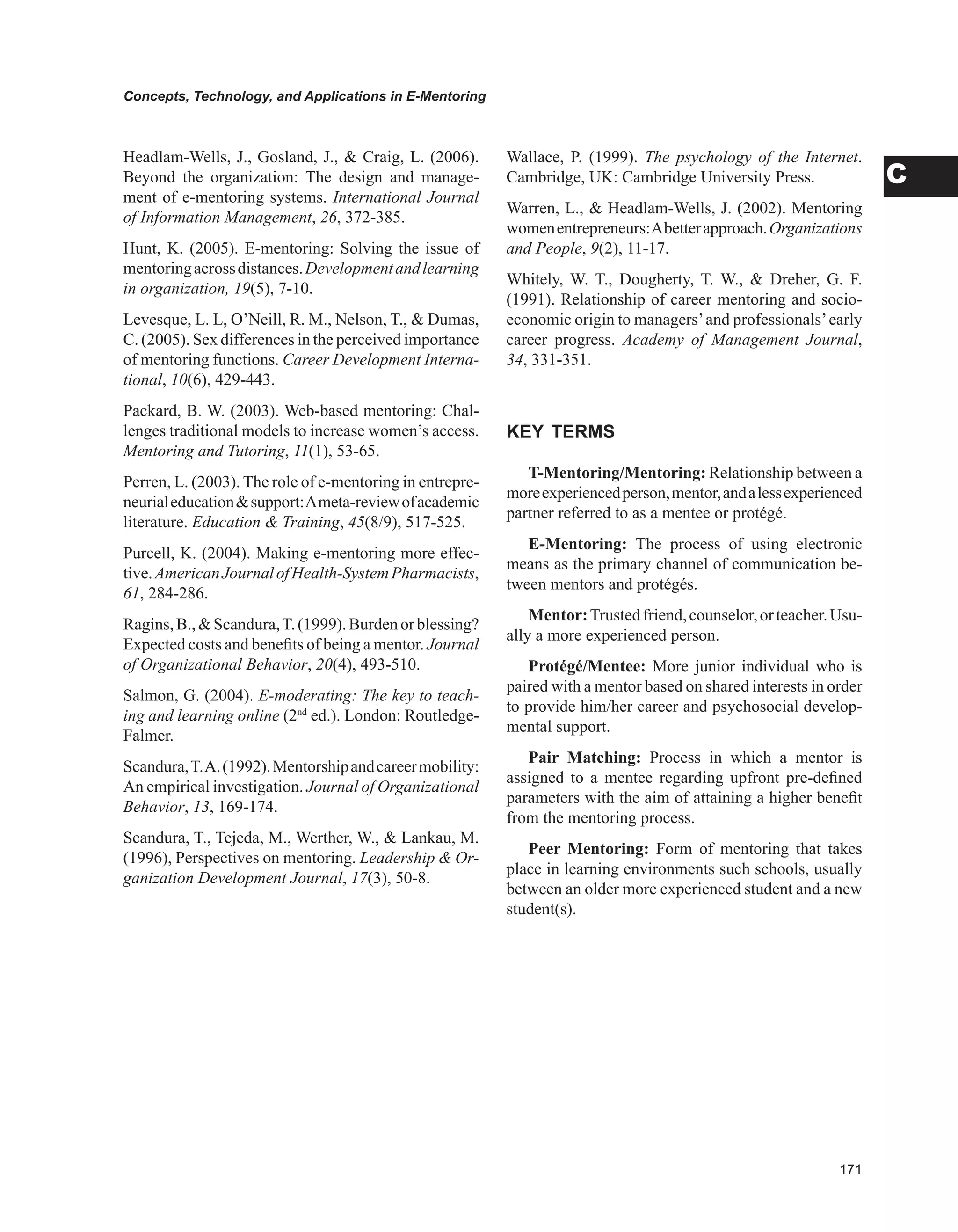 Concepts, Technology, and Applications in E-Mentoring
C
Headlam-Wells, J., Gosland, J.,  Craig, L. (2006).
Beyond the organization: The design and manage-
ment of e-mentoring systems. International Journal
of Information Management, 26, 372-385.
Hunt, K. (2005). E-mentoring: Solving the issue of
mentoringacrossdistances.Developmentandlearning
in organization, 19(5), 7-10.
Levesque, L. L, O’Neill, R. M., Nelson, T.,  Dumas,
C. (2005). Sex differences in the perceived importance
of mentoring functions. Career Development Interna-
tional, 10(6), 429-443.
Packard, B. W. (2003). Web-based mentoring: Chal-
lenges traditional models to increase women’s access.
Mentoring and Tutoring, 11(1), 53-65.
Perren, L. (2003). The role of e-mentoring in entrepre-
neurialeducationsupport:Ameta-reviewofacademic
literature. Education  Training, 45(8/9), 517-525.
Purcell, K. (2004). Making e-mentoring more effec-
tive.AmericanJournalofHealth-SystemPharmacists,
61, 284-286.
Ragins,B.,Scandura,T.(1999).Burdenorblessing?
Expected costs and benefits of being a mentor. Journal
of Organizational Behavior, 20(4), 493-510.
Salmon, G. (2004). E-moderating: The key to teach-
ing and learning online (2nd
ed.). London: Routledge-
Falmer.
Scandura,T.A.(1992).Mentorshipandcareermobility:
An empirical investigation. Journal of Organizational
Behavior, 13, 169-174.
Scandura, T., Tejeda, M., Werther, W.,  Lankau, M.
(1996), Perspectives on mentoring. Leadership  Or-
ganization Development Journal, 17(3), 50-8.
Wallace, P. (1999). The psychology of the Internet.
Cambridge, UK: Cambridge University Press.
Warren, L.,  Headlam-Wells, J. (2002). Mentoring
womenentrepreneurs:Abetterapproach.Organizations
and People, 9(2), 11-17.
Whitely, W. T., Dougherty, T. W.,  Dreher, G. F.
(1991). Relationship of career mentoring and socio-
economic origin to managers’and professionals’early
career progress. Academy of Management Journal,
34, 331-351.
KEY TERMS
T-Mentoring/Mentoring: Relationship between a
moreexperiencedperson,mentor,andalessexperienced
partner referred to as a mentee or protégé.
E-Mentoring: The process of using electronic
means as the primary channel of communication be-
tween mentors and protégés.
Mentor:Trustedfriend,counselor,orteacher.Usu-
ally a more experienced person.
Protégé/Mentee: More junior individual who is
paired with a mentor based on shared interests in order
to provide him/her career and psychosocial develop-
mental support.
Pair Matching: Process in which a mentor is
assigned to a mentee regarding upfront pre-defined
parameters with the aim of attaining a higher benefit
from the mentoring process.
Peer Mentoring: Form of mentoring that takes
place in learning environments such schools, usually
between an older more experienced student and a new
student(s).
 