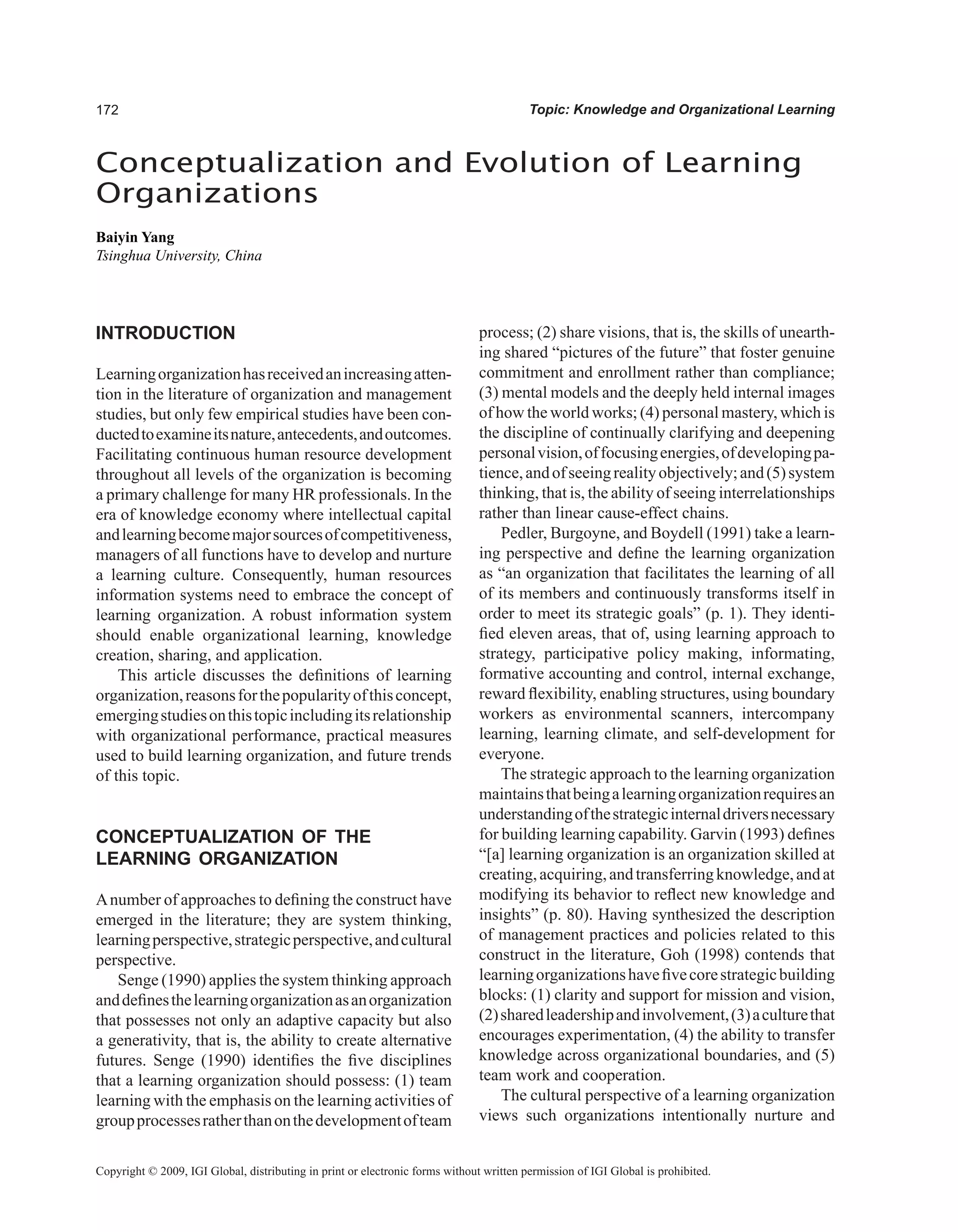 Topic: Knowledge and Organizational Learning
Conceptualization and Evolution of Learning
Organizations
Baiyin Yang
Tsinghua University, China
Copyright © 2009, IGI Global, distributing in print or electronic forms without written permission of IGI Global is prohibited.
INTRODUCTION
Learningorganizationhasreceivedanincreasingatten-
tion in the literature of organization and management
studies, but only few empirical studies have been con-
ductedtoexamineitsnature,antecedents,andoutcomes.
Facilitating continuous human resource development
throughout all levels of the organization is becoming
a primary challenge for many HR professionals. In the
era of knowledge economy where intellectual capital
andlearningbecomemajorsourcesofcompetitiveness,
managers of all functions have to develop and nurture
a learning culture. Consequently, human resources
information systems need to embrace the concept of
learning organization. A robust information system
should enable organizational learning, knowledge
creation, sharing, and application.
This article discusses the definitions of learning
organization,reasonsforthepopularityofthisconcept,
emergingstudiesonthistopicincludingitsrelationship
with organizational performance, practical measures
used to build learning organization, and future trends
of this topic.
CONCEPTUALIzATION OF THE
LEARNING ORGANIzATION
Anumber of approaches to defining the construct have
emerged in the literature; they are system thinking,
learningperspective,strategicperspective,andcultural
perspective.
Senge (1990) applies the system thinking approach
anddefinesthelearningorganizationasanorganization
that possesses not only an adaptive capacity but also
a generativity, that is, the ability to create alternative
futures. Senge (1990) identifies the five disciplines
that a learning organization should possess: (1) team
learning with the emphasis on the learning activities of
groupprocessesratherthanonthedevelopmentofteam
process; (2) share visions, that is, the skills of unearth-
ing shared “pictures of the future” that foster genuine
commitment and enrollment rather than compliance;
(3) mental models and the deeply held internal images
of how the world works; (4) personal mastery, which is
the discipline of continually clarifying and deepening
personalvision,offocusingenergies,ofdevelopingpa-
tience,andofseeingrealityobjectively;and(5)system
thinking, that is, the ability of seeing interrelationships
rather than linear cause-effect chains.
Pedler, Burgoyne, and Boydell (1991) take a learn-
ing perspective and define the learning organization
as “an organization that facilitates the learning of all
of its members and continuously transforms itself in
order to meet its strategic goals” (p. 1). They identi-
fied eleven areas, that of, using learning approach to
strategy, participative policy making, informating,
formative accounting and control, internal exchange,
reward flexibility, enabling structures, using boundary
workers as environmental scanners, intercompany
learning, learning climate, and self-development for
everyone.
The strategic approach to the learning organization
maintainsthatbeingalearningorganizationrequiresan
understandingofthestrategicinternaldriversnecessary
for building learning capability. Garvin (1993) defines
“[a] learning organization is an organization skilled at
creating,acquiring,andtransferringknowledge,andat
modifying its behavior to reflect new knowledge and
insights” (p. 80). Having synthesized the description
of management practices and policies related to this
construct in the literature, Goh (1998) contends that
learningorganizationshavefivecorestrategicbuilding
blocks: (1) clarity and support for mission and vision,
(2)sharedleadershipandinvolvement,(3)aculturethat
encourages experimentation, (4) the ability to transfer
knowledge across organizational boundaries, and (5)
team work and cooperation.
The cultural perspective of a learning organization
views such organizations intentionally nurture and
 