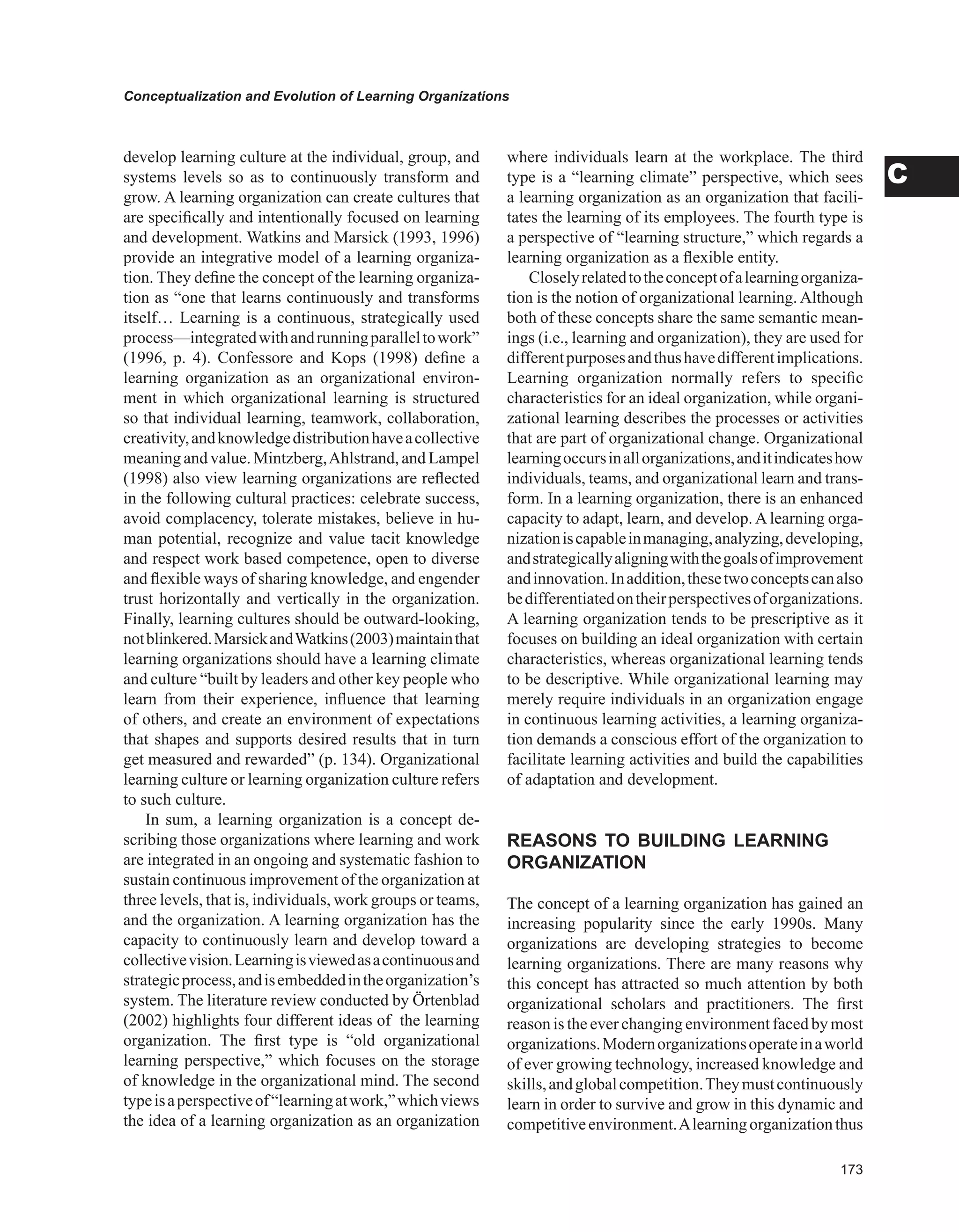 Conceptualization and Evolution of Learning Organizations
C
develop learning culture at the individual, group, and
systems levels so as to continuously transform and
grow. A learning organization can create cultures that
are specifically and intentionally focused on learning
and development. Watkins and Marsick (1993, 1996)
provide an integrative model of a learning organiza-
tion. They define the concept of the learning organiza-
tion as “one that learns continuously and transforms
itself… Learning is a continuous, strategically used
process—integratedwithandrunningparalleltowork”
(1996, p. 4). Confessore and Kops (1998) define a
learning organization as an organizational environ-
ment in which organizational learning is structured
so that individual learning, teamwork, collaboration,
creativity,andknowledgedistributionhaveacollective
meaning and value. Mintzberg,Ahlstrand, and Lampel
(1998) also view learning organizations are reflected
in the following cultural practices: celebrate success,
avoid complacency, tolerate mistakes, believe in hu-
man potential, recognize and value tacit knowledge
and respect work based competence, open to diverse
and flexible ways of sharing knowledge, and engender
trust horizontally and vertically in the organization.
Finally, learning cultures should be outward-looking,
notblinkered.MarsickandWatkins(2003)maintainthat
learning organizations should have a learning climate
and culture “built by leaders and other key people who
learn from their experience, influence that learning
of others, and create an environment of expectations
that shapes and supports desired results that in turn
get measured and rewarded” (p. 134). Organizational
learning culture or learning organization culture refers
to such culture.
In sum, a learning organization is a concept de-
scribing those organizations where learning and work
are integrated in an ongoing and systematic fashion to
sustain continuous improvement of the organization at
three levels, that is, individuals, work groups or teams,
and the organization. A learning organization has the
capacity to continuously learn and develop toward a
collectivevision.Learningisviewedasacontinuousand
strategicprocess,andisembeddedintheorganization’s
system. The literature review conducted by Örtenblad
(2002) highlights four different ideas of the learning
organization. The first type is “old organizational
learning perspective,” which focuses on the storage
of knowledge in the organizational mind. The second
typeisaperspectiveof“learningatwork,”whichviews
the idea of a learning organization as an organization
where individuals learn at the workplace. The third
type is a “learning climate” perspective, which sees
a learning organization as an organization that facili-
tates the learning of its employees. The fourth type is
a perspective of “learning structure,” which regards a
learning organization as a flexible entity.
Closelyrelatedtotheconceptofalearningorganiza-
tion is the notion of organizational learning. Although
both of these concepts share the same semantic mean-
ings (i.e., learning and organization), they are used for
differentpurposesandthushavedifferentimplications.
Learning organization normally refers to specific
characteristics for an ideal organization, while organi-
zational learning describes the processes or activities
that are part of organizational change. Organizational
learningoccursinallorganizations,anditindicateshow
individuals, teams, and organizational learn and trans-
form. In a learning organization, there is an enhanced
capacity to adapt, learn, and develop. A learning orga-
nizationiscapableinmanaging,analyzing,developing,
andstrategicallyaligningwiththegoalsofimprovement
andinnovation.Inaddition,thesetwoconceptscanalso
bedifferentiatedontheirperspectivesoforganizations.
A learning organization tends to be prescriptive as it
focuses on building an ideal organization with certain
characteristics, whereas organizational learning tends
to be descriptive. While organizational learning may
merely require individuals in an organization engage
in continuous learning activities, a learning organiza-
tion demands a conscious effort of the organization to
facilitate learning activities and build the capabilities
of adaptation and development.
REASONS TO BUILDING LEARNING
ORGANIzATION
The concept of a learning organization has gained an
increasing popularity since the early 1990s. Many
organizations are developing strategies to become
learning organizations. There are many reasons why
this concept has attracted so much attention by both
organizational scholars and practitioners. The first
reason is the ever changing environment faced by most
organizations.Modernorganizationsoperateinaworld
of ever growing technology, increased knowledge and
skills,andglobalcompetition.Theymustcontinuously
learn in order to survive and grow in this dynamic and
competitiveenvironment.Alearningorganizationthus
 