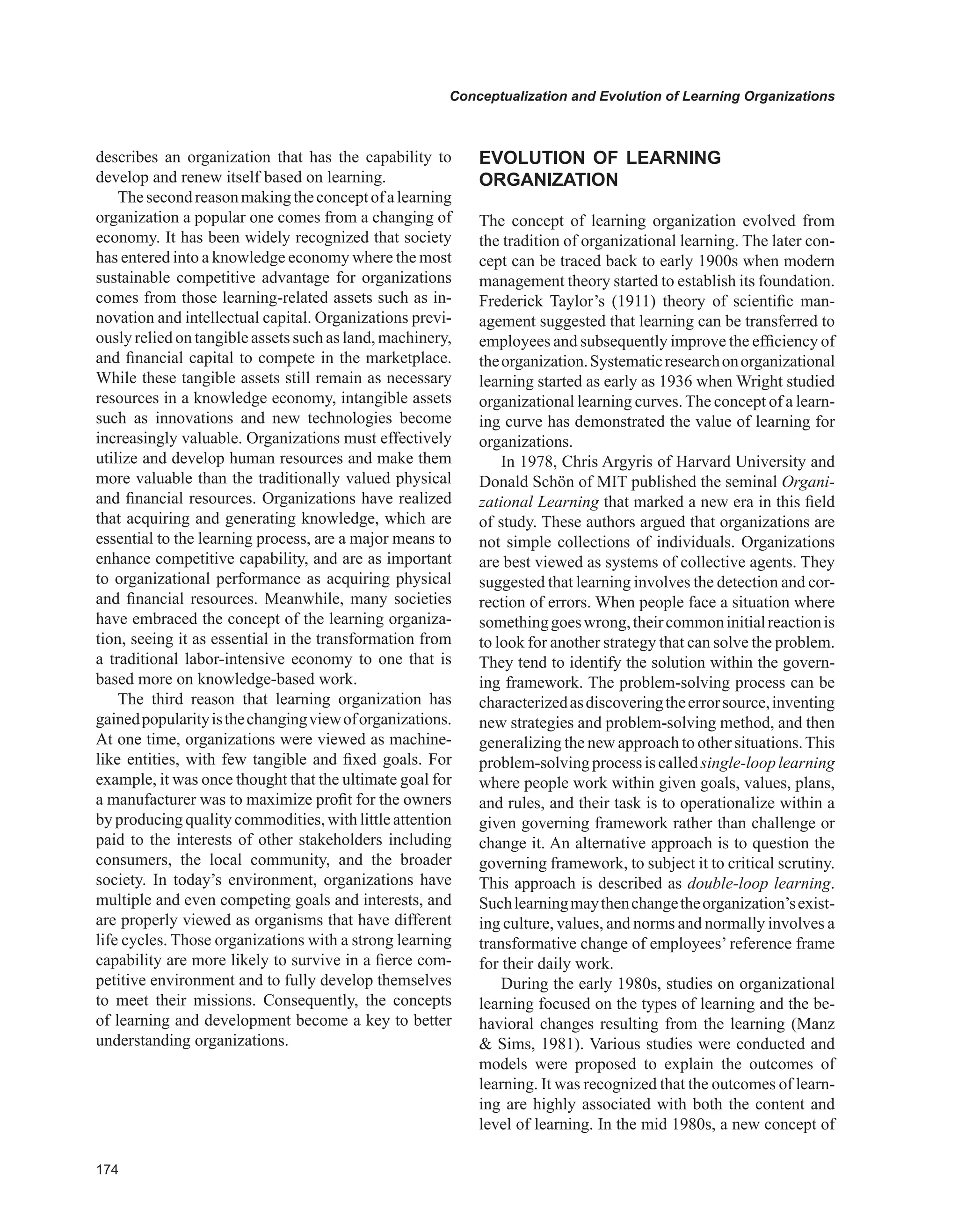 Conceptualization and Evolution of Learning Organizations
describes an organization that has the capability to
develop and renew itself based on learning.
Thesecondreasonmakingtheconceptofalearning
organization a popular one comes from a changing of
economy. It has been widely recognized that society
has entered into a knowledge economy where the most
sustainable competitive advantage for organizations
comes from those learning-related assets such as in-
novation and intellectual capital. Organizations previ-
ously relied on tangible assets such as land, machinery,
and financial capital to compete in the marketplace.
While these tangible assets still remain as necessary
resources in a knowledge economy, intangible assets
such as innovations and new technologies become
increasingly valuable. Organizations must effectively
utilize and develop human resources and make them
more valuable than the traditionally valued physical
and financial resources. Organizations have realized
that acquiring and generating knowledge, which are
essential to the learning process, are a major means to
enhance competitive capability, and are as important
to organizational performance as acquiring physical
and financial resources. Meanwhile, many societies
have embraced the concept of the learning organiza-
tion, seeing it as essential in the transformation from
a traditional labor-intensive economy to one that is
based more on knowledge-based work.
The third reason that learning organization has
gainedpopularityisthechangingviewoforganizations.
At one time, organizations were viewed as machine-
like entities, with few tangible and fixed goals. For
example, it was once thought that the ultimate goal for
a manufacturer was to maximize profit for the owners
by producing quality commodities, with little attention
paid to the interests of other stakeholders including
consumers, the local community, and the broader
society. In today’s environment, organizations have
multiple and even competing goals and interests, and
are properly viewed as organisms that have different
life cycles. Those organizations with a strong learning
capability are more likely to survive in a fierce com-
petitive environment and to fully develop themselves
to meet their missions. Consequently, the concepts
of learning and development become a key to better
understanding organizations.
EvOLUTION OF LEARNING
ORGANIzATION
The concept of learning organization evolved from
the tradition of organizational learning. The later con-
cept can be traced back to early 1900s when modern
management theory started to establish its foundation.
Frederick Taylor’s (1911) theory of scientific man-
agement suggested that learning can be transferred to
employees and subsequently improve the efficiency of
theorganization.Systematicresearchonorganizational
learning started as early as 1936 when Wright studied
organizational learning curves.The concept of a learn-
ing curve has demonstrated the value of learning for
organizations.
In 1978, Chris Argyris of Harvard University and
Donald Schön of MIT published the seminal Organi-
zational Learning that marked a new era in this field
of study. These authors argued that organizations are
not simple collections of individuals. Organizations
are best viewed as systems of collective agents. They
suggested that learning involves the detection and cor-
rection of errors. When people face a situation where
somethinggoeswrong,theircommoninitialreactionis
to look for another strategy that can solve the problem.
They tend to identify the solution within the govern-
ing framework. The problem-solving process can be
characterizedasdiscoveringtheerrorsource,inventing
new strategies and problem-solving method, and then
generalizing the new approach to other situations.This
problem-solvingprocessiscalledsingle-looplearning
where people work within given goals, values, plans,
and rules, and their task is to operationalize within a
given governing framework rather than challenge or
change it. An alternative approach is to question the
governing framework, to subject it to critical scrutiny.
This approach is described as double-loop learning.
Suchlearningmaythenchangetheorganization’sexist-
ing culture, values, and norms and normally involves a
transformative change of employees’ reference frame
for their daily work.
During the early 1980s, studies on organizational
learning focused on the types of learning and the be-
havioral changes resulting from the learning (Manz
 Sims, 1981). Various studies were conducted and
models were proposed to explain the outcomes of
learning. It was recognized that the outcomes of learn-
ing are highly associated with both the content and
level of learning. In the mid 1980s, a new concept of
 