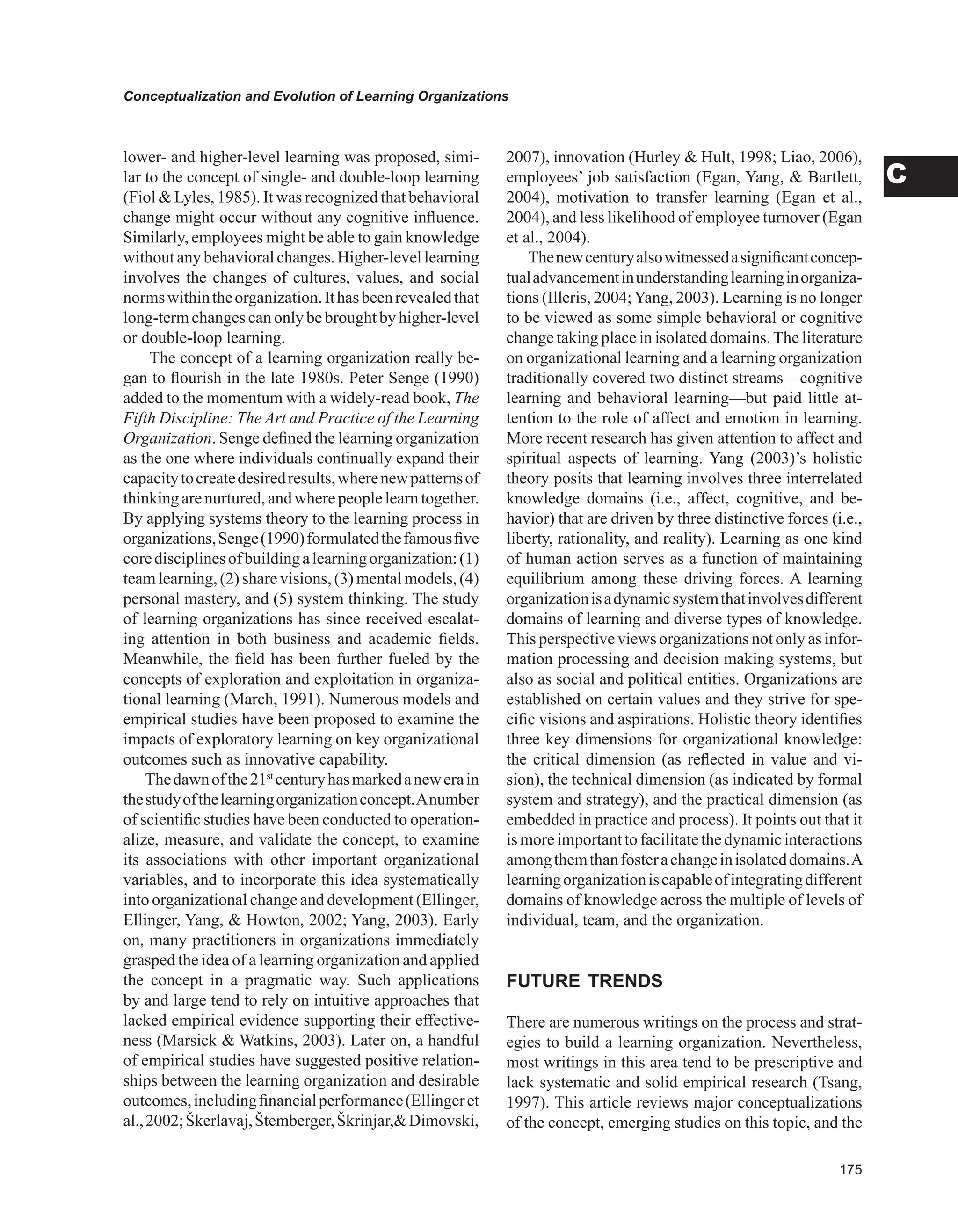 Conceptualization and Evolution of Learning Organizations
C
lower- and higher-level learning was proposed, simi-
lar to the concept of single- and double-loop learning
(Fiol  Lyles, 1985). It was recognized that behavioral
change might occur without any cognitive influence.
Similarly, employees might be able to gain knowledge
without any behavioral changes. Higher-level learning
involves the changes of cultures, values, and social
normswithintheorganization.Ithasbeenrevealedthat
long-term changes can only be brought by higher-level
or double-loop learning.
The concept of a learning organization really be-
gan to flourish in the late 1980s. Peter Senge (1990)
added to the momentum with a widely-read book, The
Fifth Discipline: The Art and Practice of the Learning
Organization. Senge defined the learning organization
as the one where individuals continually expand their
capacitytocreatedesiredresults,wherenewpatternsof
thinking are nurtured, and where people learn together.
By applying systems theory to the learning process in
organizations,Senge(1990)formulatedthefamousfive
coredisciplinesofbuildingalearningorganization:(1)
team learning, (2) share visions, (3) mental models, (4)
personal mastery, and (5) system thinking. The study
of learning organizations has since received escalat-
ing attention in both business and academic fields.
Meanwhile, the field has been further fueled by the
concepts of exploration and exploitation in organiza-
tional learning (March, 1991). Numerous models and
empirical studies have been proposed to examine the
impacts of exploratory learning on key organizational
outcomes such as innovative capability.
Thedawnofthe21st
centuryhasmarkedanewerain
thestudyofthelearningorganizationconcept.Anumber
of scientific studies have been conducted to operation-
alize, measure, and validate the concept, to examine
its associations with other important organizational
variables, and to incorporate this idea systematically
into organizational change and development (Ellinger,
Ellinger, Yang,  Howton, 2002; Yang, 2003). Early
on, many practitioners in organizations immediately
grasped the idea of a learning organization and applied
the concept in a pragmatic way. Such applications
by and large tend to rely on intuitive approaches that
lacked empirical evidence supporting their effective-
ness (Marsick  Watkins, 2003). Later on, a handful
of empirical studies have suggested positive relation-
ships between the learning organization and desirable
outcomes,includingfinancialperformance(Ellingeret
al.,2002;Škerlavaj,Štemberger,Škrinjar,Dimovski,
2007), innovation (Hurley  Hult, 1998; Liao, 2006),
employees’ job satisfaction (Egan, Yang,  Bartlett,
2004), motivation to transfer learning (Egan et al.,
2004), and less likelihood of employee turnover (Egan
et al., 2004).
Thenewcenturyalsowitnessedasignificantconcep-
tualadvancementinunderstandinglearninginorganiza-
tions (Illeris, 2004;Yang, 2003). Learning is no longer
to be viewed as some simple behavioral or cognitive
change taking place in isolated domains.The literature
on organizational learning and a learning organization
traditionally covered two distinct streams—cognitive
learning and behavioral learning—but paid little at-
tention to the role of affect and emotion in learning.
More recent research has given attention to affect and
spiritual aspects of learning. Yang (2003)’s holistic
theory posits that learning involves three interrelated
knowledge domains (i.e., affect, cognitive, and be-
havior) that are driven by three distinctive forces (i.e.,
liberty, rationality, and reality). Learning as one kind
of human action serves as a function of maintaining
equilibrium among these driving forces. A learning
organizationisadynamicsystemthatinvolvesdifferent
domains of learning and diverse types of knowledge.
This perspective views organizations not only as infor-
mation processing and decision making systems, but
also as social and political entities. Organizations are
established on certain values and they strive for spe-
cific visions and aspirations. Holistic theory identifies
three key dimensions for organizational knowledge:
the critical dimension (as reflected in value and vi-
sion), the technical dimension (as indicated by formal
system and strategy), and the practical dimension (as
embedded in practice and process). It points out that it
is more importantto facilitatethe dynamicinteractions
amongthemthanfosterachangeinisolateddomains.A
learningorganizationiscapableofintegratingdifferent
domains of knowledge across the multiple of levels of
individual, team, and the organization.
FUTURE TRENDS
There are numerous writings on the process and strat-
egies to build a learning organization. Nevertheless,
most writings in this area tend to be prescriptive and
lack systematic and solid empirical research (Tsang,
1997). This article reviews major conceptualizations
of the concept, emerging studies on this topic, and the
 