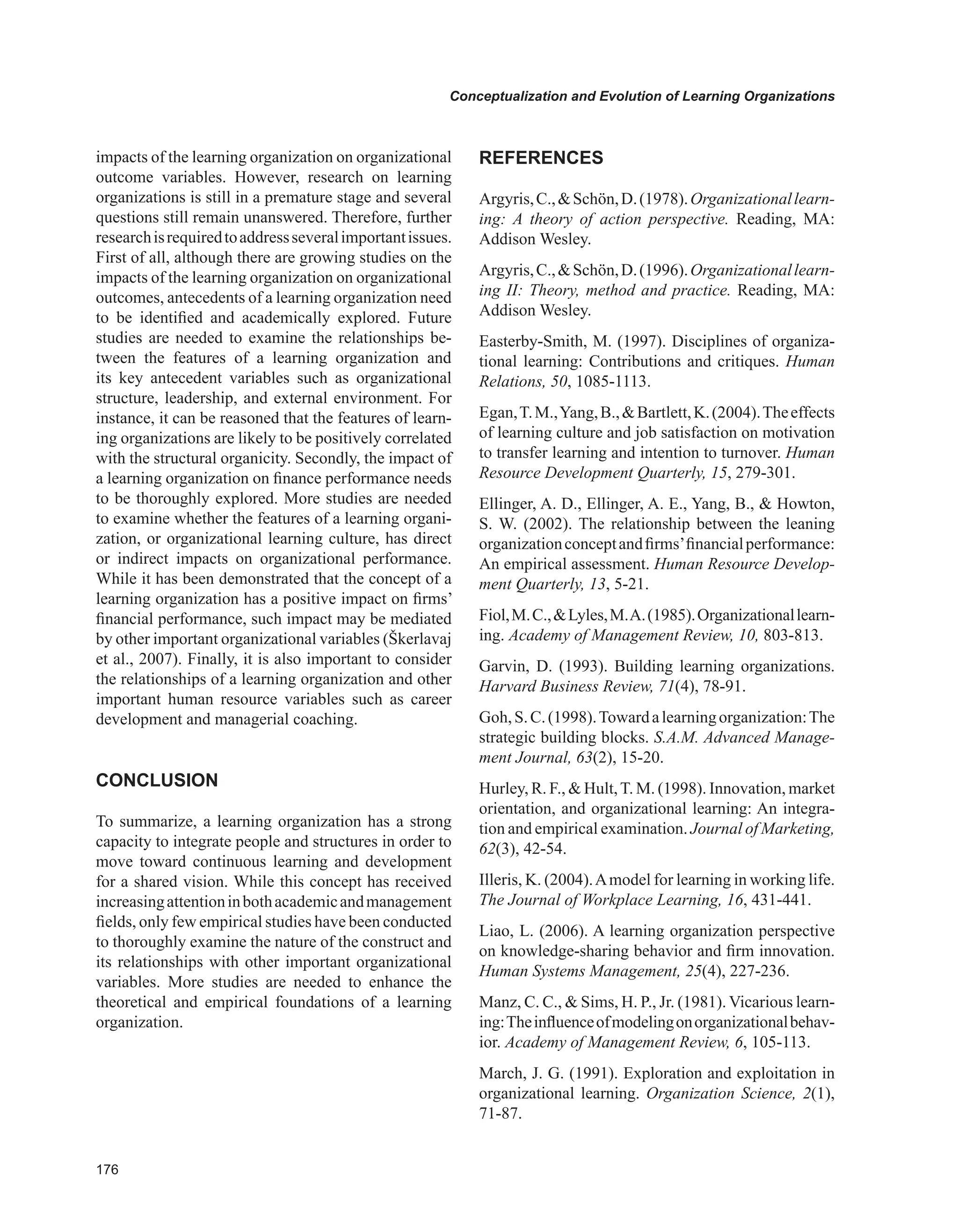 Conceptualization and Evolution of Learning Organizations
impacts of the learning organization on organizational
outcome variables. However, research on learning
organizations is still in a premature stage and several
questions still remain unanswered. Therefore, further
researchisrequiredtoaddressseveralimportantissues.
First of all, although there are growing studies on the
impacts of the learning organization on organizational
outcomes, antecedents of a learning organization need
to be identified and academically explored. Future
studies are needed to examine the relationships be-
tween the features of a learning organization and
its key antecedent variables such as organizational
structure, leadership, and external environment. For
instance, it can be reasoned that the features of learn-
ing organizations are likely to be positively correlated
with the structural organicity. Secondly, the impact of
a learning organization on finance performance needs
to be thoroughly explored. More studies are needed
to examine whether the features of a learning organi-
zation, or organizational learning culture, has direct
or indirect impacts on organizational performance.
While it has been demonstrated that the concept of a
learning organization has a positive impact on firms’
financial performance, such impact may be mediated
by other important organizational variables (Škerlavaj
et al., 2007). Finally, it is also important to consider
the relationships of a learning organization and other
important human resource variables such as career
development and managerial coaching.
CONCLUSION
To summarize, a learning organization has a strong
capacity to integrate people and structures in order to
move toward continuous learning and development
for a shared vision. While this concept has received
increasingattentioninbothacademicandmanagement
fields, only few empirical studies have been conducted
to thoroughly examine the nature of the construct and
its relationships with other important organizational
variables. More studies are needed to enhance the
theoretical and empirical foundations of a learning
organization.
REFERENCES
Argyris,C.,Schön,D.(1978).Organizationallearn-
ing: A theory of action perspective. Reading, MA:
Addison Wesley.
Argyris,C.,Schön,D.(1996).Organizationallearn-
ing II: Theory, method and practice. Reading, MA:
Addison Wesley.
Easterby-Smith, M. (1997). Disciplines of organiza-
tional learning: Contributions and critiques. Human
Relations, 50, 1085-1113.
Egan,T.M.,Yang,B.,Bartlett,K.(2004).Theeffects
of learning culture and job satisfaction on motivation
to transfer learning and intention to turnover. Human
Resource Development Quarterly, 15, 279-301.
Ellinger, A. D., Ellinger, A. E., Yang, B.,  Howton,
S. W. (2002). The relationship between the leaning
organizationconceptandfirms’financialperformance:
An empirical assessment. Human Resource Develop-
ment Quarterly, 13, 5-21.
Fiol,M.C.,Lyles,M.A.(1985).Organizationallearn-
ing. Academy of Management Review, 10, 803-813.
Garvin, D. (1993). Building learning organizations.
Harvard Business Review, 71(4), 78-91.
Goh,S.C.(1998).Towardalearningorganization:The
strategic building blocks. S.A.M. Advanced Manage-
ment Journal, 63(2), 15-20.
Hurley, R. F.,  Hult,T. M. (1998). Innovation, market
orientation, and organizational learning: An integra-
tion and empirical examination. Journal of Marketing,
62(3), 42-54.
Illeris, K. (2004).Amodel for learning in working life.
The Journal of Workplace Learning, 16, 431-441.
Liao, L. (2006). A learning organization perspective
on knowledge-sharing behavior and firm innovation.
Human Systems Management, 25(4), 227-236.
Manz, C. C.,  Sims, H. P., Jr. (1981). Vicarious learn-
ing:Theinfluenceofmodelingonorganizationalbehav-
ior. Academy of Management Review, 6, 105-113.
March, J. G. (1991). Exploration and exploitation in
organizational learning. Organization Science, 2(1),
71-87.
 