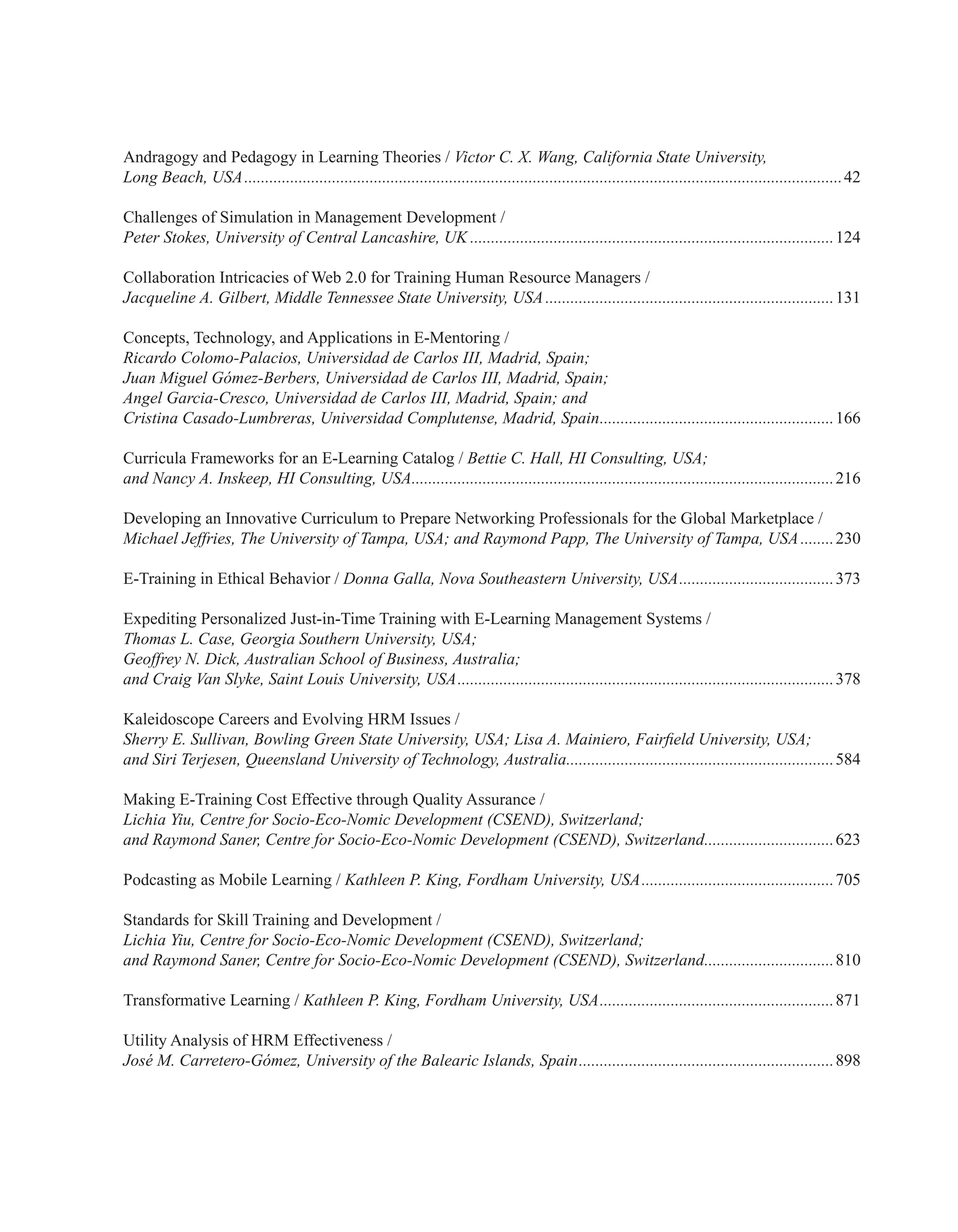 Andragogy and Pedagogy in Learning Theories / Victor C. X. Wang, California State University,
Long Beach, USA................................................................................................................................................42
Challenges of Simulation in Management Development /
Peter Stokes, University of Central Lancashire, UK........................................................................................124
Collaboration Intricacies of Web 2.0 for Training Human Resource Managers /
Jacqueline A. Gilbert, Middle Tennessee State University, USA......................................................................131
Concepts, Technology, and Applications in E-Mentoring /
Ricardo Colomo-Palacios, Universidad de Carlos III, Madrid, Spain;
Juan Miguel Gómez-Berbers, Universidad de Carlos III, Madrid, Spain;
Angel Garcia-Cresco, Universidad de Carlos III, Madrid, Spain; and
Cristina Casado-Lumbreras, Universidad Complutense, Madrid, Spain.........................................................166
Curricula Frameworks for an E-Learning Catalog / Bettie C. Hall, HI Consulting, USA;
and Nancy A. Inskeep, HI Consulting, USA......................................................................................................216
Developing an Innovative Curriculum to Prepare Networking Professionals for the Global Marketplace /
Michael Jeffries, The University of Tampa, USA; and Raymond Papp, The University of Tampa, USA.........230
E-Training in Ethical Behavior / Donna Galla, Nova Southeastern University, USA......................................373
Expediting Personalized Just-in-Time Training with E-Learning Management Systems /
Thomas L. Case, Georgia Southern University, USA;
Geoffrey N. Dick, Australian School of Business, Australia;
and Craig Van Slyke, Saint Louis University, USA...........................................................................................378
Kaleidoscope Careers and Evolving HRM Issues /
Sherry E. Sullivan, Bowling Green State University, USA; Lisa A. Mainiero, Fairfield University, USA;
and Siri Terjesen, Queensland University of Technology, Australia.................................................................584
Making E-Training Cost Effective through Quality Assurance /
Lichia Yiu, Centre for Socio-Eco-Nomic Development (CSEND), Switzerland;
and Raymond Saner, Centre for Socio-Eco-Nomic Development (CSEND), Switzerland................................623
Podcasting as Mobile Learning / Kathleen P. King, Fordham University, USA...............................................705
Standards for Skill Training and Development /
Lichia Yiu, Centre for Socio-Eco-Nomic Development (CSEND), Switzerland;
and Raymond Saner, Centre for Socio-Eco-Nomic Development (CSEND), Switzerland................................810
Transformative Learning / Kathleen P. King, Fordham University, USA.........................................................871
Utility Analysis of HRM Effectiveness /
José M. Carretero-Gómez, University of the Balearic Islands, Spain..............................................................898
 