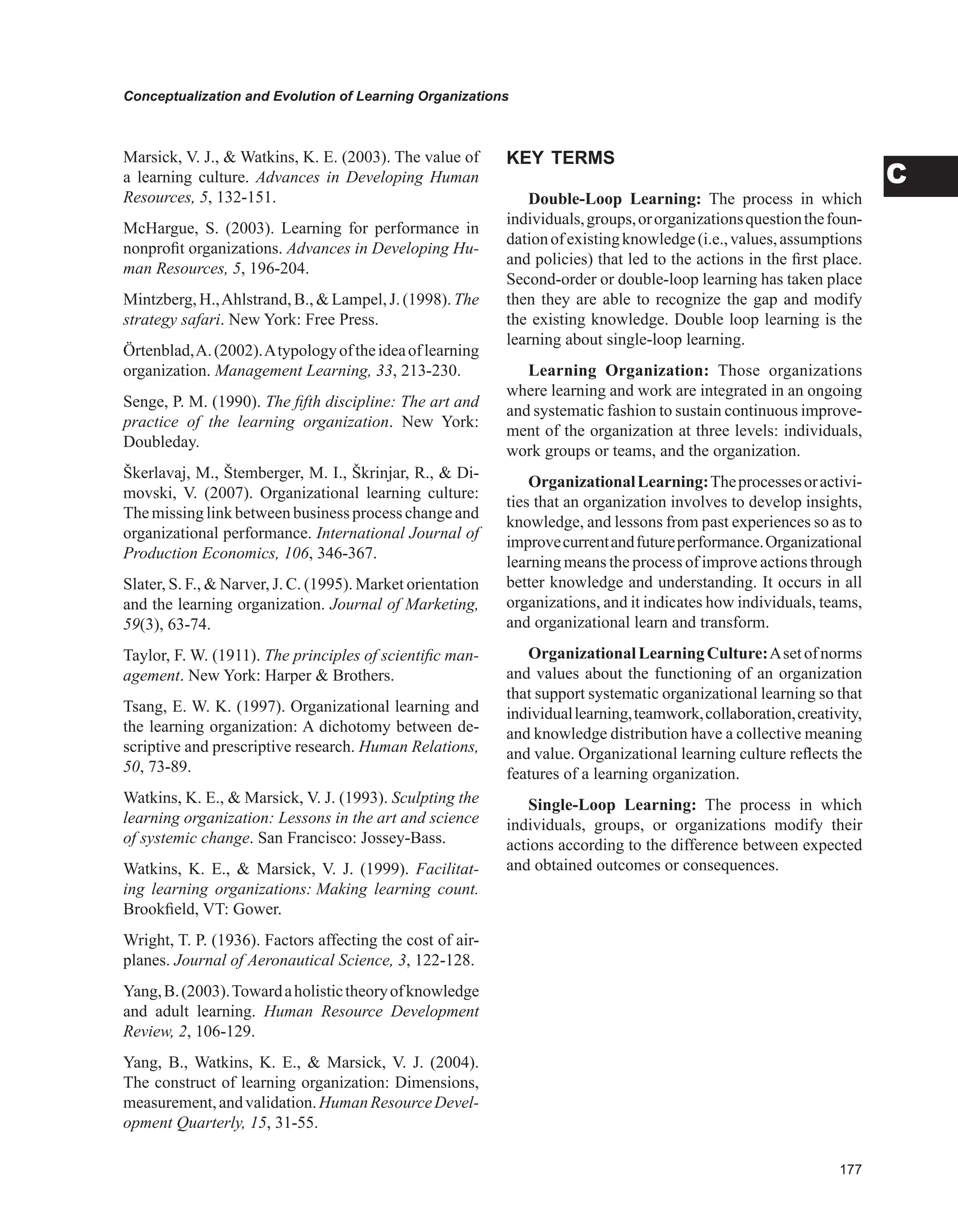 Conceptualization and Evolution of Learning Organizations
C
Marsick, V. J.,  Watkins, K. E. (2003). The value of
a learning culture. Advances in Developing Human
Resources, 5, 132-151.
McHargue, S. (2003). Learning for performance in
nonprofit organizations. Advances in Developing Hu-
man Resources, 5, 196-204.
Mintzberg, H.,Ahlstrand, B.,  Lampel,J. (1998). The
strategy safari. New York: Free Press.
Örtenblad,A.(2002).Atypologyoftheideaoflearning
organization. Management Learning, 33, 213-230.
Senge, P. M. (1990). The fifth discipline: The art and
practice of the learning organization. New York:
Doubleday.
Škerlavaj, M., Štemberger, M. I., Škrinjar, R.,  Di-
movski, V. (2007). Organizational learning culture:
Themissing linkbetweenbusiness process changeand
organizational performance. International Journal of
Production Economics, 106, 346-367.
Slater, S. F.,  Narver, J. C. (1995). Market orientation
and the learning organization. Journal of Marketing,
59(3), 63-74.
Taylor, F. W. (1911). The principles of scientific man-
agement. New York: Harper  Brothers.
Tsang, E. W. K. (1997). Organizational learning and
the learning organization: A dichotomy between de-
scriptive and prescriptive research. Human Relations,
50, 73-89.
Watkins, K. E.,  Marsick, V. J. (1993). Sculpting the
learning organization: Lessons in the art and science
of systemic change. San Francisco: Jossey-Bass.
Watkins, K. E.,  Marsick, V. J. (1999). Facilitat-
ing learning organizations: Making learning count.
Brookfield, VT: Gower.
Wright, T. P. (1936). Factors affecting the cost of air-
planes. Journal of Aeronautical Science, 3, 122-128.
Yang,B.(2003).Towardaholistictheoryofknowledge
and adult learning. Human Resource Development
Review, 2, 106-129.
Yang, B., Watkins, K. E.,  Marsick, V. J. (2004).
The construct of learning organization: Dimensions,
measurement,andvalidation.HumanResourceDevel-
opment Quarterly, 15, 31-55.
KEY TERMS
Double-Loop Learning: The process in which
individuals,groups,ororganizationsquestionthefoun-
dationofexistingknowledge(i.e.,values,assumptions
and policies) that led to the actions in the first place.
Second-order or double-loop learning has taken place
then they are able to recognize the gap and modify
the existing knowledge. Double loop learning is the
learning about single-loop learning.
Learning Organization: Those organizations
where learning and work are integrated in an ongoing
and systematic fashion to sustain continuous improve-
ment of the organization at three levels: individuals,
work groups or teams, and the organization.
OrganizationalLearning:Theprocessesoractivi-
ties that an organization involves to develop insights,
knowledge, and lessons from past experiences so as to
improvecurrentandfutureperformance.Organizational
learning means the process of improve actions through
better knowledge and understanding. It occurs in all
organizations, and it indicates how individuals, teams,
and organizational learn and transform.
OrganizationalLearningCulture:Asetofnorms
and values about the functioning of an organization
that support systematic organizational learning so that
individuallearning,teamwork,collaboration,creativity,
and knowledge distribution have a collective meaning
and value. Organizational learning culture reflects the
features of a learning organization.
Single-Loop Learning: The process in which
individuals, groups, or organizations modify their
actions according to the difference between expected
and obtained outcomes or consequences.
 