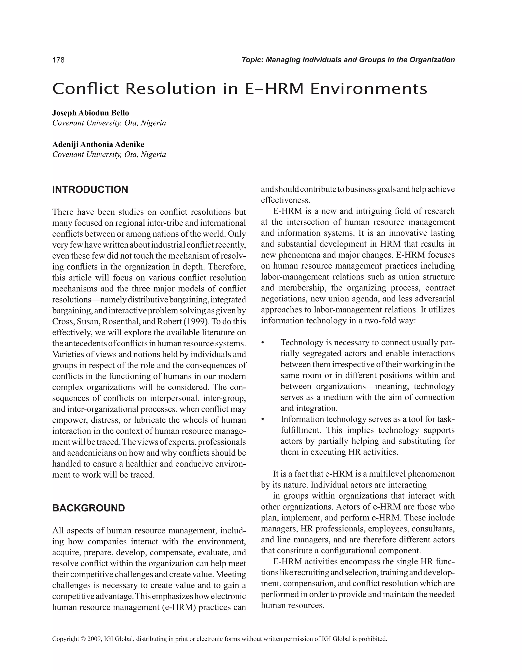 Topic: Managing Individuals and Groups in the Organization
INTRODUCTION
There have been studies on conflict resolutions but
many focused on regional inter-tribe and international
conflicts between or among nations of the world. Only
veryfewhavewrittenaboutindustrialconflictrecently,
even these few did not touch the mechanism of resolv-
ing conflicts in the organization in depth. Therefore,
this article will focus on various conflict resolution
mechanisms and the three major models of conflict
resolutions—namelydistributivebargaining,integrated
bargaining,andinteractiveproblemsolvingasgivenby
Cross, Susan, Rosenthal, and Robert (1999).To do this
effectively, we will explore the available literature on
theantecedentsofconflictsinhumanresourcesystems.
Varieties of views and notions held by individuals and
groups in respect of the role and the consequences of
conflicts in the functioning of humans in our modern
complex organizations will be considered. The con-
sequences of conflicts on interpersonal, inter-group,
and inter-organizational processes, when conflict may
empower, distress, or lubricate the wheels of human
interaction in the context of human resource manage-
mentwillbetraced.Theviewsofexperts,professionals
and academicians on how and why conflicts should be
handled to ensure a healthier and conducive environ-
ment to work will be traced.
BACKGROUND
All aspects of human resource management, includ-
ing how companies interact with the environment,
acquire, prepare, develop, compensate, evaluate, and
resolve conflict within the organization can help meet
their competitive challenges and create value. Meeting
challenges is necessary to create value and to gain a
competitiveadvantage.Thisemphasizeshowelectronic
human resource management (e-HRM) practices can
andshouldcontributetobusinessgoalsandhelpachieve
effectiveness.
E-HRM is a new and intriguing field of research
at the intersection of human resource management
and information systems. It is an innovative lasting
and substantial development in HRM that results in
new phenomena and major changes. E-HRM focuses
on human resource management practices including
labor-management relations such as union structure
and membership, the organizing process, contract
negotiations, new union agenda, and less adversarial
approaches to labor-management relations. It utilizes
information technology in a two-fold way:
• Technology is necessary to connect usually par-
tially segregated actors and enable interactions
between them irrespective of their working in the
same room or in different positions within and
between organizations—meaning, technology
serves as a medium with the aim of connection
and integration.
• Information technology serves as a tool for task-
fulfillment. This implies technology supports
actors by partially helping and substituting for
them in executing HR activities.
It is a fact that e-HRM is a multilevel phenomenon
by its nature. Individual actors are interacting
in groups within organizations that interact with
other organizations. Actors of e-HRM are those who
plan, implement, and perform e-HRM. These include
managers, HR professionals, employees, consultants,
and line managers, and are therefore different actors
that constitute a configurational component.
E-HRM activities encompass the single HR func-
tionslikerecruitingandselection,traininganddevelop-
ment, compensation, and conflict resolution which are
performed in order to provide and maintain the needed
human resources.
Conflict Resolution in E-HRM Environments
Joseph Abiodun Bello
Covenant University, Ota, Nigeria
Adeniji Anthonia Adenike
Covenant University, Ota, Nigeria
Copyright © 2009, IGI Global, distributing in print or electronic forms without written permission of IGI Global is prohibited.
 