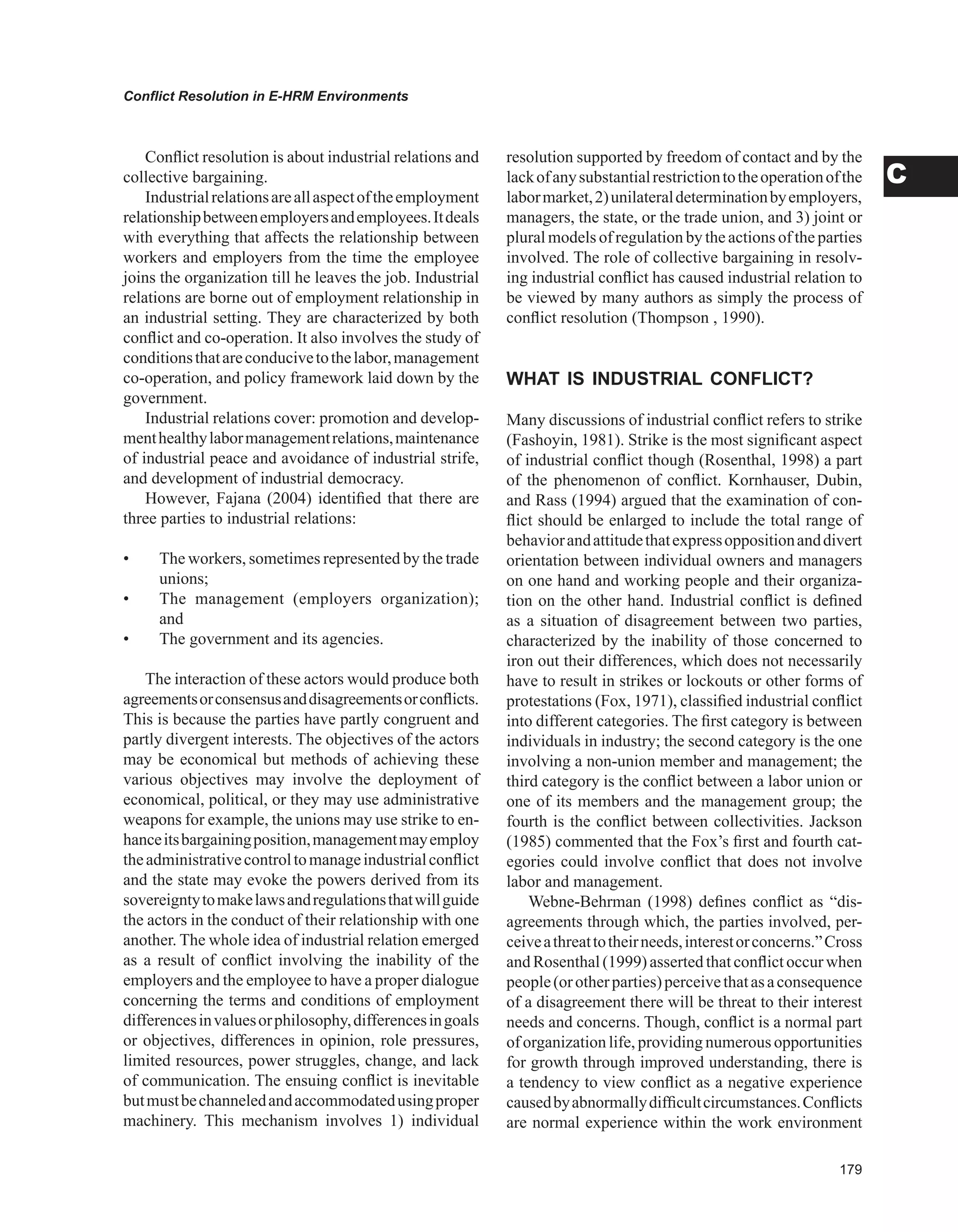 Conflict Resolution in E-HRM Environments
C
Conflict resolution is about industrial relations and
collective bargaining.
Industrialrelationsareallaspectoftheemployment
relationshipbetweenemployersandemployees.Itdeals
with everything that affects the relationship between
workers and employers from the time the employee
joins the organization till he leaves the job. Industrial
relations are borne out of employment relationship in
an industrial setting. They are characterized by both
conflict and co-operation. It also involves the study of
conditionsthatareconducivetothelabor,management
co-operation, and policy framework laid down by the
government.
Industrial relations cover: promotion and develop-
menthealthylabormanagementrelations,maintenance
of industrial peace and avoidance of industrial strife,
and development of industrial democracy.
However, Fajana (2004) identified that there are
three parties to industrial relations:
• The workers, sometimes represented by the trade
unions;
• The management (employers organization);
and
• The government and its agencies.
The interaction of these actors would produce both
agreementsorconsensusanddisagreementsorconflicts.
This is because the parties have partly congruent and
partly divergent interests. The objectives of the actors
may be economical but methods of achieving these
various objectives may involve the deployment of
economical, political, or they may use administrative
weapons for example, the unions may use strike to en-
hanceitsbargainingposition,managementmayemploy
theadministrativecontroltomanageindustrialconflict
and the state may evoke the powers derived from its
sovereigntytomakelawsandregulationsthatwillguide
the actors in the conduct of their relationship with one
another. The whole idea of industrial relation emerged
as a result of conflict involving the inability of the
employers and the employee to have a proper dialogue
concerning the terms and conditions of employment
differencesinvaluesorphilosophy,differencesingoals
or objectives, differences in opinion, role pressures,
limited resources, power struggles, change, and lack
of communication. The ensuing conflict is inevitable
butmustbechanneledandaccommodatedusingproper
machinery. This mechanism involves 1) individual
resolution supported by freedom of contact and by the
lackofanysubstantialrestrictiontotheoperationofthe
labormarket,2)unilateraldeterminationbyemployers,
managers, the state, or the trade union, and 3) joint or
plural models of regulation by the actions of the parties
involved. The role of collective bargaining in resolv-
ing industrial conflict has caused industrial relation to
be viewed by many authors as simply the process of
conflict resolution (Thompson , 1990).
wHAT IS INDUSTRIAL CONFLICT?
Many discussions of industrial conflict refers to strike
(Fashoyin, 1981). Strike is the most significant aspect
of industrial conflict though (Rosenthal, 1998) a part
of the phenomenon of conflict. Kornhauser, Dubin,
and Rass (1994) argued that the examination of con-
flict should be enlarged to include the total range of
behaviorandattitudethatexpressoppositionanddivert
orientation between individual owners and managers
on one hand and working people and their organiza-
tion on the other hand. Industrial conflict is defined
as a situation of disagreement between two parties,
characterized by the inability of those concerned to
iron out their differences, which does not necessarily
have to result in strikes or lockouts or other forms of
protestations (Fox, 1971), classified industrial conflict
into different categories. The first category is between
individuals in industry; the second category is the one
involving a non-union member and management; the
third category is the conflict between a labor union or
one of its members and the management group; the
fourth is the conflict between collectivities. Jackson
(1985) commented that the Fox’s first and fourth cat-
egories could involve conflict that does not involve
labor and management.
Webne-Behrman (1998) defines conflict as “dis-
agreements through which, the parties involved, per-
ceiveathreattotheirneeds,interestorconcerns.”Cross
and Rosenthal(1999) asserted thatconflictoccur when
people(orotherparties)perceivethatasaconsequence
of a disagreement there will be threat to their interest
needs and concerns. Though, conflict is a normal part
of organization life, providing numerous opportunities
for growth through improved understanding, there is
a tendency to view conflict as a negative experience
causedbyabnormallydifficultcircumstances.Conflicts
are normal experience within the work environment
 