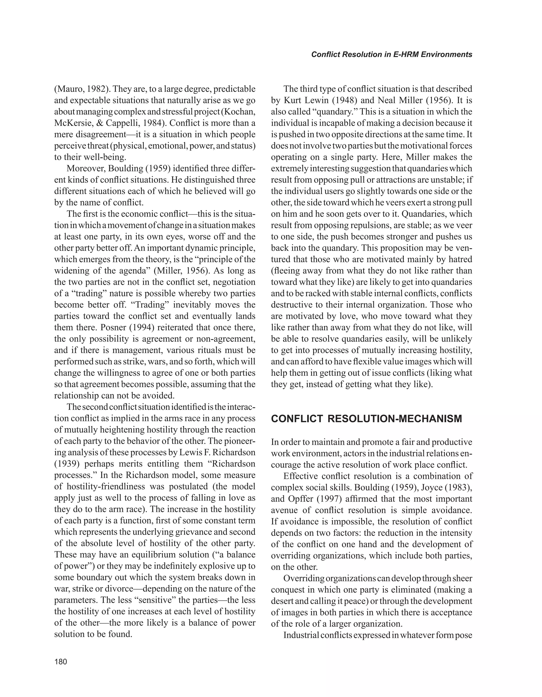 0
Conflict Resolution in E-HRM Environments
(Mauro, 1982). They are, to a large degree, predictable
and expectable situations that naturally arise as we go
aboutmanagingcomplexandstressfulproject(Kochan,
McKersie,  Cappelli, 1984). Conflict is more than a
mere disagreement—it is a situation in which people
perceivethreat(physical,emotional,power,andstatus)
to their well-being.
Moreover, Boulding (1959) identified three differ-
ent kinds of conflict situations. He distinguished three
different situations each of which he believed will go
by the name of conflict.
The first is the economic conflict—this is the situa-
tioninwhichamovementofchangeinasituationmakes
at least one party, in its own eyes, worse off and the
other party better off.An important dynamic principle,
which emerges from the theory, is the “principle of the
widening of the agenda” (Miller, 1956). As long as
the two parties are not in the conflict set, negotiation
of a “trading” nature is possible whereby two parties
become better off. “Trading” inevitably moves the
parties toward the conflict set and eventually lands
them there. Posner (1994) reiterated that once there,
the only possibility is agreement or non-agreement,
and if there is management, various rituals must be
performedsuchasstrike,wars,andsoforth,whichwill
change the willingness to agree of one or both parties
so that agreement becomes possible, assuming that the
relationship can not be avoided.
Thesecondconflictsituationidentifiedistheinterac-
tion conflict as implied in the arms race in any process
of mutually heightening hostility through the reaction
of each party to the behavior of the other. The pioneer-
ing analysis of these processes by Lewis F. Richardson
(1939) perhaps merits entitling them “Richardson
processes.” In the Richardson model, some measure
of hostility-friendliness was postulated (the model
apply just as well to the process of falling in love as
they do to the arm race). The increase in the hostility
of each party is a function, first of some constant term
which represents the underlying grievance and second
of the absolute level of hostility of the other party.
These may have an equilibrium solution (“a balance
of power”) or they may be indefinitely explosive up to
some boundary out which the system breaks down in
war, strike or divorce—depending on the nature of the
parameters. The less “sensitive” the parties—the less
the hostility of one increases at each level of hostility
of the other—the more likely is a balance of power
solution to be found.
The third type of conflict situation is that described
by Kurt Lewin (1948) and Neal Miller (1956). It is
also called “quandary.” This is a situation in which the
individual is incapable of making a decision because it
is pushed in two opposite directions at the same time. It
doesnotinvolvetwopartiesbutthemotivationalforces
operating on a single party. Here, Miller makes the
extremelyinterestingsuggestionthatquandarieswhich
result from opposing pull or attractions are unstable; if
the individual users go slightly towards one side or the
other,thesidetowardwhichheveersexertastrongpull
on him and he soon gets over to it. Quandaries, which
result from opposing repulsions, are stable; as we veer
to one side, the push becomes stronger and pushes us
back into the quandary. This proposition may be ven-
tured that those who are motivated mainly by hatred
(fleeing away from what they do not like rather than
toward what they like) are likely to get into quandaries
and to be racked with stable internal conflicts, conflicts
destructive to their internal organization. Those who
are motivated by love, who move toward what they
like rather than away from what they do not like, will
be able to resolve quandaries easily, will be unlikely
to get into processes of mutually increasing hostility,
andcanaffordtohaveflexiblevalueimageswhichwill
help them in getting out of issue conflicts (liking what
they get, instead of getting what they like).
CONFLICT RESOLUTION-MECHANISM
In order to maintain and promote a fair and productive
workenvironment,actorsintheindustrialrelationsen-
courage the active resolution of work place conflict.
Effective conflict resolution is a combination of
complex social skills. Boulding (1959), Joyce (1983),
and Opffer (1997) affirmed that the most important
avenue of conflict resolution is simple avoidance.
If avoidance is impossible, the resolution of conflict
depends on two factors: the reduction in the intensity
of the conflict on one hand and the development of
overriding organizations, which include both parties,
on the other.
Overridingorganizationscandevelopthroughsheer
conquest in which one party is eliminated (making a
desert and calling it peace) or through the development
of images in both parties in which there is acceptance
of the role of a larger organization.
Industrialconflictsexpressedinwhateverformpose
 